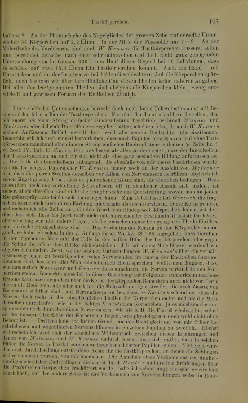 ' I liens S. An der Plantnrflaclie ties Nag-elj^liedes (ler grossen Zelie traf derselbe Tlnter- iclier :\ I Korpereheii niif 2,2 □mm, in der Mittc der Fusssolile nur 7 — 8. An der \ (•iarfliiclie desYorderarins sind naeli JF. Krause die Tastk()rperclien iiusserst selten mid bereclinet derselbe nacli einer selir miilievollen iind docli nicht ganz geniigenden I iitersucliung von im Ganzen 330 Dunn llaut dieser Gegend bei 10 Individuen, dass minima auf etwa 15'. 1 nmm Ein Tastkcirperclien kommt. Aucli am Hand- nnd 1 iissriicken und an der Brustwarze bei beiden Geschleclitern sind die Korperclien sjiiir- licli, dueli besitzen wir iiber ihreIlaiifigkeif an diesen Theilen keine nalieren Angaben. l!('i alien den letztgenannten Theilen sind iibrigens die Korperclien klein, wenig ent- w ickelt und gewissen Formen der Endkolben almlieh. Trotz vielfacher Untersuclningen herrsclit docli noch keine Uebereinstimmimg mit Bc- /.iii;' auf den feinern Ban der Tastkorperclien. Nur iiber den I n n e n k o 1 b e n derselben, den ich zuerst als einen Strang einfiiclier Biudesubstanz beschrieb, wahrend Wayner nnd J/ e issuer abweichendeDarstellungen gegeben batten, mocliten jetzt, da auch W. Krause iiit'iner Aufftissung Bcifall gezollt hat, Avohl alio nenern Beobachter iibereinstimmen. Iiiiniei'liiu will ich uocli eiumal hervorheben, dass auch Papillen ohncNerven und olmcTast- ixi'irperclien uiauchmal einen innern Strang cinfacher Biudesubstanz enthalten (s. Zeitschr. f. \\. Zool. IV. Tab. 11. Fig. 15, IG) , was besser als alles Andere zeigt, dass der Innenkolben ■'n-r Tastkorperchen an nnd fiir sich nicht als eine ganz besouderc Bildung aufzufassen ist. r- Die Hiille des Innenkolbeus anlaugend , die cbenfalls von mir znerst beschriebeu wurde, so hiilt der neueste Untersucher W. Krause immer noch an der Ansicht von Meissncr fest, dass die queren Streifen derselben vor Alleni von Nervenftisern herriihren, obglcich ich schou liingst gezeigt liabo, dass es querstehende Kerne sind, die dieselben bedingen. Dass ausserdeni auch quervcrlaufende Nervenfasern oft in zienilicher Anzahl sich linden, ist sicher, allein dieselben sind nicht die Hauptursache der Qucrstrcifung, wovon man an jedem Essigsiiurepraparate leicht sich iiberzcugen kann. Zum Ueberflusse hat Gerlach die frag- lichcn Konie auch n(x;li durch Fiirbung mit Carmin als solche crwicsen. Diese Kerne geluircn wahrscheinlicli alle Zellcn an, die den Worth von Bindegewcbskorperchen haben wiirden, doch hat sich diess bis jetzt noch nicht uiit hinreichender Bestinnntlicit feststellen lassen, ebenso wenig w4e die andere Frage , ob die zAvischen deuselben gelegenen Theile fibrilliirc Oder eiufache Biudesubstanz sind. — Das Verhalten der Nerven zn den Korperclien anlan- f?end, so luibe ich schou in der 2. Aiiflagc dieses Werkes (S. 109) angegeben, dass dieselben in der ungcheuren Mehrzahl der Fiille in der halben Plohe der Tastkorperclien oder gegen die Spitze derselben dem Blicke sich entzichen , d. h. mit cincm Male blasser werdend Avie abgebrochen endcn. Jetzt, avo die schonen Untersuchungen W. Kra use's iiber die verhiilt- nissniiissig leicht zu bestatigenden freien Nervenenden im Innern der Endkolben dazu ge- konniien sind, hiessc es allcr Wahrschoinlichkeit Holin sprechon, wollte man laiignen, dass, wie n;inientlich Me issuer und Krause diess annehmen, die Nerven wirklich in den Kor- perclien enden. Ininierhin muss ich in dieser l^ezichung auf Folgendes anfmerksam maclien-. Erstens kann nach dem oben iiber die Kerne der Korperclien Beinerkten auch nicht von Feme davon die Rede sein, alle oder audi nur die Mehrzahl der Qiierstreifen, die nach Zusatz von Essigsiiure sichtbar sind, auf Nervenfosern zu bezielien. — Zweitens sclieiiit es, dass die Nerven docli mehr in den oberflachlichen Theilen der Korperclien enden und nie die Mitte derselben durclilaufen , wie in den jichten Krause'Korperclien , ja es mochten die um- spinnenden noch dunkelrandigcn Nervenfasern, wie sie z.B. die Fli;-.'(i3 wiedergibt, selbst an der aussera Oberflaclie der Kfirperchen liegen, was physiologiscli doch wohl nicht ohno Belang ist. — Drittens habe ich keinen Grund , an der Kichtigkeit der von mir friilier be- schriebenen und abgebildeten Nervenschlin.^-en in einzelnen Papillen zu zAveifeln. lliJchst wjilirschcinlicli Avird sich der sclieinbare Widersi)rnch zAvisclien diesen Erfahrungen und deiKJu von Meissnrr und W. Krause dadurcli Icisen, dass sich er^ibt, dass in solclien Fiillen die Nerven in Tastkorjierclien anderer'benachbarter Papillen enden. Vielleicht wur- dcn audi durdiThcilung cntstandeno Aeste fiir die Tastkorperclien, an denen die Sdilini;eii walii-nciioninien warden, von mir iibersehen. Die Annahnie eines Vorkoniniens von dunkel- nin(lij;(Mi wirklieh(!n Kndschlin^^-cui, die ziierst durdi Tlenle's und nieine Erfahrun^-en iiber <lie 7Wni's(;lien Kori)erdien ersdiiittert wurde , habe idi schon laiige als selir ZMTii'elhaft bezeiclinet; auf der andcrn Seite ist das Vorkonnncii von Nervenschlingen selbst in llaut-