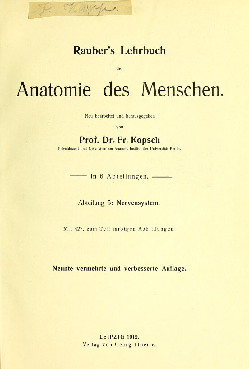 Rauber's Lehrbuch der Anatomie des Menschen. Neu bearbeitet und herausgegeben von Prof. Dr. Fr. Kopsch Privatdozent und I. Assistent am Anatom. Institut der Universitat Berlin. -= In 6 Abteilungen. Abteilung 5: Nervensystem. Mit 427, zum Teil farbigen Abbildungen. Neunte vermehrte und verbesserte Auflage. LEIPZIG 1912. Verlag von Georg Thieme.