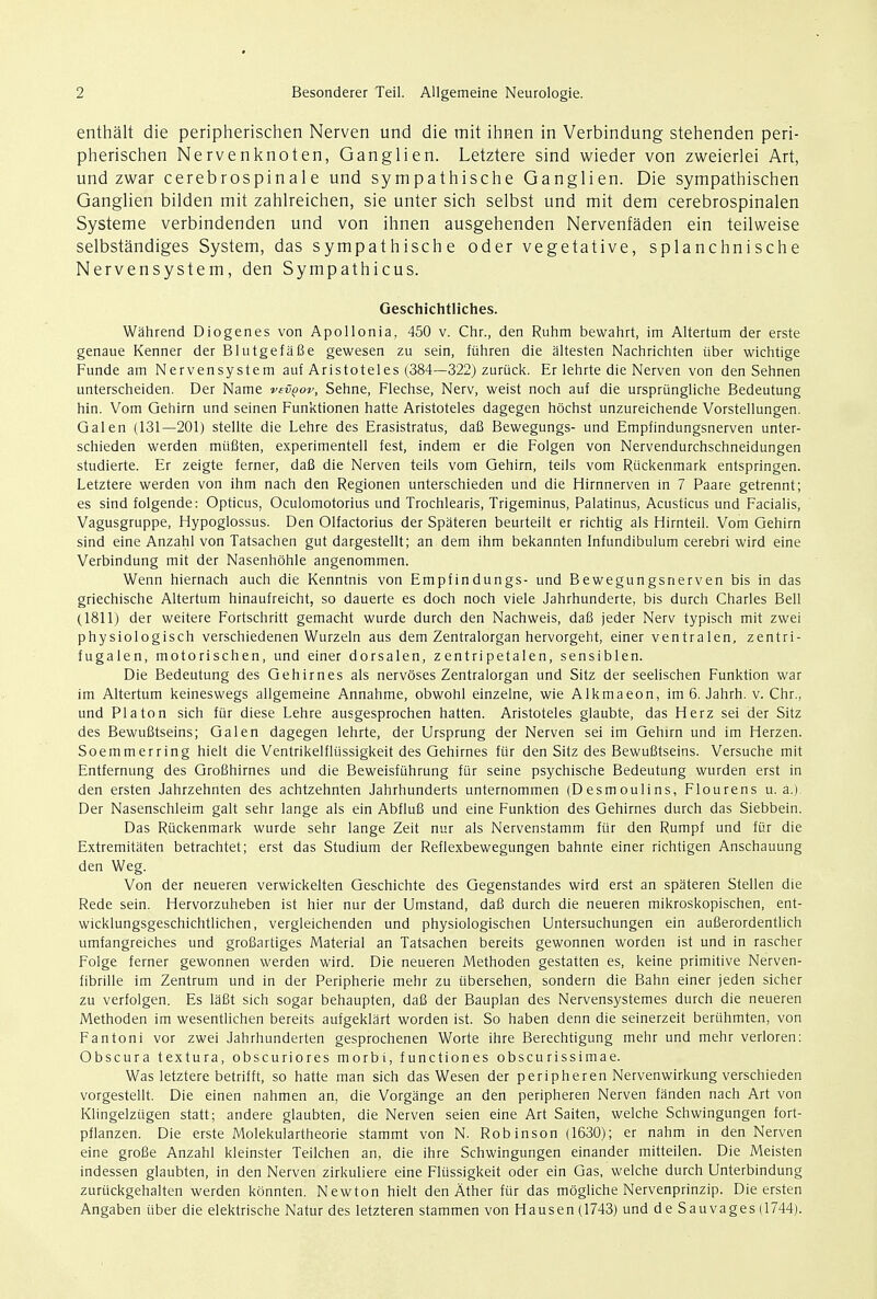 enthalt die peripherischen Nerven und die mit ihnen in Verbindung stehenden peri- pherischen Nervenknoten, Ganglien. Letztere sind wieder von zweierlei Art, und zwar cerebrospinale und sympathische Ganglien. Die sympathischen Ganglien bilden mit zahlreichen, sie unter sich selbst und mit dem cerebrospinalen Systeme verbindenden und von ihnen ausgehenden Nervenfaden ein teilweise selbstandiges System, das sympathische oder vegetative, splanchnische Nervensystem, den Sympathicus. Geschichtliches. Wahrend Diogenes von Apollonia, 450 v. Chr., den Ruhm bewahrt, im Altertum der erste genaue Kenner der Blutgefafie gewesen zu sein, fuhren die altesten Nachrichten iiber wichtige Funde am Nervensystem auf Aristoteles (384—322) zuriick. Er lehrte die Nerven von den Sehnen unterscheiden. Der Name vevqov, Sehne, Flechse, Nerv, weist noch auf die urspriingliche Bedeutung hin. Vom Gehirn und seinen Funktionen hatte Aristoteles dagegen hochst unzureichende Vorstellungen. Galen (131—201) stellte die Lehre des Erasistratus, dafi Bewegungs- und Empfindungsnerven unter- schieden werden mufiten, experimentell test, indem er die Folgen von Nervendurchschneidungen studierte. Er zeigte ferner, dafi die Nerven teils vom Gehirn, teils vom Riickenmark entspringen. Letztere werden von ihm nach den Regionen unterschieden und die Hirnnerven in 7 Paare getrennt; es sind folgende: Opticus, Oculomotorius und Trochlearis, Trigeminus, Palatinus, Acusticus und Facialis, Vagusgruppe, Hypoglossus. Den Olfactorius der Spateren beurteilt er richtig als Hirnteil. Vom Gehirn sind eine Anzahl von Tatsachen gut dar-gestellt; an dem ihm bekannten Infundibulum cerebri wird eine Verbindung mit der Nasenhohle angenommen. Wenn hiernach auch die Kenntnis von Empfindungs- und Bewegungsnerven bis in das griechische Altertum hinaufreicht, so dauerte es doch noch viele Jahrhunderte, bis durch Charles Bell (1811) der weitere Fortschritt gemacht wurde durch den Nachweis, dafi jeder Nerv typisch mit zwei physiologisch verschiedenen Wurzeln aus dem Zentralorgan hervorgeht, einer ventralen, zentri- fugalen, motorischen, und einer dorsalen, zentripetalen, sensiblen. Die Bedeutung des Gehirnes als nervoses Zentralorgan und Sitz der seelischen Funktion war im Altertum keineswegs allgemeine Annahme, obwohl einzelne, wie Alkmaeon, im 6. Jahrh. v. Chr., und PI a ton sich fur diese Lehre ausgesprochen hatten. Aristoteles glaubte, das Herz sei der Sitz des Bewufitseins; Galen dagegen lehrte, der Ursprung der Nerven sei im Gehirn und im Herzen. Soemmerring hielt die Ventrikelfltissigkeit des Gehirnes fur den Sitz des Bewufitseins. Versuche mit Entfernung des Grofihirnes und die Beweisfiihrung fur seine psychische Bedeutung wurden erst in den ersten Jahrzehnten des achtzehnten Jahrhunderts unternommen (Desmoulins, Flourens u. a.) Der Nasenschleim gait sehr lange als ein Abflufi und eine Funktion des Gehirnes durch das Siebbein. Das Riickenmark wurde sehr lange Zeit nur als Nervenstamm ftir den Rumpf und fiir die Extremitaten betrachtet; erst das Studium der Reflexbewegungen bahnte einer richtigen Anschauung den Weg. Von der neueren verwickelten Geschichte des Gegenstandes wird erst an spateren Stellen die Rede sein. Hervorzuheben ist hier nur der Umstand, dafi durch die neueren mikroskopischen, ent- wicklungsgeschichtlichen, vergleichenden und physiologischen Untersuchungen ein aufierordentlich umfangreiches und grofiartiges Material an Tatsachen bereits gewonnen worden ist und in rascher Folge ferner gewonnen werden wird. Die neueren Methoden gestatten es, keine primitive Nerven- fibrille im Zentrum und in der Peripherie mehr zu iibersehen, sondern die Bahn einer jeden sicher zu verfolgen. Es lafit sich sogar behaupten, dafi der Bauplan des Nervensystemes durch die neueren Methoden im wesentlichen bereits aufgeklart worden ist. So haben denn die seinerzeit beriihmten, von Fantoni vor zwei Jahrhunderten gesprochenen Worte ihre Berechtigung mehr und mehr verloren: Obscura textura, obscuriores morbi, functiones obscurissimae. Was letztere betrifft, so hatte man sich das Wesen der peripheren Nervenwirkung verschieden vorgestellt. Die einen nahmen an, die Vorgange an den peripheren Nerven fanden nach Art von Klingelzugen statt; andere glaubten, die Nerven seien eine Art Saiten, welche Schwingungen fort- pflanzen. Die erste Molekulartheorie stammt von N. Rob inson (1630); er nahm in den Nerven eine grofie Anzahl kleinster Teilchen an, die ihre Schwingungen einander mitteilen. Die Meisten indessen glaubten, in den Nerven zirkuliere eine Flussigkeit oder ein Gas, welche durch Unterbindung zuruckgehalten werden konnten. Newton hielt den Ather fur das mogliche Nervenprinzip. Die ersten Angaben iiber die elektrische Natur des letzteren stammen von Hausen(1743) und de Sauvages(1744).