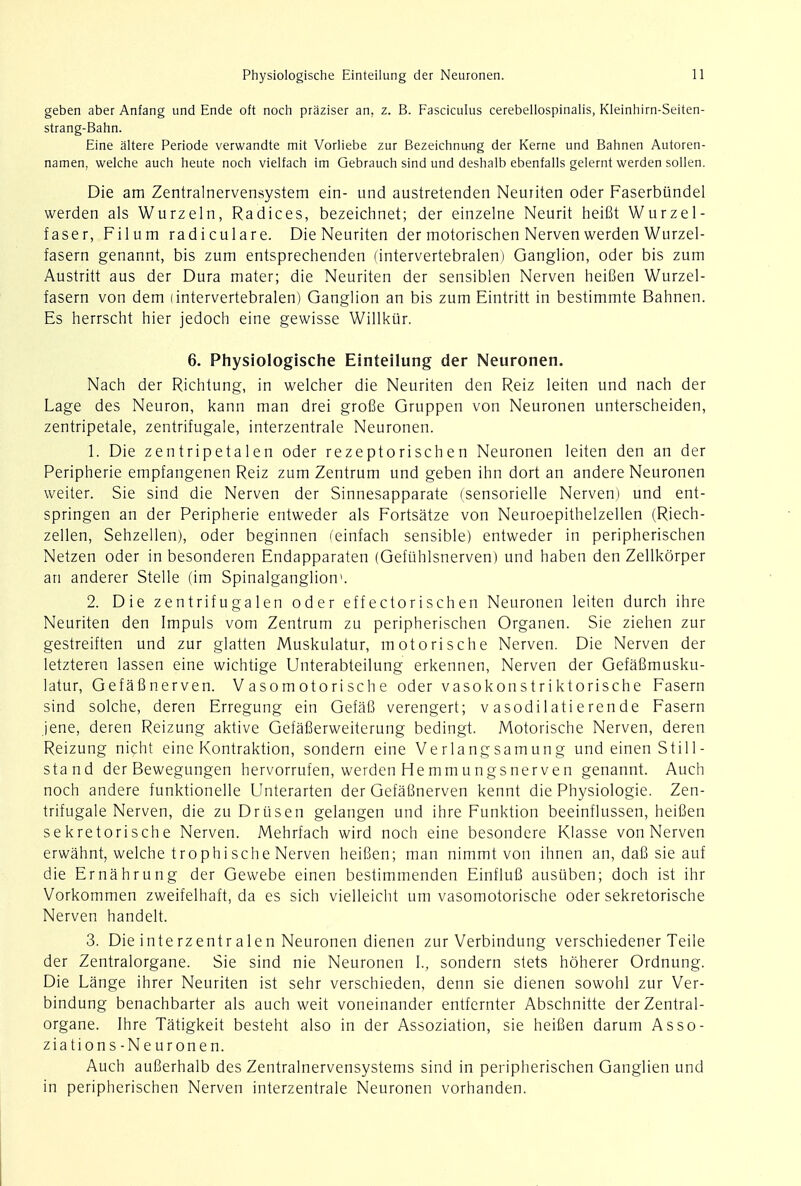 Physiologische Einteilung der Neuronen. geben aber Anfang und Ende oft noch praziser an, z. B. Fasciculus cerebellospinalis, Kleinhirn-Seiten- strang-Bahn. Eine altere Periode verwandte mit Vorliebe zur Bezeichnung der Kerne und Bahnen Autoren- namen, welche auch heute noch vielfach im Gebrauch sind und deshalb ebenfalls gelernt werden sollen. Die am Zentralnervensystem ein- und austretenden Neuriten oder Faserbundel werden als Wurzeln, Radices, bezeichnet; der einzelne Neurit heiSt Wurzel- faser, Filum radiculare. Die Neuriten der motorischen Nerven werden Wurzel- fasern genannt, bis zum entsprechenden (intervertebralen) Ganglion, oder bis zum Austritt aus der Dura mater; die Neuriten der sensiblen Nerven heifien Wurzel- fasern von dem (intervertebralen) Ganglion an bis zum Eintritt in bestimmte Bahnen. Es herrscht hier jedoch eine gewisse Willkur. 6. Physiologische Einteilung der Neuronen. Nach der Richtung, in welcher die Neuriten den Reiz leiten und nach der Lage des Neuron, kann man drei grofie Gruppen von Neuronen unterscheiden, zentripetale, zentrifugale, interzentrale Neuronen. 1. Die zentripetalen oder rezeptorischen Neuronen leiten den an der Peripherie empfangenen Reiz zum Zentrum und geben inn dort an andere Neuronen weiter. Sie sind die Nerven der Sinnesapparate (sensorielle Nerven) und ent- springen an der Peripherie entweder als Fortsatze von Neuroepithelzellen (Riech- zellen, Sehzellen), oder beginnen ('einfach sensible) entweder in peripherischen Netzen oder in besonderen Endapparaten (Gefiihlsnerven) und haben den Zellkorper an anderer Stelle (im Spinalganglion1. 2. Die zentrifugalen oder effectorischen Neuronen leiten durch ihre Neuriten den Impuls vom Zentrum zu peripherischen Organen. Sie ziehen zur gestreiften und zur glatten Muskulatur, motorische Nerven. Die Nerven der letzteren lassen eine wichtige Unterabteilung erkennen, Nerven der Gefafimusku- latur, Gefafinerven. Vasomotorische oder vasokonstriktorische Fasern sind solche, deren Erregung ein Gefafi verengert; v asodi 1 ati eren de Fasern jene, deren Reizung aktive Gefafierweiterung bedingt. Motorische Nerven, deren Reizung nicht eine Kontraktion, sondern eine Verlangsamung und einen Still- stand der Bewegungen hervorrufen, werden He mmungsnerven genannt. Auch noch andere funktionelle Unterarten der Gefafinerven kennt die Physiologic Zen- trifugale Nerven, die zu Driisen gelangen und ihre Funktion beeinflussen, heifien se kretorisch e Nerven. Mehrfach wird noch eine besondere Klasse von Nerven erwahnt, welche trophische Nerven heifien; man nimmt von ihnen an, dafi sie auf die Ernahrung der Gewebe einen bestimmenden Einflufi ausiiben; doch ist ihr Vorkommen zweifelhaft, da es sich vielleicht um vasomotorische oder sekretorische Nerven handelt. 3. Die interzentralen Neuronen dienen zur Verbindung verschiedener Teile der Zentralorgane. Sie sind nie Neuronen I., sondern stets hoherer Ordnung. Die Lange ihrer Neuriten ist sehr verschieden, denn sie dienen sowohl zur Ver- bindung benachbarter als auch weit voneinander entfernter Abschnitte der Zentral- organe. Ihre Tatigkeit besteht also in der Assoziation, sie heifien darum Asso- ziations-Neuronen. Auch aufierhalb des Zentralnervensystems sind in peripherischen Ganglien und in peripherischen Nerven interzentrale Neuronen vorhanden.
