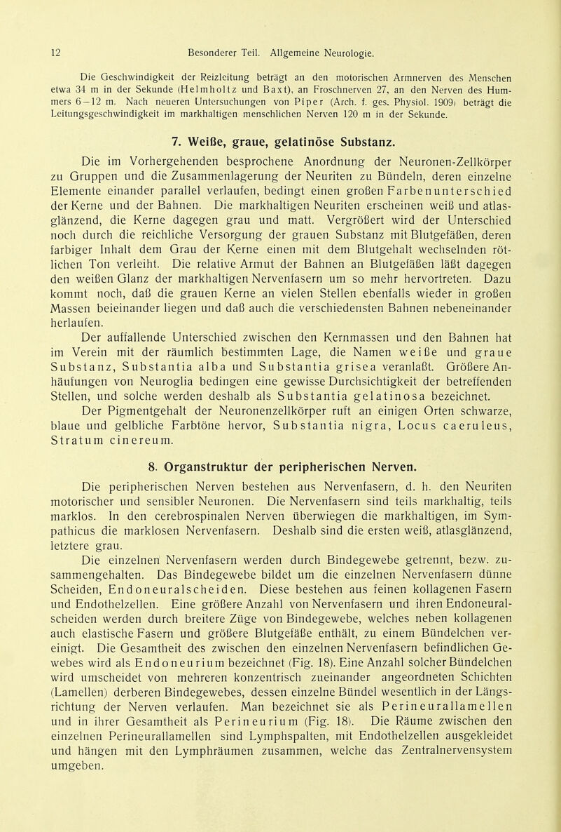 Die Geschwindigkeit der Reizlcitung betragt an den motorischen Armnerven des Menschen etwa 34 m in der Sekunde (Helmholtz und Baxt), an Froschnerven 27, an den Nerven des Hum- mers 6 — 12 m. Nach neueren Untersuchungen von Piper (Arch. f. ges. Physiol. 1909) betragt die Leitungsgeschwindigkeit im markhaltigen menschlichen Nerven 120 m in der Sekunde. 7. Weifie, graue, gelatinose Substanz. Die im Vorhergehenden besprochene Anordnung der Neuronen-Zellkorper zu Gruppen und die Zusammenlagerung der Neuriten zu Btindeln, deren einzelne Elemente einander parallel verlaufen, bedingt einen grofien Farbenunterschied der Kerne und der Bahnen. Die markhaltigen Neuriten erscheinen weifi und atlas- glanzend, die Kerne dagegen grau und matt. Vergrofiert wird der Unterschied noch durch die reichliche Versorgung der grauen Substanz mit Blutgefafien, deren farbiger Inhalt dem Grau der Kerne einen mit dem Blutgehalt wechselnden rot- lichen Ton verleiht. Die relative Armut der Bahnen an Blutgefafien lafit dagegen den weifien Glanz der markhaltigen Nervenfasern um so mehr hervortreten. Dazu kommt noch, dafi die grauen Kerne an vielen Stellen ebenfalls wieder in grofien Massen beieinander liegen und dafi auch die verschiedensten Bahnen nebeneinander herlaufen. Der auffallende Unterschied zwischen den Kernmassen und den Bahnen hat im Verein mit der raumlich bestimmten Lage, die Namen weifie und graue Substanz, Substantia alba und Substantia grisea veranlafit. GrofiereAn- haufungen von Neuroglia bedingen eine gewisse Durchsichtigkeit der betreffenden Stellen, und solche werden deshalb als Substantia gelatinosa bezeichnet. Der Pigmentgehalt der Neuronenzellkorper ruft an einigen Orten schwarze, blaue und gelbliche Farbtbne hervor, Substantia nigra, Locus caeruleus, Stratum cinereum. 8. Organstruktur der peripherischen Nerven. Die peripherischen Nerven bestehen aus Nervenfasern, d. h. den Neuriten motorischer und sensibler Neuronen. Die Nervenfasern sind teils markhaltig, teils marklos. In den cerebrospinalen Nerven uberwiegen die markhaltigen, im Sym- pathicus die marklosen Nervenfasern. Deshalb sind die ersten weifi, atlasglanzend, letztere grau. Die einzelnen Nervenfasern werden durch Bindegewebe getrennt, bezw. zu- sammengehalten. Das Bindegewebe bildet um die einzelnen Nervenfasern diinne Scheiden, Endoneuralscheiden. Diese bestehen aus feinen kollagenen Fasern und Endothelzellen. Eine grofiere Anzahl von Nervenfasern und ihren Endoneural- scheiden werden durch breitere Ziige von Bindegewebe, welches neben kollagenen auch elastische Fasern und grofiere Blutgefafie enthalt, zu einem Biindelchen ver- einigt. Die Gesamtheit des zwischen den einzelnen Nervenfasern befindlichen Ge- webes wird als Endoneurium bezeichnet (Fig. 18). Eine Anzahl solcher Biindelchen wird umscheidet von mehreren konzentrisch zueinander angeordneten Schichten (Lamellen) derberen Bindegewebes, dessen einzelne Bundel wesentlich in der Langs- richtung der Nerven verlaufen. Man bezeichnet sie als Perineurallamellen und in ihrer Gesamtheit als Perineurium (Fig. 18). Die Raume zwischen den einzelnen Perineurallamellen sind Lymphspalten, mit Endothelzellen ausgekleidet und hangen mit den Lymphraumen zusammen, welche das Zentralnervensystem umgeben.