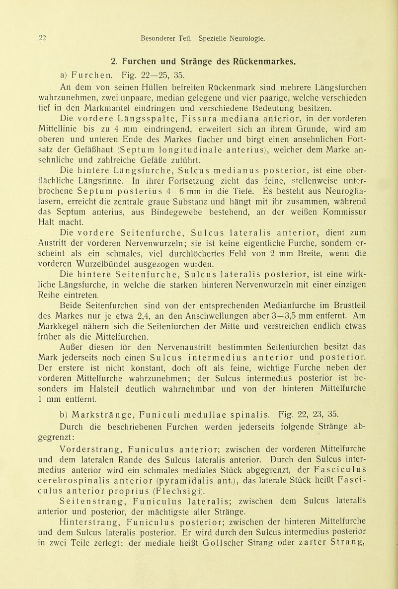 2. Furchen und Strange des Riickenmarkes. a) Furchen. Fig. 22—25, 35. An dem von seinen Hullen befreiten Ruckenmark sind mehrere Langsfurchen wahrzunehmen, zwei unpaare, median gelegene und vier paarige, welche verschieden tief in den Markmantel eindringen und verschiedene Bedeutung besitzen. Die vordere Langsspalte, Fissura mediana anterior, in der vorderen Mittellinie bis zu 4 mm eindringend, erweitert sich an ihrem Grunde, wird am oberen und unteren Ende des Markes flacher und birgt einen ansehnlichen Fort- satz der Gefafihaut (Septum longitudinale anterius), welcher dem Marke an- sehnliche und zahlreiche Gefafie zufuhrt. Die hintere Langsfurche, Sulcus medianus posterior, ist eine ober- flachliche Langsrinne. In ihrer Fortsetzung zieht das feine, stellenweise untcr- brochene Septum posterius 4— 6 mm in die Tiefe. Es besteht aus Neuroglia- fasern, erreicht die zentrale graue Substanz und hangt mit ihr zusammen, wahrend das Septum anterius, aus Bindegewebe bestehend, an der weifien Kommissur Halt macht. Die vordere Seitenfurche, Sulcus lateralis anterior, dient zum Austritt der vorderen Nervenwurzeln; sie ist keine eigentliche Furche, sondern er- scheint als ein schmales, viel durchlbchertes Feld von 2 mm Breite, wenn die vorderen Wurzelbiindel ausgezogen wurden. Die hintere Seitenfurche, Sulcus lateralis posterior, ist eine wirk- liche Langsfurche, in welche die starken hinteren Nervenwurzeln mit einer einzigen Reihe eintreten. Beide Seitenfurchen sind von der entsprechenden Medianfurche im Brustteil des Markes nur je etwa 2,4, an den Anschwellungen aber 3—3,5 mm entfernt. Am Markkegel nahern sich die Seitenfurchen der Mitte und verstreichen endlich etwas friiher als die Mittelfurchen. Aufier diesen fur den Nervenaustritt bestimmten Seitenfurchen besitzt das Mark jederseits noch einen Sulcus intermedius anterior und posterior. Der erstere ist nicht konstant, doch oft als feine, wichtige Furche neben der vorderen Mittelfurche wahrzunehmen; der Sulcus intermedius posterior ist be- sonders im Halsteil deutlich wahrnehmbar und von der hinteren Mittelfurche 1 mm entfernt. b) Markstrange, Funiculi medullae spinalis. Fig. 22, 23, 35. Durch die beschriebenen Furchen werden jederseits folgende Strange ab- gegrenzt: Vorderstrang, Funiculus anterior; zwischen der vorderen Mittelfurche und dem lateralen Rande des Sulcus lateralis anterior. Durch den Sulcus inter- medius anterior wird ein schmales mediales Stuck abgegrenzt, der Fasciculus cerebrospinalis anterior (pyramidalis ant.), das laterale Stuck heifit Fasci- culus anterior proprius (Flechsigi). Seitenstrang, Funiculus lateralis; zwischen dem Sulcus lateralis anterior und posterior, der machtigste aller Strange. Hinterstrang, Funiculus posterior; zwischen der hinteren Mittelfurche und dem Sulcus lateralis posterior. Er wird durch den Sulcus intermedius posterior in zwei Teile zerlegt; der mediale heifit Gollscher Strang oder zarter Strang,