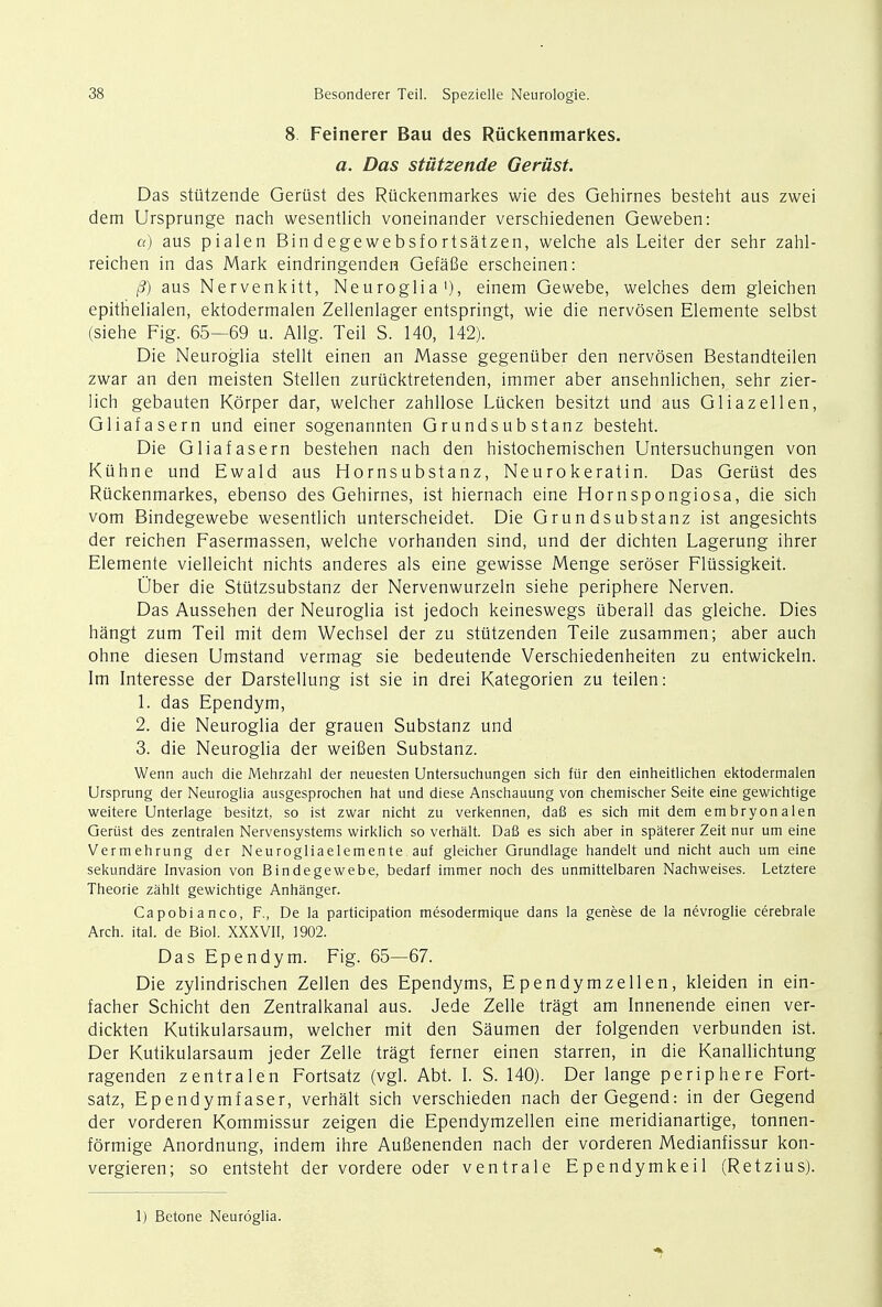 8 Feinerer Bau des Riickenmarkes. a. Das stiitzende Geriist. Das stiitzende Geriist des Riickenmarkes wie des Gehirnes besteht aus zwei dem Ursprunge nach wesentlich voneinander verschiedenen Geweben: a) aus pialen Bin degewebsfortsatzen, welche als Leiter der sehr zahl- reichen in das Mark eindringenden Gefafie erscheinen: (3) aus Nervenkitt, Neuroglia1), einem Gewebe, welches dem gleichen epithelialen, ektodermalen Zellenlager entspringt, wie die nervosen Elemente selbst (siehe Fig. 65—69 u. Allg. Teil S. 140, 142). Die Neuroglia stellt einen an Masse gegeniiber den nervosen Bestandteilen zwar an den meisten Stellen zurucktretenden, immer aber ansehnlichen, sehr zier- lich gebauten Korper dar, welcher zahllose Lticken besitzt und aus Gliazellen, Gliafasern und einer sogenannten Grundsub stanz besteht. Die Gliafasern bestehen nach den histochemischen Untersuchungen von Kiihne und Ewald aus Hornsubstanz, Neurokeratin. Das Gerust des Riickenmarkes, ebenso des Gehirnes, ist hiernach eine Hornspongiosa, die sich vom Bindegewebe wesentlich unterscheidet. Die Grun dsubstanz ist angesichts der reichen Fasermassen, welche vorhanden sind, und der dichten Lagerung ihrer Elemente vielleicht nichts anderes als eine gewisse Menge seroser Flussigkeit. Ober die Stutzsubstanz der Nervenwurzeln siehe periphere Nerven. Das Aussehen der Neuroglia ist jedoch keineswegs uberall das gleiche. Dies hangt zum Teil mit dem Wechsel der zu stutzenden Teile zusammen; aber auch ohne diesen Umstand vermag sie bedeutende Verschiedenheiten zu entwickeln. Im Interesse der Darstellung ist sie in drei Kategorien zu teilen: 1. das Ependym, 2. die Neuroglia der grauen Substanz und 3. die Neuroglia der weifien Substanz. Wenn auch die Mehrzahl der neuesten Untersuchungen sich fur den einheitlichen ektodermalen Ursprung der Neuroglia ausgesprochen hat und diese Anschauung von chemischer Seite eine gewichtige weitere Unterlage besitzt, so ist zwar nicht zu verkennen, daB es sich mit dem embryonalen Gerust des zentralen Nervensystems wirklich so verhalt. DaB es sich aber in spaterer Zeit nur urn eine Vermehrung der Neurogliaelemente auf gleicher Grundlage handelt und nicht auch um eine sekundare Invasion von Bindegewebe, bedarf immer noch des unmittelbaren Nachweises. Letztere Theorie zahlt gewichtige Anhanger. Capobianco, F., De la participation mesodermique dans la genese de la nevroglie cerebrale Arch. ital. de Biol. XXXVII, 1902. Das Ependym. Fig. 65—67. Die zylindrischen Zellen des Ependyms, Ependymzellen, kleiden in ein- facher Schicht den Zentralkanal aus. Jede Zelle tragt am Innenende einen ver- dickten Kutikularsaum, welcher mit den Saumen der folgenden verbunden ist. Der Kutikularsaum jeder Zelle tragt ferner einen starren, in die Kanallichtung ragenden zentralen Fortsatz (vgl. Abt. I. S. 140). Der lange periphere Fort- satz, Ependymfaser, verhalt sich verschieden nach derGegend: in der Gegend der vorderen Kommissur zeigen die Ependymzellen eine meridianartige, tonnen- formige Anordnung, indem ihre Aufienenden nach der vorderen Medianfissur kon- vergieren; so entsteht der vordere oder ventrale Ependymkeil (Retzius). 1) Betone Neuroglia.