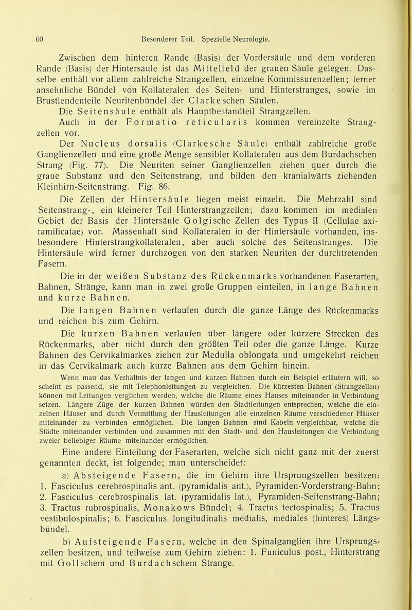 Zwischen dem hinteren Rande (Basis) der Vordersaule und dem vorderen Rande (Basis) der Hintersaule ist das Mittelfeld der grauen Saule gelegen. Das- selbe enthalt vor allem zahlreiche Strangzellen, einzelne Kommissurenzellen; ferner ansehnliche Bundel von Kollateralen des Seiten- und Hinterstranges, sowie im Brustlendenteile Neuritenbiindel der Clarkeschen Saulen. Die Seitensaule enthalt als Hauptbestandteil Strangzellen. Auch in der Formatio reticularis kommen vereinzelte Strang- zellen vor. Der Nucleus dorsalis (Clarkesche Saule) enthalt zahlreiche grofie Ganglienzellen und eine grofie Menge sensibler Kollateralen aus dem Burdachschen Strang (Fig. 77). Die Neuriten seiner Ganglienzellen ziehen quer durch die graue Substanz und den Seitenstrang, und bilden den kranialwarts ziehenden Kleinhirn-Seitenstrang. Fig. 86. Die Zellen der Hintersaule liegen meist einzeln. Die Mehrzahl sind Seitenstrang-, ein kleinerer Teil Hinterstrangzellen; dazu kommen im medialen Gebiet der Basis der Hintersaule Golgische Zellen des Typus II (Cellulae axi- ramificatae) vor. Massenhaft sind Kollateralen in der Hintersaule vorhanden, ins- besondere Hinterstrangkollateralen, aber auch solche des Seitenstranges. Die Hintersaule wird ferner durchzogen von den starken Neuriten der durchtretenden Fasern. Die in der weifien Substanz des Riickenmarks vorhandenen Faserarten, Bahnen, Strange, kann man in zwei grofie Gruppen einteilen, in lange Bahnen und kurze Bahnen. Die langen Bahnen verlaufen durch die ganze Lange des Riickenmarks und reichen bis zum Gehirn. Die kurzen Bahnen verlaufen tiber langere oder kurzere Strecken des Riickenmarks, aber nicht durch den grofiten Teil oder die ganze Lange. Kurze Bahnen des Cervikalmarkes ziehen zur Medulla oblongata und umgekehrt reichen in das Cervikalmark auch kurze Bahnen aus dem Gehirn hinein. Wenn man das Verhaltnis der langen und kurzen Bahnen durch ein Beispiel erlautern will, so scheint es passend, sie mit Telephonleitungen zu vergleichen. Die kurzesten Bahnen (Strangzellen) konnen mit Leitungen verglichen werden, welche die Raume eines Hauses miteinander in Verbindung setzen. Langere Ziige der kurzen Bahnen wiirden den Stadtleitungen entsprechen, welche die ein- zelnen Hauser und durch Vermittlung der Hausleitungen alle einzelnen Raume verschiedener Hauser miteinander zu verbinden ermoglichen. Die langen Bahnen sind Kabeln vergleichbar, welche die Stadte miteinander verbinden und zusammen mit den Stadt- und den Hausleitungen die Verbindung zweier beliebiger Raume miteinander ermoglichen. Eine andere Einteilung der Faserarten, welche sich nicht ganz mit der zuerst genannten deckt, ist folgende; man unterscheidet: a) Absteigende Fasern, die im Gehirn ihre Ursprungszellen besitzen: 1. Fasciculus cerebrospinalis ant. (pyramidalis ant.), Pyramiden-Vorderstrang-Bahn; 2. Fasciculus cerebrospinalis lat. (pyramidalis lat), Pyramiden-Seitenstrang-Bahn; 3. Tractus rubrospinalis, Monakows Bundel; 4. Tractus tectospinalis; 5. Tractus vestibulospinalis; 6. Fasciculus longitudinalis medialis, mediales (hinteres) Langs- bundel. b) Aufsteigende Fasern, welche in den Spinalganglien ihre Ursprungs- zellen besitzen, und teilweise zum Gehirn ziehen: 1. Funiculus post., Hinterstrang mit Gollschem und Burdachschem Strange.