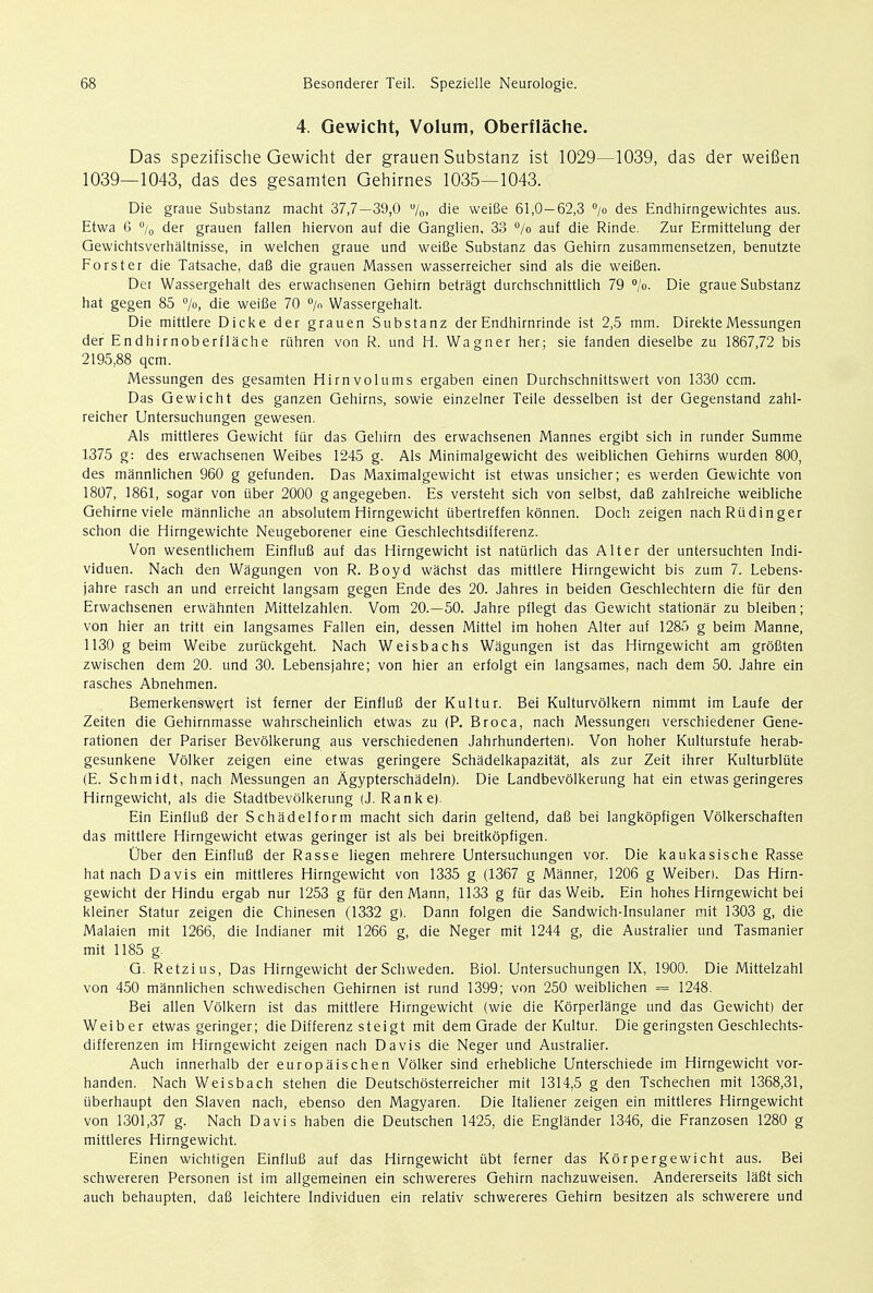 4. Gewicht, Volum, Oberflache. Das spezifische Gewicht der grauen Substanz ist 1029—1039, das der weifien 1039—1043, das des gesamten Gehirnes 1035—1043. Die graue Substanz macht 37,7—39,0 %, die weifie 61,0—62,3 °/o des Endhirngewichtes aus. Etwa 6 °/0 der grauen fallen hiervon auf die Ganglien, 33 °/o auf die Rinde. Zur Ermittelung der Gewichtsverhaltnisse, in welchen graue und weifie Substanz das Gehirn zusammensetzen, benutzte Forster die Tatsache, dafi die grauen Massen wasserreicher sind als die weifien. Det Wassergehalt des erwachsenen Gehirn betragt durchschnittlich 79 °/o. Die graue Substanz hat gegen 85 °/o, die weifie 70 °/n Wassergehalt. Die mittlere Dicke der grauen Substanz der Endhirnrinde ist 2,5 mm. Direkte Messungen der Endhirnoberflache riihren von R. und H. Wagner her; sie fanden dieselbe zu 1867,72 bis 2195,88 qcm. Messungen des gesamten Hirnvolums ergaben einen Durchschnittswert von 1330 ccm. Das Gewicht des ganzen Gehirns, sowie einzelner Teile desselben ist der Gegenstand zahl- reicher Untersuchungen gewesen. Als mittleres Gewicht fur das Gehirn des erwachsenen Mannes ergibt sich in runder Summe 1375 g: des erwachsenen Weibes 1245 g. Als Minimalgewicht des weiblichen Gehirns wurden 800, des mannlichen 960 g gefunden. Das Maximalgewicht ist etwas unsicher; es werden Gewichte von 1807, 1861, sogar von iiber 2000 g angegeben. Es versteht sich von selbst, dafi zahlreiche weibliche Gehirneviele mannliche an absolutem Hirngewicht ubertreffen konnen. Doch zeigen nachRudinger schon die Hirngewichte Neugeborener eine Geschlechtsdifferenz. Von wesentlichem EinfluS auf das Hirngewicht ist nattirlich das Alter der untersuchten Indi- viduen. Nach den Wagungen von R. Boyd wachst das mittlere Hirngewicht bis zum 7. Lebens- jahre rasch an und erreicht langsam gegen Ende des 20. Jahres in beiden Geschlechtern die fur den Erwachsenen erwahnten Mittelzahlen. Vom 20.—50. Jahre pflegt das Gewicht stationar zu bleiben; von hier an tritt ein langsames Fallen ein, dessen Mittel im hohen Alter auf 1285 g beim Manne, 1130 g beim Weibe zuriickgeht. Nach Weisbachs Wagungen ist das Hirngewicht am grofiten zwischen dem 20. und 30. Lebensjahre; von hier an erfolgt ein langsames, nach dem 50. Jahre ein rasches Abnehmen. Bemerkenswert ist ferner der EinfluS der Kultur. Bei Kulturvolkern nimmt im Laufe der Zeiten die Gehirnmasse wahrscheinlich etwas zu (P. Broca, nach Messungen verschiedener Gene- rationen der Pariser Bevolkerung aus verschiedenen Jahrhundertenl. Von hoher Kulturstufe herab- gesunkene Volker zeigen eine etwas geringere Schadelkapazitat, als zur Zeit ihrer Kulturbliite (E. Schmidt, nach Messungen an Agypterschadeln). Die Landbevolkerung hat ein etwas geringeres Hirngewicht, als die Stadtbevblkerung (J. Ranke). Ein Einflufi der Schadelform macht sich darin geltend, dafi bei langkopfigen Volkerschaften das mittlere Hirngewicht etwas geringer ist als bei breitkopfigen. Ober den Einflufi der Rasse liegen mehrere Untersuchungen vor. Die kaukasische Rasse hat nach Davis ein mittleres Hirngewicht von 1335 g (1367 g Manner, 1206 g Weiben. Das Hirn- gewicht der Hindu ergab nur 1253 g fur den Mann, 1133 g fur das Weib. Ein hohes Hirngewicht bei kleiner Statur zeigen die Chinesen (1332 g). Dann folgen die Sandwich-Insulaner mit 1303 g, die Malaien mit 1266, die Indianer mit 1266 g, die Neger mit 1244 g, die Australier und Tasmanier mit 1185 g. G. Retzius, Das Hirngewicht derSchweden. Biol. Untersuchungen IX, 1900. Die Mittelzahl von 450 mannlichen schwedischen Gehirnen ist rund 1399; von 250 weiblichen = 1248. Bei alien Volkern ist das mittlere Hirngewicht (wie die Korperlange und das Gewicht) der Weiber etwas geringer; die Differenz steigt mit dem Grade der Kultur. Die geringsten Geschlechts- differenzen im Hirngewicht zeigen nach Davis die Neger und Australier. Auch innerhalb der europaischen Volker sind erhebliche Unterschiede im Hirngewicht vor- handen. Nach Weisbach stehen die Deutschosterreicher mit 1314,5 g den Tschechen mit 1368,31, iiberhaupt den Slaven nach, ebenso den Magyaren. Die Italiener zeigen ein mittleres Hirngewicht von 1301,37 g. Nach Davis haben die Deutschen 1425, die Englander 1346, die Franzosen 1280 g mittleres Hirngewicht. Einen wichtigen Einflufi auf das Hirngewicht iibt ferner das Korpergewicht aus. Bei schwereren Personen ist im allgemeinen ein schwereres Gehirn nachzuweisen. Andererseits lafit sich auch behaupten, dafi leichtere Individuen ein relativ schwereres Gehirn besitzen als schwerere und