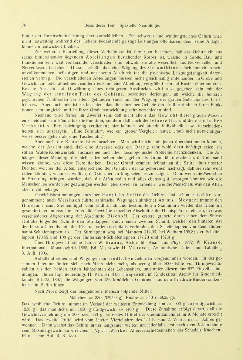 hinter der Durchschnittsleistung eher zuriickbleiben. Ein schweres und windungsreiches Gehirn wird nicht notwendig wahrend des Lebens bedeutende geistige Leistungen offenbaren, denn seine Anlagen konnen unentwickelt bleiben. Zur weiteren Beurteilung dieser Verhaltnisse ist ferner zu beachten, dafi das Gehirn ein aus sechs hintereinander liegenden Abteilungen bestehender Korper ist, welche in Grofie, Bau und Funktionen sehr weit voneinander verschieden sind, obwohl sie alle wesentlich aus Nervenzellen und Nervenfasern bestehen. Hieraus erhellt, dafi eine Wagung des Gesamthirnes doch nur einen sehr unvollkommenen, beilaufigen und unsicheren Ausdruck fur die psychische Leistungsfahigkelt darzu- stellen vermag. Die verschiedenen Abteilungen miissen nicht gleichmafiig miteinander an Grofie und Gewicht zu- oder abnehmen, sondern es kann eine Abteilung vergrofiert sein auf Kosten einer anderen. Bessere Aussicht auf Gewahrung eines richtigeren Ausdruckes wird also gegeben sein mit der Wagung der einzelnen Teile des Gehirns, besonders derjenigen, an welche die hoheren psychischen Funktionen vor allem gebunden sind, mit der Wagung der grauen Substanz des End- hirnes. Aber auch hier ist zu beachten, dafi die einzelnen Gebiete der Endhirnrinde in ihren Funk- tionen sehr ungleich und in ihrer Grofienentwicklung sehr verschieden sind. Niemand wird ferner im Zweifel sein, dafi nicht allein das Gewicht dieser grauen Massen entscheidend sein konne fur die Funktion, sondern dafi auch derfeinere Bau und die chemischen Verhaltnisse Beriicksichtigung verdienen; hier konnen bedeutende individuelle usw. Verschieden- heiten sich auspragen. „Eine Turmuhr, wie ein grober Vergleich lautet, „mufi nicht notwendiger- weise besser gehen als eine Taschenuhr. Aber auch die Kehrseite ist zu beachten. Man wird nicht mit jenen iibereinstimmen konnen, welche der Ansicht sind, dafi eine Ameise oder ein Orang sehr wohl dazu befahigt seien, im stillen Walde Kubikwurzeln auszuziehen und tiber kosmogonische Probleme nachzudenken. Die An- hanger dieser Meinung, die nicht allzu selten sind, geben als Grund fur dieselbe an, dafi niemand wissen konne, was diese Tiere denken. Dieser Grund erinnert lebhaft an die Satire eines unserer Dichter, welcher den Affen, entsprechend dem Glauben der Eingeborenen, nachsagt, dafi sie sehr wohl reden konnten, wenn sie wollten, dafi sie aber zu klug seien, es zu zeigen. Denn wenn die Menschen in Erfahrung bringen wurden, dafi die Affen reden und alles ebenso gut besorgen konnten wie die Menschen, so wtirden sie gezwungen werden, ebensoviel zu arbeiten wie die Menschen, was den Affen aber nicht behage. Gewichtsbestimmungen einzelner Hauptabschnitte des Gehirns hat schon Huschke vor- genommen; auch Weisbach fiihrte zahlreiche Wagungen ahnlicher Art aus. Meynert trennte den Hirnstamm samt Streifenhligel vom Endhirn ab und bestimmte am Stammhirn wieder das Kleinhirn gesondert; er untersuchte ferner die Gewichte einzelner Abschnitte der Hemispharen; ebenso, in etwas verschiedener Abgrenzung der Abschnitte, Bischoff. Der erstere grenzte durch einen dem Sulcus centralis folgenden Schnitt den Stirnlappen, durch einen zweiten Schnitt, welcher den hinteren Ast der Fissura lateralis mit der Fissura parieto-occipitalis verbindet, den Scheitellappen von dem Hinter- haupt-Schlafenlappen ab. Der Stirnlappen wog bei Mannern 214,05, bei Weibern 195,8; der Scheitel- lappen 123,55 und 108 g; der Hinterhaupt-Schlafenlappen 177,73 und 157,4 g. Uber Hirngewicht siehe ferner W. Braune, Archiv fur Anat. und Phys. 1892; W. Krause, Internationale Monatsschrift 1888, Bd. V.; sowie H. Vierordt, Anatomische Daten und Tabellen, 3. Aufl. 1906. Auffallend selten sind Wagungen an kindlich en Gehirnen vorgenommen worden. In der ge- samten Literatur finden sich nach Mies nicht mehr, als wenig tiber 2000 Falle von Hirngewichts- zahlen aus den beiden ersten Jahrzehnten des Lebensalters, und unter diesen nur 627 Einzelbestim- mungen. Ihnen fiigt neuerdings H. Pfister (Das Hirngewicht im Kindesalter, Archiv fur Kinderheil- kunde, Bd. 23, 1897) die Wagungen von 156 kindlichen Gehirnen aus dem Friedrich-Kinderkranken- hause in Berlin hinzu. Nach Mies zeigt der neugeborene Mensch folgende Mittel: Madchen = 330 (329,99 g), Knabe = 340 (339,25 g). Das weibliche Gehirn nimmt im Verlauf der weiteren Entwicklung urn ca. 900 g zu (Endgewicht = 1230 g); das mannliche urn 1050 g (Endgewicht = 1400 g). Diese Zunahme erfolgt derart, dafi die Gewichtsvermehrung urn 300 bzw. 350 g (= erstes Drittel der Gesamtzunahme) im 9. Monate erreicht wird. Das zweite Drittel wird vom letzten Vierteljahre des 1. bis zum 2. Viertel des 3. Jahres ge- wonnen. Dann wachst das Gehirn immer langsamer weiter, um jedenfalls erst nach dem 2. Jahrzehnte sein Maximalgewicht zu erreichen. (Vgl. Fr. Merkel, Altersverschiedenheiten des Schadels, Knochen- lehre, siehe Abt. II, S. 133).