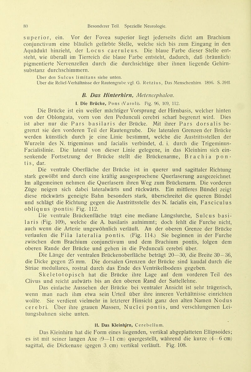 superior, ein. Vor der Fovea superior liegt jederseits dicht am Brachium conjunctivum eine blaulich gefarbte Stelle, welche sich bis zum Eingang in den Aquadukt hinzieht, der Locus caeruleus. Die blaue Farbe dieser Stelle ent- steht, wie uberall im Tierreich die blaue Farbe entsteht, dadurch, dafi (braunlich) pigmentierte Nervenzellen durch die durchsichtige uber ihnen liegende Gehirn- substanz durchschimmern. Ober den Sulcus limitans siehe unten. Uber die Relief-Verhaltnisse der Rautengrube vgl. G. Retzius, Das Menschenhirn. 1896. S. 39ft B. Das Hinterhirn, Metencephalon. X. Die Brucke, Pons (Varoli). Fig. 96, 109, 112. Die Brucke ist ein weifier machtiger Vorsprung der Hirnbasis, welcher hinten von der Oblongata, vorn von den Pedunculi cerebri scharf begrenzt wird. Dies ist aber nur die Pars basilaris der Brucke. Mit ihrer Pars dorsalis be- grenzt sie den vorderen Teil der Rautengrube. Die lateralen Grenzen der Brucke werden kunstlich durch je eine Linie bestimmt, welche die Austrittsstellen der Wurzeln des N. trigeminus und facialis verbindet, d. i. durch die Trigeminus- Facialislinie. Die lateral von dieser Linie gelegene, in das Kleinhirn sich ein- senkende Fortsetzung der Brucke stellt die Bruckenarme, Brachia pon- tis, dar. Die ventrale Oberflache der Brucke ist in querer und sagittaler Richtung stark gewolbt und durch eine kraftig ausgesprochene Querfaserung ausgezeichnet. Im allgemeinen nehmen die Querfasern ihren Weg zum Bruckenarm. Die vorderen Zuge neigen sich dabei lateralwarts und ruckwarts. Ein mittleres Bundel zeigt diese ruckwarts geneigte Bahn besonders stark, uberschreitet die queren Bundel und schlagt die Richtung gegen die Austrittsstelle des N. facialis ein, Fasciculus obliquus (pontis) Fig. 112. Die ventrale Bruckenflache tragt eine mediane Langsfurche, Sulcus basi: laris (Fig. 109), welche die A. basilaris aufnimmt; doch fehlt die Furche nicht, auch wenn die Arterie ungewohnlich verlauft. An der oberen Grenze der Brucke verlaufen die Fila lateralia pontis. (Fig. 114.) Sie beginnen in der Furche zwischen dem Brachium conjunctivum und dem Brachium pontis, folgen dem oberen Rande der Brucke und gehen in die Pedunculi cerebri uber. Die Lange der ventralen BrUckenoberflache betragt 20—30, die Breite 30-36, die Dicke gegen 25 mm. Die dorsalen Grenzen der Brucke sind kaudal durch die Striae medullares, rostral durch das Ende des Ventrikelbodens gegeben. Skeletotopisch hat die Brucke ihre Lage auf dem vorderen Teil des Clivus und reicht aufwarts bis an den oberen Rand der Sattellehne. Das einfache Aussehen der Brucke bei ventraler Ansicht ist sehr trugerisch, wenn man nach ihm etwa sein Urteil tiber ihre inneren Verhaltnisse einrichten wollte, Sie verdient vielmehr in letzterer Hinsicht ganz den alten Namen Nodus cerebri. Uber ihre grauen Massen, Nuclei pontis, und verschlungenen Lei- tungsbahnen siehe unten. II. Das Kleinhjrn, Cerebellum. Das Kleinhirn hat die Form eines liegenden, vertikal abgeplatteten Ellipsoides; es ist mit seiner langen Axe (9—11 cm) quergestellt, wahrend die kurze (4—6 cm) sagittal, die Dickenaxe (gegen 3 cm) vertikal verlauft. Fig. 108.