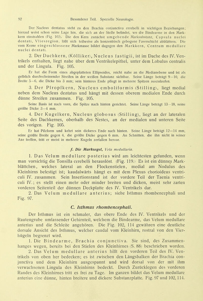 Der Nucleus dentatus steht zu den Brachia conjunctiva cerebelli in wichtigen Beziehungen; hierauf weist schon seine Lage hin, die sich an der Stelle befindet, wo die Bindearme in den Mark- kern einstrahlen (Fig. 102). Die den Kern zunachst umgebende Marksubstanz, Capsula nuclei dentati, Vliesregion, lafit sich teilweise als konzentrisch gebogene Faserschicht abblattern. Die vom Kerne eingeschlossene Markmasse bildet dagegen den Markkern, Centrum medullare nuclei dentati. 2. Der Dachkern, (Kolliker), Nucleus fastigii, ist im Dache des IV.Ven- trikels enthalten, liegt nahe iiber dem Ventrikelepithel, unter dem Lobulus centralis und der Lingula. Fig. 105. Er hat die Form eines abgeplatteten Ellipsoides, reicht nahe an die Medianebene und ist als gelblich durchscheinender Streifen in der weiBen Substanz sichtbar. Seine Lange betragt 9—10, die Breite 5—6, die Dicke bis 3 mm; sein hinteres Ende pflegt in mehrere Spitzen auszulaufen. 3. Der Pfropfkern. Nucleus emboliformis (Stilling), liegt medial neben dem Nucleus dentatus und hangt mit dessen oberem medialen Ende durch dunne Streifen zusammen. Fig. 105. Seine Basis ist nach vorn, die Spitze nach hinten gerichtet. Seine Lange betragt 13—18, seine grofite Dicke 3—4 mm. 4. Der Kugelkern, Nucleus globosus (Stilling), liegt an der lateralen Seite des Dachkernes, oberhalb des Nestes, an der medialen und unteren Seite des vorigen. Fig. 105. Er hat Pilzform und kehrt sein dickeres Ende nach hinten. Seine Lange betragt 12—14 mm, seine grofite Breite gegen 4, die grofite Dicke gegen 6 mm. An Schnitten, die ihn nicht in seiner Axe treffen, tritt er meist in mehrere Kugeln zerfallen hervor. /. Die Marksegel, Vela medullaria. 1. Das Velum medullare posterius wird am leichtesten gefunden, wenn man vorsichtig die Tonsilla cerebelli herauslost. (Fig. 119.) Es ist ein diinne^s Mark- blattchen, welches lateral an den Flockenstielen, medial am Nodulus des Kleinhirns befestigt ist; kaudalwarts hangt es mit dem Plexus chorioideus ventri- culi IV. zusammen. Sein Insertionsrand ist der vordere Teil der Taenia ventri- culi IV.; es stellt einen mehr oder minder breiten und dicken, meist sehr zarten vorderen Seitenteil der diinnen Deckplatte des IV. Ventrikels dar. 2. Das Velum medullare anterius; siehe Isthmus rhombencephali und Fig. 97. C. Isthmus rhombencephali. Der Isthmus ist ein schmaler, das obere Ende des IV. Ventrikels und der Rautengrube umfassender Gehirnteil, welchem die Bindearme, das Velum medullare anterius und die Schleife angehoren. Die Fig. 102, 114 gewahren eine deutliche dorsale Ansicht des Isthmus, welcher caudal vom Kleinhirn, rostral von den Vier- hugeln begrenzt wird. 1. Die Bindearme, Brachia conjunctiva. Sie sind, des Zusammen- hanges wegen, bereits bei den Stielen des Kleinhirnes (S. 88) beschrieben worden. 2. Das Velum medullare anterius hilft den vorderen Teil des IV. Ven- trikels von oben her bedecken; es ist zwischen den Langsbalken der Brachia con- junctiva und dem Kleinhirn ausgespannt und wird dorsal von der mit ihm verwachsenen Lingula des Kleinhirns bedeckt. Durch Zurucklegen des vorderen Randes des Kleinhirnes tritt es frei zu Tage. Im ganzen bildet das Velum medullare anterius eine dunne, hinten breitere und dickere Substanzplatte. Fig. 97 und 102,114.