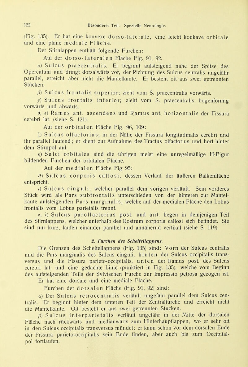 (Fig. 135). Er hat eine konvexe dorso-laterale, eine leicht konkave orbitale und eine plane mediale Flache. Der Stirnlappen enthalt folgende Furchen: Auf der dorso-1 atera 1 en Flache Fig. 91, 92. a) Sulcus praecentralis. Er beginnt aufsteigend nahe der Spitze des Operculum und dringt dorsalwarts vor, der Richtung des Sulcus centralis ungefahr parallel, erreicht aber nicht die Mantelkante. Er besteht oft aus zwei getrennten Stiicken. /?) Sulcus frontalis superior; zieht vom S. praecentralis vorwarts. y) Sulcus frontalis inferior; zieht vom S. praecentralis bogenformig vorwarts und abwarts. 6, e) Ramus ant. ascendens und Ramus ant. horizontalis der Fissura cerebri lat. (siehe S. 121). Auf der orbital en Flache Fig. 96, 109: l) Sulcus olfactorius; in der Nahe der Fissura longitudinalis cerebri und ihr parallel laufend; er dient zur Aufnahme des Tractus olfactorius und hort hinter dem Stirnpol auf. rj) Sulci orbitales sind die iibrigen meist eine unregelmafiige H-Figur bildenden Furchen der orbitalen Flache. Auf der me dial en Flache Fig 95: d-) Sulcus corporis callosi, dessen Verlauf der aufieren Balkenflache entspricht. l) Sulcus cinguli, welcher parallel dem vorigen verlauft. Sein vorderes Stiick wird als Pars subfrontalis unterschieden von der hinteren zur Mantel- kante aufsteigenden Pars marginalis, welche auf der medialen Flache den Lobus frontalis vom Lobus parietalis trennt. x, I) Sulcus parolfactorius post, und ant. liegen in demjenigen Teil des Stirnlappens, welcher unterhalb des Rostrum corporis callosi sich befindet. Sie sind nur kurz, laufen einander parallel und annahernd vertikal (siehe S. 119). 2. Furchen des Scheitellappens. Die Grenzen des Scheitellappens (Fig. 135) sind: Vorn der Sulcus centralis und die Pars marginalis des Sulcus cinguli, hinten der Sulcus occipitalis trans- versa und die Fissura parieto-occipitalis, unten der Ramus post, des Sulcus cerebri lat. und eine gedachte Linie (punktiert in Fig. 135), welche vom Beginn des aufsteigenden Teils der Sylvischen Furche zur Impressio petrosa gezogen ist. Er hat eine dorsale und eine mediale Flache. Furchen der dor sal en Flache (Fig. 91, 92) sind: a) Der Sulcus retrocentralis verlauft ungefahr parallel dem Sulcus cen- tralis. Er beginnt hinter dem unteren Teil der Zentralfurche und erreicht nicht die Mantelkante. Oft besteht er aus zwei getrennten Stiicken. /?) Sulcus interparietalis verlauft ungefahr in der Mitte der dorsalen Flache nach ruckwarts und medianwarts zum Hinterhauptlappen, wo er sehr oft in den Sulcus occipitalis transversus miindet; er kann schon vor dem dorsalen Ende der Fissura parieto-occipitalis sein Ende finden, aber auch bis zum Occipital- pol fortlaufen.
