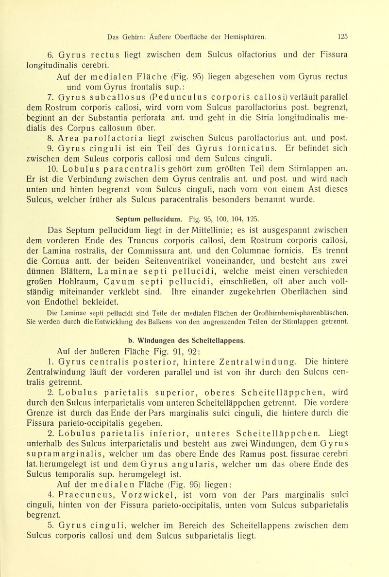 6. Gyrus rectus liegt zwischen dem Sulcus olfactorius und der Fissura longitudinalis cerebri. Auf der medialen Flache (Fig. 95) liegen abgesehen vom Gyrus rectus und vom Gyrus frontalis sup.: 7. Gyrus subcallosus (Pedunculus corporis callosi) verlauft parallel dem Rostrum corporis callosi, wird vorn vom Sulcus parolfactorius post, begrenzt, beginnt an der Substantia perforata ant. und geht in die Stria longitudinalis me- dialis des Corpus callosum uber. 8. Area parolfactoria liegt zwischen Sulcus parolfactorius ant. und post. 9. Gyrus cinguli ist ein Teil des Gyrus fornicatus. Er befindet sich zwischen dem Sulcus corporis callosi und dem Sulcus cinguli. 10. Lobulus paracentralis gehort zum groBten Teil dem Stirnlappen an. Er ist die Verbindung zwischen dem Gyrus centralis ant. und post, und wird nach unten und hinten begrenzt vom Sulcus cinguli, nach vorn von einem Ast dieses Sulcus, welcher friiher als Sulcus paracentralis besonders benannt wurde. Septum pellucidum. Fig. 95, 100, 104, 125. Das Septum pellucidum liegt in der Mittellinie; es ist ausgespannt zwischen dem vorderen Ende des Truncus corporis callosi, dem Rostrum corporis callosi, der Lamina rostralis, der Commissura ant. und den Columnae fornicis. Es trennt die Cornua antt. der beiden Seitenventrikel voneinander, und besteht aus zwei dunnen Blattern, Laminae septi pellucidi, welche meist einen verschieden grofien Hohlraum, Cavum septi pellucidi, einschliefien, oft aber auch voll- standig miteinander verklebt sind. Ihre einander zugekehrten Oberflachen sind von Endothel bekleidet. Die Laminae septi pellucidi sind Teile der medialen Flachen der Grofihirnhemispharenblaschen. Sie werden durch die Entwicklung des Balkens von den angrenzenden Teilen der Stirnlappen getrennt. b. Windungen des Scheitellappens. Auf der auSeren Flache Fig. 91, 92: 1. Gyrus centralis posterior, hintere Zentralwindung. Die hintere Zentralwindung lauft der vorderen parallel und ist von ihr durch den Sulcus cen- tralis getrennt. 2. Lobulus parietalis superior, oberes Scheitellappchen, wird durch den Sulcus interparietalis vom unteren Scheitellappchen getrennt. Die vordere Grenze ist durch das Ende der Pars marginalis sulci cinguli, die hintere durch die Fissura parieto-occipitalis gegeben. 2. Lobulus parietalis inferior, unteres Scheitellappchen. Liegt unterhalb des Sulcus interparietalis und besteht aus zwei Windungen, dem Gyrus supramarginalis, welcher um das obere Ende des Ramus post, fissurae cerebri lat. herumgelegt ist und demGyrus angularis, welcher um das obere Ende des Sulcus temporalis sup. herumgelegt ist. Auf der medialen Flache (Fig. 95) liegen: 4. Praecuneus, Vorzwickel, ist vorn von der Pars marginalis sulci cinguli, hinten von der Fissura parieto-occipitalis, unten vom Sulcus subparietalis begrenzt. 5. Gyrus cinguli, welcher im Bereich des Scheitellappens zwischen dem Sulcus corporis callosi und dem Sulcus subparietalis liegt.