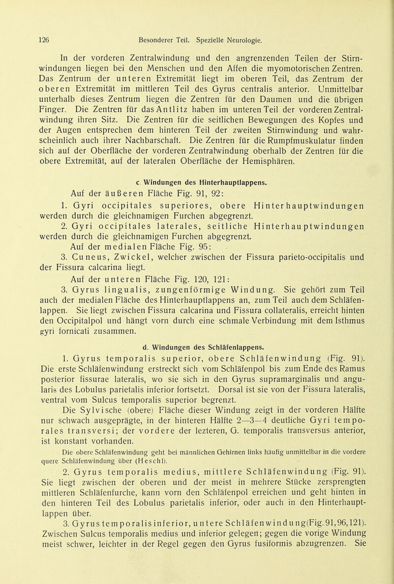 In der vorderen Zentralwindung und den angrenzenden Teilen der Stirn- windungen liegen bei den Menschen und den Affen die myomotorischen Zentren. Das Zentrum der unteren Extremitat liegt im oberen Teil, das Zentrum der oberen Extremitat im mittleren Teil des Gyrus centralis anterior. Unmittelbar unterhalb dieses Zentrum liegen die Zentren fur den Daumen und die ubrigen Finger. Die Zentren fur dasAntlitz haben im unteren Teil der vorderen Zentral- windung ihren Sitz. Die Zentren fur die seitlichen Bewegungen des Kopfes und der Augen entsprechen dem hinteren Teil der zweiten Stirnwindung und wahr- scheinlich auch ihrer Nachbarschaft. Die Zentren fur die Rumpfmuskulatur finden sich auf der Oberflache der vorderen Zentralwindung oberhalb der Zentren fur die obere Extremitat, auf der lateralen Oberflache der Hemispharen. c. Windungen des Hinterhauptlappens. Auf der aufieren Flache Fig. 91, 92: 1. Gyri occipitales superiores, obere Hinter hauptwindungen werden durch die gleichnamigen Furchen abgegrenzt. 2. Gyri occipitales laterales, seitliche Hinterhau ptwindungen werden durch die gleichnamigen Furchen abgegrenzt. Auf der medialen Flache Fig. 95: 3. Cuneus, Zwickel, welcher zwischen der Fissura parieto-occipitalis und der Fissura calcarina liegt. Auf der unteren Flache Fig. 120, 121: 3. Gyrus lingualis, zungenformige Windung. Sie gehort zum Teil auch der medialen Flache des Hinterhauptlappens an, zum Teil auch dem Schlafen- lappen. Sie liegt zwischen Fissura calcarina und Fissura collateralis, erreicht hinten den Occipitalpol und hangt vorn durch eine schmale Verbindung mit dem Isthmus gyri fornicati zusammen. d. Windungen des Schlafenlappens. 1. Gyrus temporalis superior, obere Schlafenwindung (Fig. 91). Die erste Schlafenwindung erstreckt sich vom Schlafenpol bis zum Ende des Ramus posterior fissurae lateralis, wo sie sich in den Gyrus supramarginalis und angu- laris des Lobulus parietalis inferior fortsetzt. Dorsal ist sie von der Fissura lateralis, ventral vom Sulcus temporalis superior begrenzt. Die Sylvische (obere) Flache dieser Windung zeigt in der vorderen Halfte nur schwach ausgepragte, in der hinteren Halfte 2—3—4 deutliche Gyri tempo- rales transversi; der vordere der lezteren, G. temporalis transversus anterior, ist konstant vorhanden. Die obere Schlafenwindung geht bei mannlichen Gehirnen links haufig unmittelbar in die vordere quere Schlafenwindung iiber (Heschl). 2. Gyrus temporalis medius, mittlere Schlafenwindung (Fig. 91). Sie liegt zwischen der oberen und der meist in mehrere Stiicke zersprengten mittleren Schlafenfurche, kann vorn den Schlafenpol erreichen und geht hinten in den hinteren Teil des Lobulus parietalis inferior, oder auch in den Hinterhaupt- lappen iiber. 3. Gyrustemporalisinferior.untere Sch laf en win dung(Fig. 91,96,121). Zwischen Sulcus temporalis medius und inferior gelegen; gegen die vorige Windung meist schwer, leichter in der Regel gegen den Gyrus fusiformis abzugrenzen. Sie