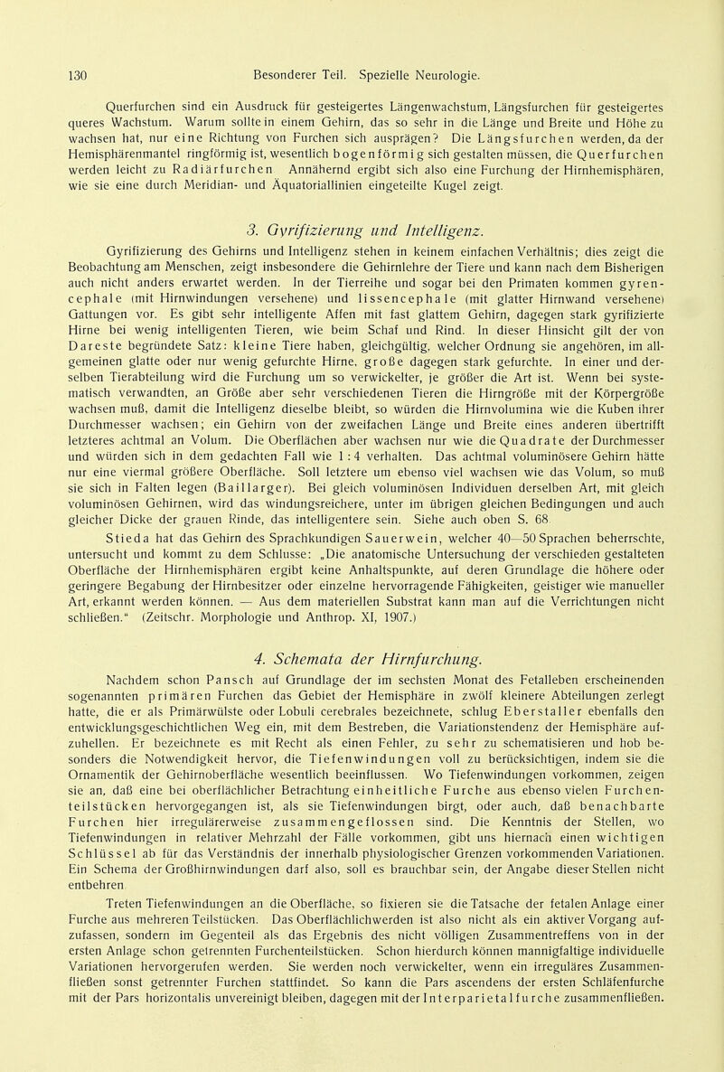 Querfurchen sind ein Ausdruck ftir gesteigertes Langenwachstum, Langsfurchen fiir gesteigertes queres Wachstum. Warum sollte in einem Gehirn, das so sehr in die Lange und Breite und Hohe zu wachsen hat, nur eine Richtung von Furchen sich auspragen? Die Langsfurchen werden, da der Hemispharenmantel ringformig ist, wesentlich bogenformig sich gestalten mtissen, die Querfurchen werden leicht zu Radiarfurchen Annahernd ergibt sich also eine Furchung der Hirnhemispharen, wie sie eine durch Meridian- und Aquatoriallinien eingeteilte Kugel zeigt. 3. Gyrifiziemng mid Intelligenz. Gyrifizierung des Gehirns und Intelligenz stehen in keinem einfachen Verhaltnis; dies zeigt die Beobachtung am Menschen, zeigt insbesondere die Gehirnlehre der Tiere und kann nach dem Bisherigen auch nicht anders erwartet werden. In der Tierreihe und sogar bei den Primaten kommen gyren- cephale (mit Hirnwindungen versehene) und lissencepha le (mit glatter Hirnwand versehene) Gattungen vor. Es gibt sehr intelligente Affen mit fast glattem Gehirn, dagegen stark gyrifizierte Hirne bei wenig intelligenten Tieren, wie beim Schaf und Rind. In dieser Hinsicht gilt der von Dareste begriindete Satz: kleine Tiere haben, gleichgultig, welcher Ordnung sie angehoren, im all- gemeinen glatte oder nur wenig gefurchte Hirne, grofie dagegen stark gefurchte. In einer und der- selben Tierabteilung wird die Furchung um so verwickelter, je grofier die Art ist. Wenn bei syste- matisch verwandten, an Grofie aber sehr verschiedenen Tieren die Hirngrofie mit der Korpergrofie wachsen mufi, damit die Intelligenz dieselbe bleibt, so wiirden die Hirnvolumina wie die Kuben ihrer Durchmesser wachsen; ein Gehirn von der zweifachen Lange und Breite eines anderen iibertrifft letzteres achtmal an Volum. Die Oberflachen aber wachsen nur wie dieQuadrate der Durchmesser und wiirden sich in dem gedachten Fall wie 1 :4 verhalten. Das achtmal voluminosere Gehirn hatte nur eine viermal grofiere Oberflache. Soil letztere um ebenso viel wachsen wie das Volum, so mufi sie sich in Falten legen (Baillarger). Bei gleich voluminosen Individuen derselben Art, mit gleich voluminosen Gehirnen, wird das windungsreichere, unter im iibrigen gleichen Bedingungen und auch gleicher Dicke der grauen Rinde, das intelligentere sein. Siehe auch oben S. 68. Stieda hat das Gehirn des Sprachkundigen Sauerwein, welcher 40—50Sprachen beherrschte, untersucht und kommt zu dem Schlusse: „Die anatomische Untersuchung der verschieden gestalteten Oberflache der Hirnhemispharen ergibt keine Anhaltspunkte, auf deren Grundlage die hohere oder geringere Begabung der Hirnbesitzer oder einzelne hervorragende Fahigkeiten, geistiger wie manueller Art, erkannt werden konnen. — Aus dem materiellen Substrat kann man auf die Verrichtungen nicht schliefien. (Zeitschr. Morphologie und Anthrop. XI, 1907.) 4. Schemata der Hirnfurchung. Nachdem schon Pansch auf Grundlage der im sechsten Monat des Fetalleben erscheinenden sogenannten primaren Furchen das Gebiet der Hemisphare in zwolf kleinere Abteilungen zerlegt hatte, die er als Primarwtilste oder Lobuli cerebrales bezeichnete, schlug Eberstaller ebenfalls den entwicklungsgeschichtlichen Weg ein, mit dem Bestreben, die Variationstendenz der Hemisphare auf- zuhellen. Er bezeichnete es mit Recht als einen Fehler, zu sehr zu schematisieren und hob be- sonders die Notwendigkeit hervor, die Tiefenwindungen voll zu beriicksichtigen, indem sie die Ornamentik der Gehirnoberflache wesentlich beeinflussen. Wo Tiefenwindungen vorkommen, zeigen sie an, dafi eine bei oberflachlicher Betrachtung einheitliche Furche aus ebenso vielen Furchen- teilstiicken hervorgegangen ist, als sie Tiefenwindungen birgt, oder auch, dafi benachbarte Furchen hier irregularerweise zusamm en gef lossen sind. Die Kenntnis der Stellen, wo Tiefenwindungen in relativer Mehrzahl der Falle vorkommen, gibt uns hiernach einen wichtigen Schliissel ab fur das Verstandnis der innerhalb physiologischer Grenzen vorkommenden Variationen. Ein Schema der Grofihirnwindungen darf also, soil es brauchbar sein, der Angabe dieser Stellen nicht entbehren. Treten Tiefenwindungen an die Oberflache, so fixieren sie dieTatsache der fetalen Anlage einer Furche aus mehreren Teilstucken. Das Oberflachlichwerden ist also nicht als ein aktiver Vorgang auf- zufassen, sondern im Gegenteil als das Ergebnis des nicht volligen Zusammentreffens von in der ersten Anlage schon gelrennten Furchenteilstticken. Schon hierdurch konnen mannigfaltige individuelle Variationen hervorgerufen werden. Sie werden noch verwickelter, wenn ein irregulares Zusammen- fliefien sonst getrennter Furchen stattfindet. So kann die Pars ascendens der ersten Schlafenfurche mit der Pars horizontalis unvereinigt bleiben, dagegen mit derlnterparietalfurche zusammenfliefien.