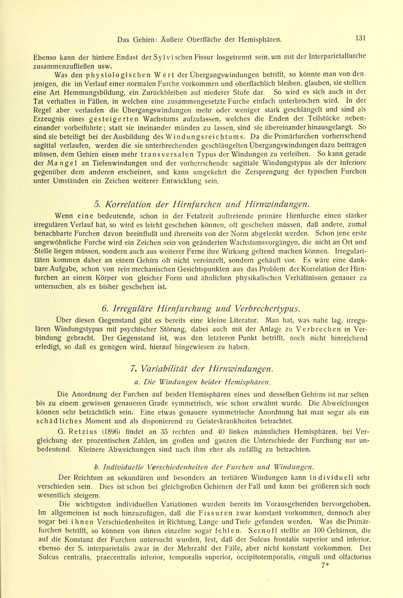 Ebenso kann der hintere Endast der Syl v i schen Fissur losgetrennt sein, um mit der Interparietalfurche zusammenzufliefien usw. Was den physiologischen Wert der Ubergangswindungen betrifft, so konnte man von den- jenigen, die im Verlauf einer normalen Furche vorkommen und oberflachlich bleiben, glauben, sie stellten eine Art Hemmungsbildung, ein Zuruckbleiben auf niederer Stufe dar. So wird es sich auch in der Tat verhalten in Fallen, in welchen eine zusammengesetzte Furche einfach unterbrochen wird. In der Regel aber verlaufen die Ubergangswindungen mehr oder weniger stark geschlangelt und sind als Erzeugnis eines gesteigerten Wachstums aufzufassen, welches die Enden der Teilstiicke neben- einander vorbeifiihrte; statt sie ineinander munden zu lassen, sind sie ubereinander hinausgelangt. So sind sie beteiligt bei der Ausbildung des Windungsreichtums. Da die Primarfurchen vorherrschend sagittal verlaufen, werden die sie unterbrechenden geschlangelten Ubergangswindungen dazu beitragen mussen, dem Gehirn einen mehr transversalen Typus der Windungen zu verleihen. So kann gerade der Mangel an Tiefenwindungen und der vorherrschende sagittale Windungstypus als der inferiore gegenuber dem anderen erscheinen, und kann umgekehrt die Zersprengung der typischen Furchen unter Umstanden ein Zeichen weiterer Entwicklung sein. 5. Korrelation der Hirnfurchen und Hirnwindungen. Wenn eine bedeutende, schon in der Fetalzeit auftretende primare Hirnfurche einen starker irregularen Verlauf hat, so wird es leicht geschehen konnen, oft geschehen mussen, daB andere, zumal benachbarte Furchen davon beeinflufit und ihrerseits von der Norm abgelenkt werden. Schon jene erste ungewohnliche Furche wird ein Zeichen sein von geanderten Wachstumsvorgangen, die nicht an Ort und Stelle liegen mussen, sondern auch aus weiterer Feme ihre Wirkung geltend machen konnen. Irregulari- taten kommen daher an einem Gehirn oft nicht vereinzelt, sondern gehauft vor. Es ware eine dank- bare Aufgabe, schon von rein mechanischen Gesichtspunkten aus das Problem der Korrelation der Hirn- furchen an einem Korper von gleicher Form und ahnlichen physikalischen Verhaltnissen genauer zu untersuchen, als es bisher geschehen ist. 6. Irregulcire Hirnfurchung und Verbrechertypus. Uber diesen Gegenstand gibt es bereits eine kleine Literatur. Man hat, was nahe lag, irregu- laren Windungstypus mit psychischer Storung, dabei auch mit der Anlage zu Verbrechen in Ver- bindung gebracht. Der Gegenstand ist, was den letzteren Punkt betrifft, noch nicht hinreichend erledigt, so dafi es geniigen wird, hierauf hingewiesen zu haben. 7. Variabilitdt der Hirnwindungen. a. Die Windungen beider Hemispharen. Die Anordnung der Furchen auf beiden Hemispharen eines und desselben Gehirns ist nur selten bis zu einem gewissen genaueren Grade symmetrisch, wie schon erwahnt wurde. Die Abweichungen konnen sehr betrachtlich sein. Eine etwas genauere symmetrische Anordnung hat man sogar als ein schadliches Moment und als disponierend zu Geisteskrankheiten betrachtet. G. Retzius (1896) findet an 35 rechten und 40 linken mannlichen Hemispharen, bei Ver- gleichung der prozentischen Zahlen, im grofien und ganzen die Unterschiede der Furchung nur un- bedeutend. Kleinere Abweichungen sind nach ihm eher als zufallig zu betrachten. b. Individuelle Verschiedenheiten der Furchen und Windungen. Der Reichtum an sekundaren und besonders an tertiaren Windungen kann individuell sehr verschieden sein. Dies ist schon bei gleichgrofien Gehirnen der Fall und kann bei grofieren sich noch wesentlich steigern. Die wichtigsten individuellen Variationen wurden bereits im Vorausgehenden hervorgehoben. Im allgemeinen ist noch hinzuzufugen, dafi die Fissur en zwar konstant vorkommen, dennoch aber sogar bei ihnen Verschiedenheiten in Richtung, Lange und Tiefe gefunden werden. Was die Primar- furchen betrifft, so konnen von ihnen einzelne sogar fehlen. Sernoff stellte an 100 Gehirnen, die auf die Konstanz der Furchen untersucht wurden, fest, dafi der Sulcus frontalis superior und inferior, ebenso der S. interparietalis zwar in der Mehrzahl der Falle, aber nicht konstant vorkommen. Der Sulcus centralis, praecentralis inferior, temporalis superior, occipitotemporalis, cinguli und olfactorius 7*