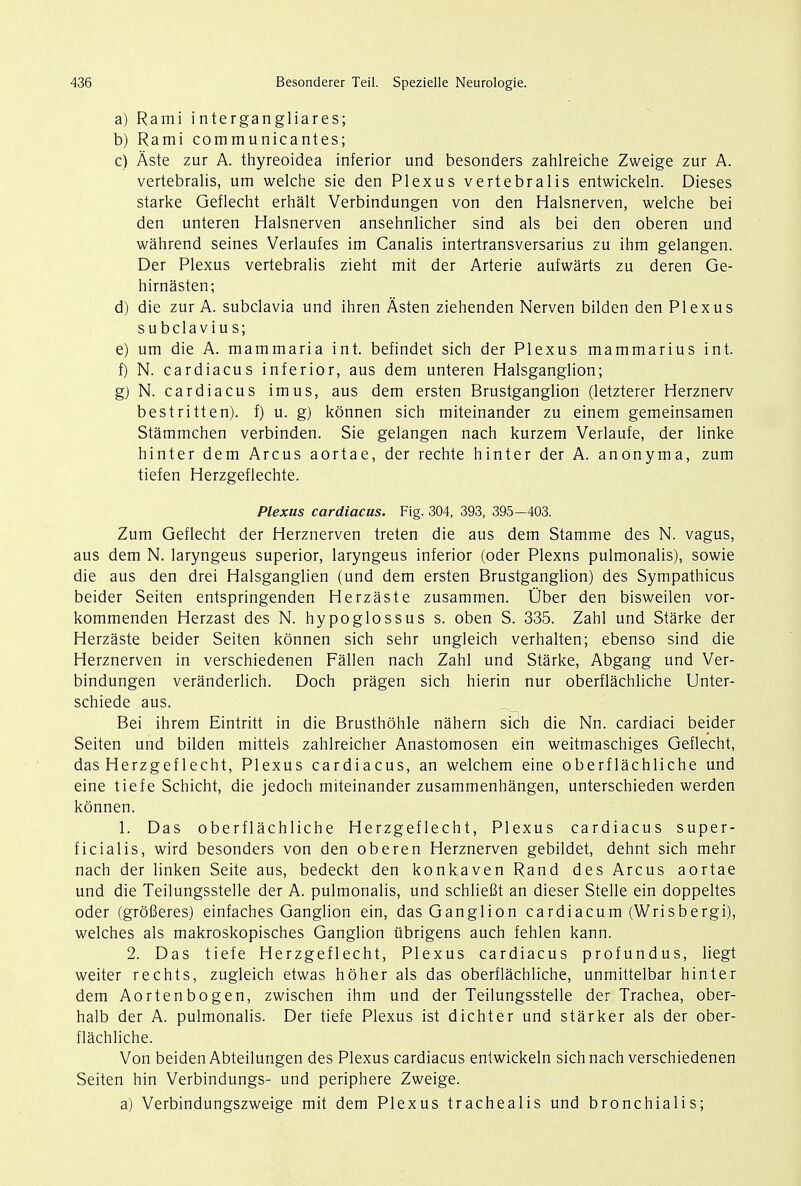 a) Rami intergangliares; b) Rami communicantes; c) Aste zur A. thyreoidea inferior und besonders zahlreiche Zweige zur A. vertebralis, um welche sie den Plexus vertebralis entwickeln. Dieses starke Geflecht erhalt Verbindungen von den Halsnerven, welche bei den unteren Halsnerven ansehnlicher sind als bei den oberen und wahrend seines Verlaufes im Canalis intertransversarius zu ihm gelangen. Der Plexus vertebralis zieht mit der Arterie aufwarts zu deren Ge- hirnasten; d) die zur A. subclavia und ihren Asten ziehenden Nerven bilden den Plexus subclavius; e) um die A. mammaria int. befindet sich der Plexus mammarius int. f) N. cardiacus inferior, aus dem unteren Halsganglion; g) N. cardiacus imus, aus dem ersten Brustganglion (letzterer Herznerv bestritten). f) u. g) konnen sich miteinander zu einem gemeinsamen Stammchen verbinden. Sie gelangen nach kurzem Verlaufe, der linke hinter dem Arcus aortae, der rechte hinter der A. anonyma, zum tiefen Herzgeflechte. Plexus cardiacus. Fig. 304, 393, 395-403. Zum Geflecht der Herznerven treten die aus dem Stamme des N. vagus, aus dem N. laryngeus superior, laryngeus inferior (oder Plexns pulmonalis), sowie die aus den drei Halsganglien (und dem ersten Brustganglion) des Sympathicus beider Seiten entspringenden Herzaste zusammen. Uber den bisweilen vor- kommenden Herzast des N. hypoglossus s. oben S. 335. Zahl und Starke der Herzaste beider Seiten konnen sich sehr ungleich verhalten; ebenso sind die Herznerven in verschiedenen Fallen nach Zahl und Starke, Abgang und Ver- bindungen veranderlich. Doch pragen sich hierin nur oberflachliche Unter- schiede aus. Bei ihrem Eintritt in die Brusthohle nahern sich die Nn. cardiaci beider Seiten und bilden mittels zahlreicher Anastomosen ein weitmaschiges Geflecht, das Herzgeflecht, Plexus cardiacus, an welchem eine oberflachliche und eine tiefe Schicht, die jedoch miteinander zusammenhangen, unterschieden werden konnen. 1. Das oberflachliche Herzgef lecht, Plexus cardiacus super- ficialis, wird besonders von den oberen Herznerven gebildet, dehnt sich mehr nach der linken Seite aus, bedeckt den konkaven Rand des Arcus aortae und die Teilungsstelle der A. pulmonalis, und schliefit an dieser Stelle ein doppeltes oder (grofieres) einfaches Ganglion ein, das Ganglion cardiacum (Wrisbergi), welches als makroskopisches Ganglion ubrigens auch fehlen kann. 2. Das tiefe Herzgeflecht, Plexus cardiacus profundus, liegt weiter rechts, zugleich etwas hoher als das oberflachliche, unmittelbar hinter dem Aortenbogen, zwischen ihm und der Teilungsstelle der Trachea, ober- halb der A. pulmonalis. Der tiefe Plexus ist dichter und starker als der ober- flachliche. Von beiden Abteilungen des Plexus cardiacus entwickeln sich nach verschiedenen Seiten hin Verbindungs- und periphere Zweige. a) Verbindungszweige mit dem Plexus trachealis und bronchialis;