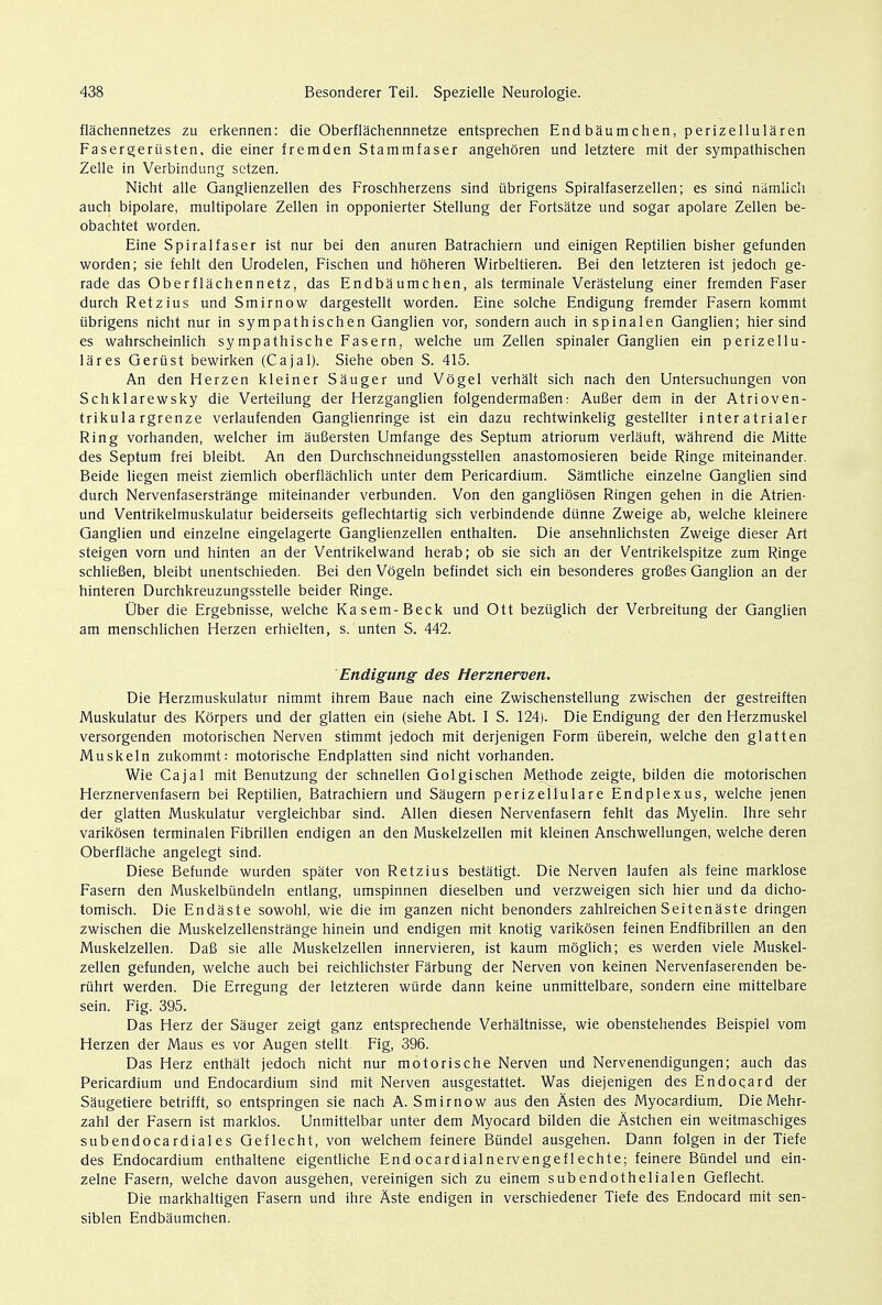 flachennetzes zu erkennen: die Oberflachennnetze entsprechen End baumchen, perizellularen Fasergeriisten, die einer fremden Stammfaser angehoren und letztere mit der sympathischen Zelle in Verbindung sctzen. Nicht alle Ganglienzellen des Froschherzens sind ubrigens Spiralfaserzellen; es sind namlich auch bipolare, multipolare Zellen in opponierter Stellung der Fortsatze und sogar apolare Zellen be- obachtet worden. Eine Spiralfaser ist nur bei den anuren Batrachiern und einigen Reptilien bisher gefunden worden; sie fehlt den Urodelen, Fischen und hoheren Wirbeltieren. Bei den letzteren ist jedoch ge- rade das Oberflachennetz, das Endbaumchen, als terminale Verastelung einer fremden Faser durch Retzius und Smirnow dargestellt worden. Eine solche Endigung fremder Fasern kommt ubrigens nicht nur in sympathischen Ganglien vor, sondern auch in spinal en Ganglien; hier sind es wahrscheinlich sympathische Fasern, welche um Zellen spinaler Ganglien ein perizellu- lares Gerust bewirken (Cajal). Siehe oben S. 415. An den Herzen kleiner Sauger und Vbgel verhalt sich nach den Untersuchungen von Schklarewsky die Verteilung der Herzganglien folgendermafien: AuBer dem in der Atrioven- trikulargrenze verlaufenden Ganglienringe ist ein dazu rechtwinkelig gestellter interatrialer Ring vorhanden, welcher im aufiersten Umfange des Septum atriorum verlauft, wahrend die Mitte des Septum frei bleibt. An den Durchschneidungsstellen anastomosieren beide Ringe miteinander. Beide liegen meist ziemlich oberflachlich unter dem Pericardium. Samtliche einzelne Ganglien sind durch Nervenfaserstrange miteinander verbunden. Von den gangliosen Ringen gehen in die Atrien- und Ventrikelmuskulatur beiderseits geflechtartig sich verbindende dtinne Zweige ab, welche kleinere Ganglien und einzelne eingelagerte Ganglienzellen enthalten. Die ansehnlichsten Zweige dieser Art steigen vorn und hinten an der Ventrikelwand herab; ob sie sich an der Ventrikelspitze zum Ringe schlieBen, bleibt unentschieden. Bei den Vogeln befindet sich ein besonderes grofies Ganglion an der hinteren Durchkreuzungsstelle beider Ringe. Uber die Ergebnisse, welche Kasem-Beck und Ott beziiglich der Verbreitung der Ganglien am menschlichen Herzen erhielten, s. unten S. 442. Endigung des Herznerven. Die Herzmuskulatur nimmt ihrem Baue nach eine Zwischenstellung zwischen der gestreiften Muskulatur des Korpers und der glatten ein (siehe Abt. I S. 124). Die Endigung der den Herzmuskel versorgenden motorischen Nerven stimmt jedoch mit derjenigen Form tiberein, welche den glatten Muskeln zukommt: motorische Endplatten sind nicht vorhanden. Wie Cajal mit Benutzung der schnellen Golgischen Methode zeigte, bilden die motorischen Herznervenfasern bei Reptilien, Batrachiern und Saugern perizellulare Endplexus, welche jenen der glatten Muskulatur vergleichbar sind. Allen diesen Nervenfasern fehlt das Myelin. Ihre sehr varikosen terminalen Fibrillen endigen an den Muskelzellen mit kleinen Anschwellungen, welche deren Oberflache angelegt sind. Diese Befunde wurden spater von Retzius bestatigt. Die Nerven laufen als feine marklose Fasern den Muskelbiindeln entlang, umspinnen dieselben und verzweigen sich hier und da dicho- tomisch. Die Endaste sowohl, wie die im ganzen nicht benonders zahlreichen Seitenaste dringen zwischen die Muskelzellenstrange hinein und endigen mit knotig varikosen feinen Endfibrillen an den Muskelzellen. Dafi sie alle Muskelzellen innervieren, ist kaum moglich; es werden viele Muskel- zellen gefunden, welche auch bei reichlichster Farbung der Nerven von keinen Nervenfaserenden be- ruhrt werden. Die Erregung der letzteren wiirde dann keine unmittelbare, sondern eine mittelbare sein. Fig. 395. Das Herz der Sauger zeigt ganz entsprechende Verhaltnisse, wie obenstehendes Beispiel vom Herzen der Maus es vor Augen stellt Fig, 396. Das Herz enthalt jedoch nicht nur motorische Nerven und Nervenendigungen; auch das Pericardium und Endocardium sind mit Nerven ausgestattet. Was diejenigen des Endoqard der Saugetiere betrifft, so entspringen sie nach A. Smirnow aus den Asten des Myocardium. Die Mehr- zahl der Fasern ist marklos. Unmittelbar unter dem Myocard bilden die Astchen ein weitmaschiges subendocardiales Geflecht, von welchem feinere Bundel ausgehen. Dann folgen in der Tiefe des Endocardium enthaltene eigentliche Endocardialnervengeflechte; feinere Bundel und ein- zelne Fasern, welche davon ausgehen, vereinigen sich zu einem subendothelialen Geflecht. Die markhaltigen Fasern und ihre Aste endigen in verschiedener Tiefe des Endocard mit sen- siblen Endbaumchen.