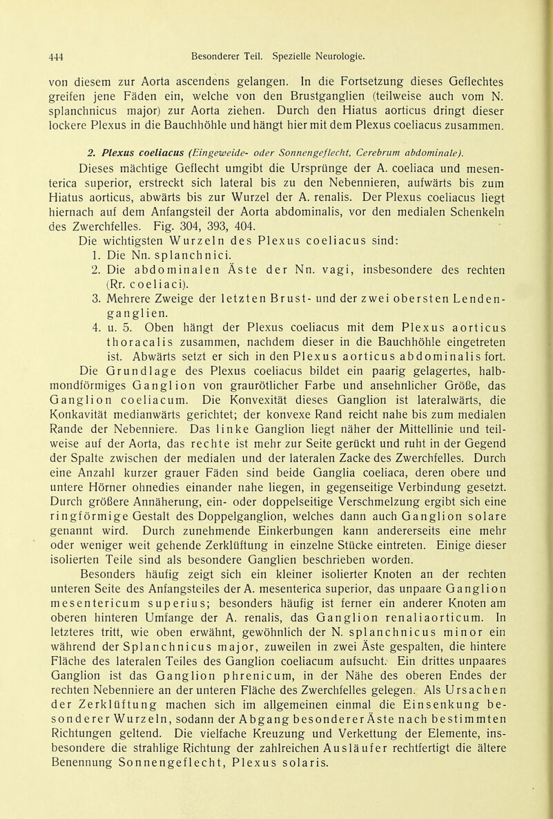 von diesem zur Aorta ascendens gelangen. In die Fortsetzung dieses Geflechtes greifen jene Faden ein, welche von den Brustganglien (teilweise auch vom N. splanchnicus major) zur Aorta ziehen. Durch den Hiatus aorticus dringt dieser lockere Plexus in die Bauchhohle und hangt hier mit dem Plexus coeliacus zusammen. 2. Plexus coeliacus (Eingeweide- oder Sonnengeflecht, Cerebrum abdominale). Dieses machtige Geflecht umgibt die Ursprunge der A. coeliaca und mesen- terica superior, erstreckt sich lateral bis zu den Nebennieren, aufwarts bis zum Hiatus aorticus, abwarts bis zur Wurzel der A. renalis. Der Plexus coeliacus liegt hiernach auf dem Anfangsteil der Aorta abdominalis, vor den medialen Schenkeln des Zwerchfelles. Fig. 304, 393, 404. Die wichtigsten Wurzeln des Plexus coeliacus sind: 1. Die Nn. splanchnici. 2. Die abdominalen Aste der Nn. vagi, insbesondere des rechten (Rr. coeliaci). 3. Mehrere Zweige der letzten Brust- und der zwei obersten Lenden- ganglien. 4. u. 5. Oben hangt der Plexus coeliacus mit dem Plexus aorticus thoracal is zusammen, nachdem dieser in die Bauchhohle eingetreten ist. Abwarts setzt er sich in den Plexus aorticus abdominalis fort. Die Grundlage des Plexus coeliacus bildet ein paarig gelagertes, halb- mondformiges Ganglion von graurotlicher Farbe und ansehnlicher Grofie, das Ganglion coeliacum. Die Konvexitat dieses Ganglion ist lateralwarts, die Konkavitat medianwarts gerichtet; der konvexe Rand reicht nahe bis zum medialen Rande der Nebenniere. Das linke Ganglion liegt naher der Mittellinie und teil- weise auf der Aorta, das rechte ist mehr zur Seite geruckt und ruht in der Gegend der Spalte zwischen der medialen und der lateralen Zacke des Zwerchfelles. Durch eine Anzahl kurzer grauer Faden sind beide Ganglia coeliaca, deren obere und untere Horner ohnedies einander nahe liegen, in gegenseitige Verbindung gesetzt. Durch grofiere Annaherung, ein- oder doppelseitige Verschmelzung ergibt sich eine ringformige Gestalt des Doppelganglion, welches dann auch Ganglion solare genannt wird. Durch zunehmende Einkerbungen kann andererseits eine mehr oder weniger weit gehende Zerkluftung in einzelne Stucke eintreten. Einige dieser isolierten Teile sind als besondere Ganglien beschrieben worden. Besonders haufig zeigt sich ein kleiner isolierter Knoten an der rechten unteren Seite des Anfangsteiles der A. mesenterica superior, das unpaare Ganglion mesentericum superius; besonders haufig ist ferner ein anderer Knoten am oberen hinteren Umfange der A. renalis, das Ganglion renaliaorticum. In letzteres tritt, wie oben erwahnt, gewohnlich der N. splanchnicus minor ein wahrend der Splanchnicus major, zuweilen in zwei Aste gespalten, die hintere Flache des lateralen Teiles des Ganglion coeliacum aufsucht. Ein drittes unpaares Ganglion ist das Ganglion phrenicum, in der Nahe des oberen Endes der rechten Nebenniere an der unteren Flache des Zwerchfelles gelegen. Als Ursachen der Zerkluftung machen sich im allgemeinen einmal die Einsenkung be- sonderer Wurzeln, sodann der AbgangbesondererAste nach bestimmten Richtungen geltend. Die vielfache Kreuzung und Verkettung der Elemente, ins- besondere die strahlige Richtung der zahlreichen Auslauf er rechtfertigt die altere Benennung Sonnengeflecht, Plexus Solaris.