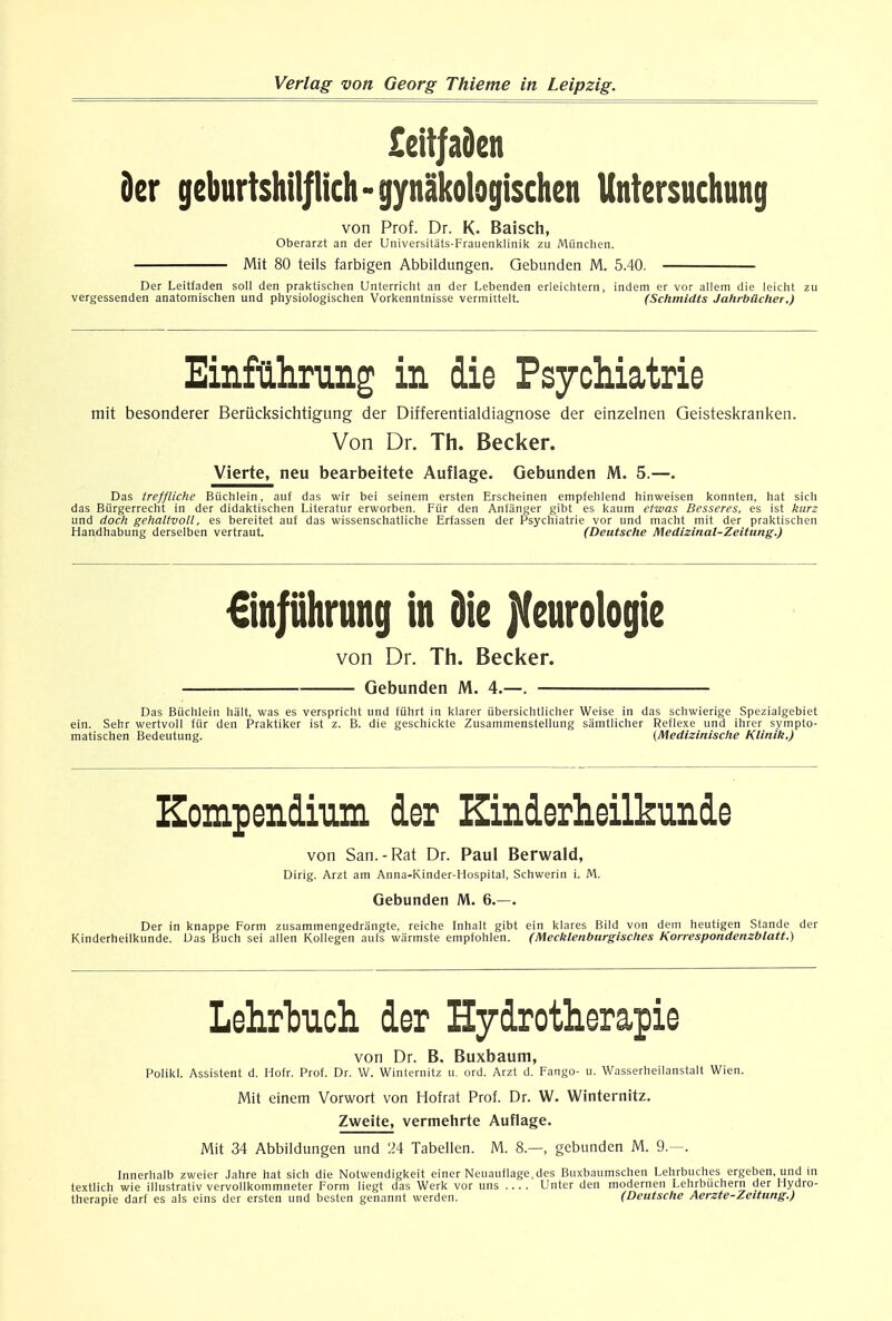 £citfaden s 9er gcburtshilflich - gynakologischcn Unfersuchung von Prof. Dr. K. Baisch, Oberarzt an der Universitats-Frauenklinik zu Miinchen. Mit 80 teils farbigen Abbildungen. Gebunden M. bA Der Leitfaden soil den praktischen Unterricht an der Lebenden erleichtern, indem er vor allem die leicht vergessenden anatomischen und physiologischen Vorkenntnisse vermittelt. (Schmidts Jahrbilcher.) Einfahrung in die Psychiatrie mit besonderer Beriicksichtigung der Differentialdiagnose der einzelnen Geisteskranken. Von Dr. Th. Becker. Vierte, neu bearbeitete Auflage. Gebunden M. 5.—. Das treffliche Biichlein, auf das wir bei seinem ersten Erscheinen empfehlend hinweisen konnten, hat sich das Biirgerrecht in der didaktischen Literatur erworben. Ftir den Anfanger gibt es kaum etwas Besseres, es ist kurz und dock gehaltvoll, es bereitet auf das wissenschatliche Erfassen der Psychiatrie vor und macht mit der praktischen Handhabung derselben vertraut. (Deutsche Medizinal-Zeitung.) €injiihrung in die jteurologie von Dr. Th. Becker. — Gebunden M. 4.—. Das Biichlein halt, was es verspricht und fiihrt in klarer iibersichtlicher Weise in das schwierige Spezialgebiet ein. Sehr wertvoll ftir den Praktiker ist z. B. die geschickte Zusammenstellung samtlicher Reflexe und ihrer sympto- matischen Bedeutung. (Medizinlsche Klinik.) Kompendium dor Zinderheilkunde von San.-Rat Dr. Paul Berwald, Dirig. Arzt am Anna-Kinder-Hospital, Schwerin i. M. Gebunden M. 6.—. Der in knappe Form zusammengedrangte, reiche Inhalt gibt ein klares Bild von dem heutigen Stande der Kinderheilkunde. Das Buch sei alien Kollegen aufs warmste empfohlen. (Mecklenburgisches Korrespondenzblatt.) Lehrtuch der Hydrotherapie von Dr. B. Buxbaum, Polikl. Assistent d. Hofr. Prof. Dr. W. Winternitz u. ord. Arzt d. Fango- U. Wasserheilanstalt Wien. Mit einem Vorwort von Hofrat Proi. Dr. W. Winternitz. Zweite, vermehrte Auflage. Mit 34 Abbildungen und 24 Tabellen. M. 8.—, gebunden M. 9.—. Innerhalb zweier Jahre hat sich die Notwendigkeit einer Neuauflage.des Buxbaumschen Lehrbuches ergeben, und in textlich wie illustrativ vervollkommneter Form liegt das Werk vor uns Unter den modernen Lehrbuchern der Hydro- therapie darf es als eins der ersten und besten genannt werden. (Deutsche Aerzte-Zeitung.)