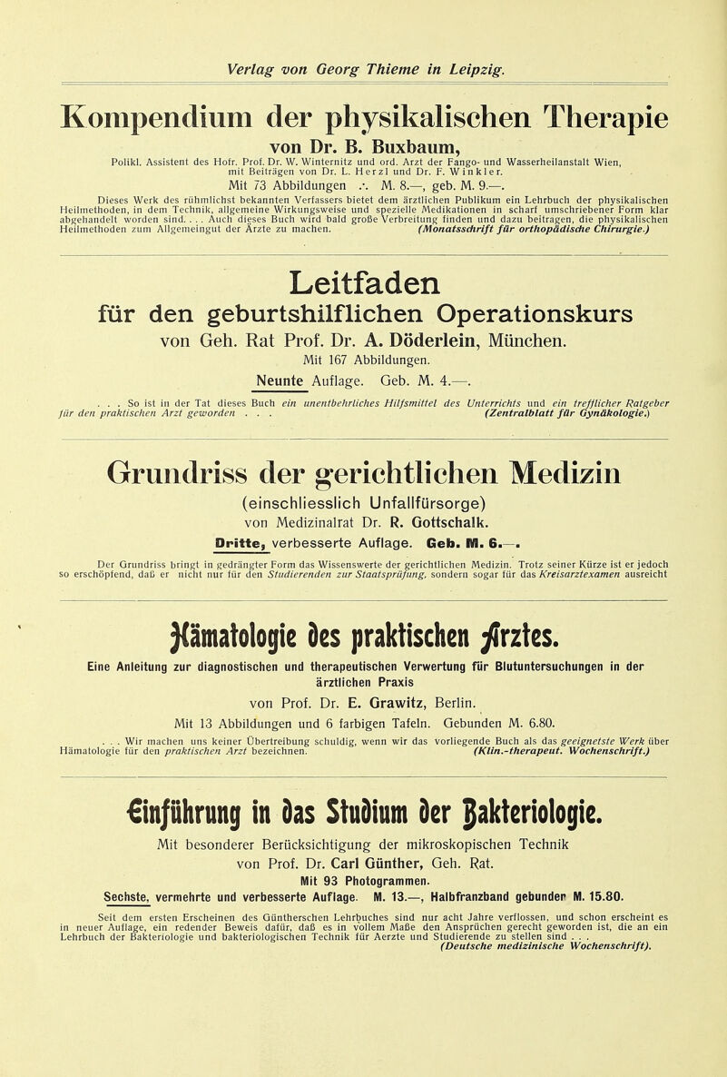 Konipendium der physikalischen Therapie von Dr. B. Buxbaum, Polikl. Assistent des Hofr. Prof. Dr. W. Winternitz und ord. Arzt der Fango- und Wasserheilanstalt Wien, mit Beitragen von Dr. L. Herzl und Dr. F. Winkler. Mit 73 Abbildungen \ M. 8.—, geb. M. 9.—. Dieses Werk des ruhmlichst bekannten Verfassers bietet dem arztlichen Publikum ein Lehrbuch der physikalischen Heilinethoden, in dem Technik, allgemeine Wirkungsweise und spezielle Medikationen in scharf umschriebener Form klar abgehandelt worden sind. . . . Auch dieses Buch wird bald grofie Verbreitung finden und dazu beitragen, die physikalischen Heilinethoden zum Allgemeingut der Arzte zu machen. (Monatsschrift fiir orthop&dische Chirurgie.) Leitfaden fur den geburtshilflichen Operationskurs von Geh. Rat Prof. Dr. A. Doderlein, Miinchen. Mit 167 Abbildungen. Neunte Auflage. Geb. M. 4.—. ... So ist in der Tat dieses Buch ein unentbehrliches Hilfsmittel des Unterrichts und ein trefflicher Ratgeber Jiir den praktischen Arzt geworden . . . (Zentralblatt fiir Gyn&kologie.) Grimdriss der gerichtliehen Medizin (einschliesslich Unfallfursorge) von Medizinalrat Dr. R. Gottschalk. Dritte, verbesserte Auflage. Geb. M. 6.—. Der Grundriss bringt in gedrangter Form das Wissenswerte der gerichtlichen Medizin. Trotz seiner Kiirze ist er jedoch so erschopfend, daft er nicht nur fiir den Studierenden zur Staatspriifung, sondern sogar fiir das Kreisarztexamen ausreicht ptnatelogie des praktischen yirztes. Eine Anleitung zur diagnostischen und therapeutischen Verwertung fur Blutuntersuchungen in der arztlichen Praxis von Prof. Dr. E. Grawitz, Berlin. Mit 13 Abbildungen und 6 farbigen Tafeln. Gebunden M. 6.80. . . . Wir machen uns keiner Ubertreibung schuldig, wenn wir das vorliegende Buch als das geeignetste Werk fiber Hamatologie fiir den praktischen Arzt bezeichnen. (Klin.-therapeut. Wochenschrift.) €in|iihrung in das StuDium der jjakteriologie. Mit besonderer Beriicksichtigung der mikroskopischen Technik von Prof. Dr. Carl Gunther, Geh. Rat. Mit 93 Photogrammen. Sechste, vermehrte und verbesserte Auflage. M. 13.—, Halbfranzband gebunder M. 15.80. Seit dem ersten Erscheinen des Giintherschen Lehrbuches sind nur acht Jahre verflossen, und schon erscheint es in neuer Auflage, ein redender Beweis dafiir, daB es in v'ollem Mafie den Anspriichen gerecht geworden ist, die an ein Lehrbuch der Bakteriologie und bakteriologischen Technik fiir Aerzte und Studierende zu stellen sind . . . (Deutsche medizinlsche Wochenschrift).