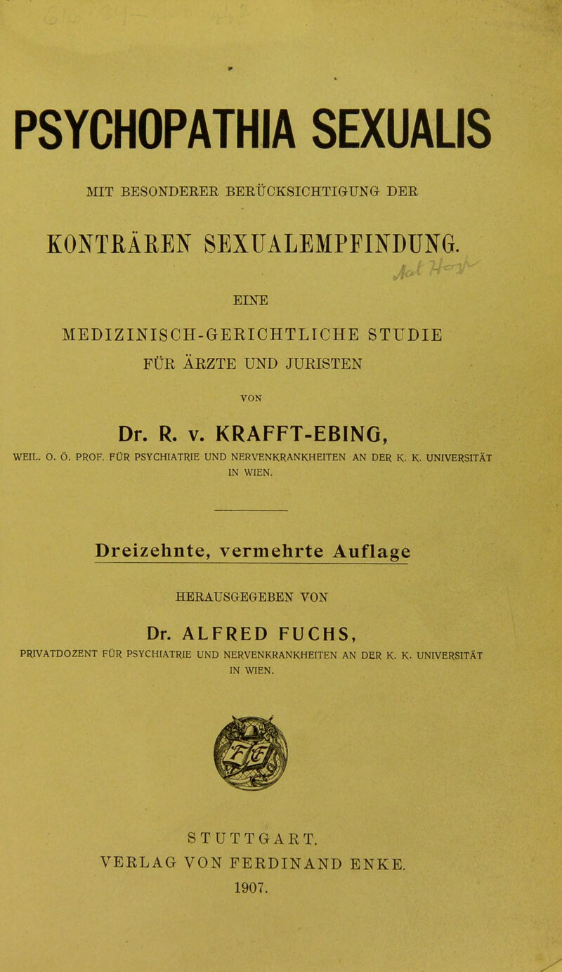 PSYCHOPATHIA SEXUALIS MIT BESONDERER BERUCKSICHTIGUNGr DER KONTftAREN SEXUALEMPFINDUNG. J EINE MEDIZINISCH-GERICHTLICHE STUDIE FUR ARZTE UND JURISTEN VON Dr. R. v. KRAFFT-EBING, WEIL. O. O. PROF. FOR PSYCHIATRIE UND NERVENKRANKHEITEN AN DER K- K. UNIVERSITAT IN WIEN. Dreizehnte, vermehrte Auflage HERAUSGEGEBEN VON Dr. ALFRED FUCHS, PRP/ATDOZENT FUR PSYCHIATRIE UND NERVENKRANKHEITEN AN DER K. K- UNIVERSITAT IN WIEN. STUTTGART. VERLAG VON FERDINAND ENKE. 1907.