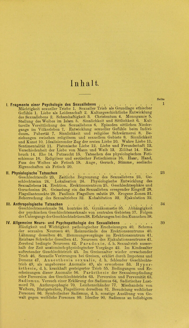 Inhalt. I. Fragmente einer Psychologie des Sexuallebens Machtigkeit sexueller Triebe 1. Sexueller Trieb als Grundlage ethischer Gefiihle 1. Liebe als Leidenschaft 2. Kulturgeschichtliche Entwicklung des Sexuallebens 2. Schamhaftigkeit 3. Christentum 4. Monogamie 5. Stellung desWeibes im Islam 5. Sinnlichkeit und Sittlichkeit 6. Kul- turelle Versittlichung des Sexuallebens 6. Episoden sittlichen Nieder- gangs im Volkerleben 7. Entwicklung sexueller Gefiihle beim Indivi- duum. Pubertat 7. Sinnlichkeit und religiose Schwarmerei 8. Be- ziehungen zwischen religiosem und sexuellem Gebiete 8. Sinnlichkeit und Kunst 10. Idealisierender Zug der ersten Liebe 10. Wahre Liebe 11. Sentimentalitat 11. Platonische Liebe 12. Liebe und Preundschaft 12. Verschiedenheit der Liebe von Mann und Weib 13. Zolibat 14. Ehe- bruch 14. Ehe 14. Putzsucht 15. Tatsachen des physiologischen Feti- schismus 16. Religioser und erotischer Fetischismus 16. Haar, Hand, Fuss des Weibes als Fetisch 19. Auge, Geruch, Stimme, seelische Eigenschaften als Fetisch 20. II. Physiologische Tatsachen Geschlechtsreife 23. Zeitliche Begrenzung des Sexuallebens 23. Ge- schlechtssinn 24. Legalisation 24. Physiologische Entwicklung des Sexuallebens 24. Erektion. Erektionszentrum 25. Geschlechtssphare und Geruchssinn 26. Geisselung ein das Sexualleben erregender Eingriff 28. Flagellantensekte 29. Paullinis Flagellum salutis 29. Erogene Zonen 31. Beherrschung des Sexualtriebes 32. Kohabitation 32. Ejakulation 32. III. Anthropologische Tatsachen Geschlechtsmerkmale 34. kontrare 35. Gynakomastie 35. Abhangigkeit der psychischen Geschlechtsmerkmale von zentralen Gebieten 37. Folgen desUntergangs der Geschlechtsdrusen38. Erfahrungen bei denEunuchen 38. IV. Allgemeine Neuro- und Psychopathologie des Sexuallebens Haufigkeit und Wichtigkeit pathologischer Erscheinungen 40. Schema der sexualen Neurosen 40. Reizzustande des Erektionszentrums 40. Lahmung desselben 40. Hemmungsvorgange im Erektionszentrum 41. Reizbare Schwache desselben 41. Neurosen des Ejakulationszentrums 41. Zerebral bedingte Neurosen 42. Paradoxic, d. h. Sexualtrieb ausser- halb der Zeit anatomisch-physiologischer Vorgange 42. Im Kindesalter auftretender Geschlechtstrieb 45. Im Greisenalter wieder erwachender Trieb 46. Sexuelle Verirrungen bei Greisen, erklart durch Impotenz und Demenz 47. Anaesthesia sexualis, d. h. fehlender Geschlechts- trieb 49, als angeborene Anomalie 49, als erworbene 53. Hyper- asthesie, d. h. krankhaft gesteigerter Trieb 55. Bedingungen und Er- scheinungen dieser Anomalie 56. Parasthesie der Sexualempfindung oder Perversion des Geschlechtstriebs 63. Perversion und Perversitat 63. Sadismus. Versuch einer Erklarung des Sadismus 64. Sadistischer Lust- mord 70. Anthropophagie 70. Leichenschander 77. Misshandeln von Weibern, Blutigstechen, Flagellieren derselben 81. Besudelung weiblicher Personen 86. Symbolischer Sadismus, d. h. sonstige Ausiibung von Ge- walt gegen weibliche Personen 90. Ideeller 90. Sadismus an beliebigem