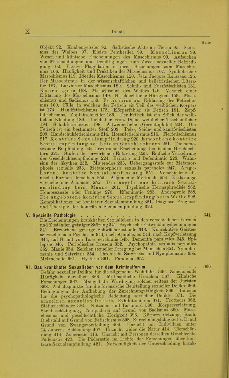 Seite Objekt 92. Knabengeissler 92. Sadistische Akte an Tieren 95. Sadis- mus des Weibcs 97. Kleists Penthesilea 99. Masochism us 99. Wesen und klinische Ersckeinungen des Masochisraus 99. Aufsuchen von Misskandlungen und Demiitigungen zura Zweck sexueller Befriedi- gung 102. Passive Flagellation in ihren Beziehungen zum Masochis- mus 106. Haufigkeit und Praktiken des Masochismus 107. Symbolischer Masochismus 119. Ideeller Masochismus 120. Jean Jacques Rousseau 125. Der Masochismus in der wissenschaftlichen und belletristischen Litera- tur 127. Larvierter Masochismus 129. Schuh- und Fussfetischisten 131. Koprolagnie 138. Masochismus des Weibes 146. Versuch einer Erklarung des Masochismus 149. Geschlechtliche Horigkeit 153. Maso- chismus und Sadismus 158. Fetischismus. Erklarung des Fetischis- mus 169. Falle, in welchen der Fetisch ein Teil des weiblichen Korpers ist 174. Handfetischi8mus 175. Korperfehler als Fetisch 181. Zopf- fetischismus. Zopfabschneider 186. Der Fetisch ist ein Stuck der weib- lichen Kleidung 189. Liebhaber resp. Diebe weiblicher Taschentiicher 194. Schuhfetischisten 198. Altweiberliebe (Gerontophilie) 204. Der Fetisch ist ein bestimmter Stoff 209. Pelz-, Seide- und Samtfetischisten 209. Handschuhfetischismus 214. Rosenfetischismus 216. Tierfetischismua 217. Kontrare S exu ale mp fin dung 220. Erworbenekontrare Sexualempfindung b ei beiden Geschlechtern 221. Die homo- sexuale Empfindung als erworbene Erscheinung bei beiden Geschlech- tern 221. Stufen der erworbenen Entartung 223. Einfache Verkehrung der Geschlechtsempfindung 224. Eviratio und Defeminatio 229. Wahn- sinn der Skythen 232. Mujerados 233. Uebergangsstufe zur Metamor- phosis sexualis 233. Metamorphosis sexualis paranoica 247. Ange- borene kontrare Sexualempfindung 251. Yerschiedene kli- nische Formen derselben 252. Allgemeine Merkmale 254. Erklarungs- versuche der Anomalie 255. Die angeborene kontrare Sexual- empfindung beim Manne 261. Psychische Hermaphrodisie 262. Homosexuale oder Urninge 270. Effeminatio 283. Androgynie 288. Die angeborene kontrare Sexualempfindung be im Weibe 292. Komplikationen bei kontrarer Sexualempfindung 321. Diagnose, Prognose und Therapie der kontraren Sexualempfindung 322. V. Spezielle Pathologie 341 Die Erscheinungen krankhaften Sexuallebens in den verschiedenen Formen und Zustanden geistiger Stoning 341. Psychische Entwicklungshemmungen 341. Erworbene geistige Schwachezustande 343. Konsekutive Geistes- schwache nach Psychosen 344, nach Apoplexien 344, nach Kopfverletzung 344, auf Grund von Lues cerebralis 345. Dementia paralytica 345. Epi- lepsie 346. Periodisches Irresein 352. Psychopathia sexualis periodica 352. Manie 354. Zeichen sexueller Erregung bei Manischen 354. Nympho- manie und Satyriasis 354. Chronische Satyriasis und Nymphomanie 355. Melancholie 361. Hysterie 361. Paranoia 362. VI. Das krankhafte Sexualleben vor dem Kriminalforum 366 Gefahr sexueller Delikte fur die allgemeine Wohlfahrt 366. Zunehmende Haufigkeit derselben 366. Mutmassliche Ursachen 367. Klinische Forschungen 367. Mangelhafte Wiirdigung solcher seitens der Juristen 368. Anhaltspunkte fur die forensische Beurteilung sexueller Delikte 369. Bedingungen der Aufhebung der Zurechnungsfahigkeit 369. Indizien fiir die psychopathologische Bedeutung sexueller Delikte 371. Die einzelnen sexuellen Delikte. Exhibitioniereu 371. Frotteurs 382. Statuenschander 384. Notzucht und Lustmord 386. Korperverletzung, Sachbeschadigung, Tierqualerei auf Grund von Sadismus 390. Maso- chismus und geschlechtliche Horigkeit 396. Korperverletzung, Raub, Diebstahl auf Grund von Fetischismus 398. Zurechnungsfahigkeit s. D. auf Grund von Zwangsvorstellung 402. Unzucht mit Individuen unter 14 Jahren. Schandung 407. Unzucht wider die Natur 414. Ticrschiin- dung 414. Zooerastie 416. Unzucht mit Personen desselben Geschlechts. Paderastie 420. Die Paderastie im Lichte der Forschungen iiber kon- trare Sexualempfindung 421. Notwetidigkeit der Unterschcidung krank-