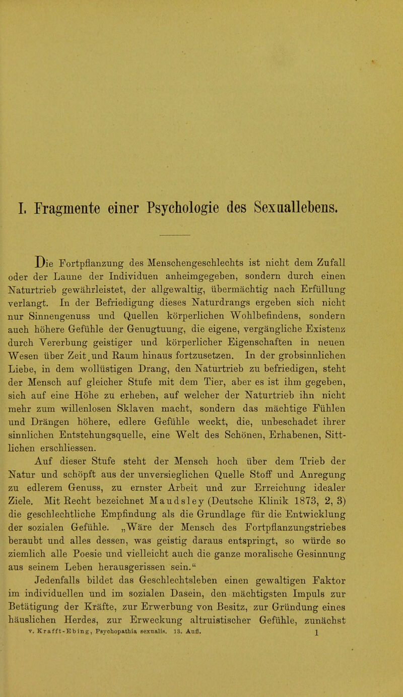 Die Fortpflanzung des Menschengeschlechts ist nicht dem Zufall oder der Laune der Individuen anheimgegeben, sondern durch einen Naturtrieb gewahrleistet, der allgewaltig, iibermachtig nach Erfullung verlangt. In der Befriedigung dieses Naturdrangs ergeben sich nicht nur Sinnengenuss und Quellen korperlichen Wohlbefmdens, sondern auch hohere Gefiihle der Genugtuung, die eigene, vergangliche Existenz durch Yererbung geistiger und korperlicher Eigenschaften in neuen Wesen iiber Zeit.und Raum hinaus fortzusetzen. In der grobsinnlichen Liebe, in dem wolliistigen Drang, den Naturtrieb zu befriedigen, stent der Mensch auf gleicher Stufe mit dem Tier, aber es ist ihm gegeben, sich auf eine Hohe zu erheben, auf welcher der Naturtrieb ihn nicht mehr zum willenlosen Sklaven macht, sondern das machtige Fiihlen und Drangen hohere, edlere Gefiihle weckt, die, unbeschadet ihrer sinnlichen Entstehungsquelle, eine Welt des Schonen, Erhabenen, Sitt- lichen erschliessen. Auf dieser Stufe steht der Mensch hoch iiber dem Trieb der Natur und schopft aus der unversieglichen Quelle Stoff und Anregung zu edlerem Genuss, zu ernster Arbeit und zur Erreichung idealer Ziele. Mit Recht bezeichnet Maud si ey (Deutsche Klinik 1873, 2, 3) die geschlechtliche Empfindung als die Grundlage fur die Entwicklung der sozialen Gefiihle. „Ware der Mensch des Fortpflanzungstriebes beraubt und alles dessen, was geistig daraus entspringt, so wiirde so ziemlich alle Poesie und vielleicht auch die ganze moralische Gesinnung aus seinem Leben herausgerissen sein. Jedenfalls bildet das Geschlechtsleben einen gewaltigen Faktor im individuellen und im sozialen Dasein, den machtigsten Impuls zur Betatigung der Krafte, zur Erwerbung von Besitz, zur Griindung eines hauslichen Herdes, zur Erweckung altruistischer Gefiihle, zunachst v. Krafft-Ebing, Psyohopathia sexualis. 18. Aufl. J