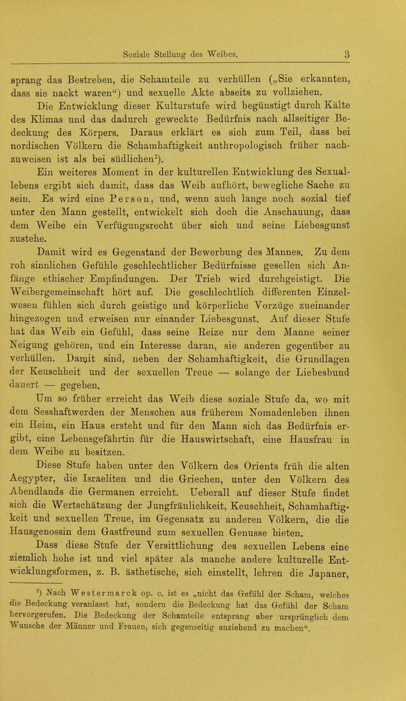 sprang das Bestreben, die Schamteile zu verhiillen („Sie erkannten, dass sie nackt waren) und sexuelle Akte abseits zu vollziehen. Die Entwicklung dieser Kulturstufe wird begiinstigt durch Kalte des Klimas und das dadurcb geweckte Bediirfnis nach allseitiger Be- deckung des Korpers. Daraus erklart es sich zum Teil, dass bei nordischen Volkern die Schamhaftigkeit anthropologisch friiher nach- zuweisen ist als bei siidlichen1). Ein weiteres Moment in der kulturellen Entwicklung des Sexual- lebens ergibt sick damit, dass das Weib aufhort, bewegliche Sache zu sein. Es wird eine Person, und, wenn auch lange noch sozial tief unter den Mann gestellt, entwickelt sich doch die Anschauung, dass dem Weibe ein Verfiigungsrecht iiber sick und seine Liebesgunst zusteke. Damit wird es Gegenstand der Bewerbung des Mannes. Zu dem roh sinnlichen Gefiihle geschlechtlicher Bediirfnisse gesellen sich An- fange ethischer Empfindungen. Der Trieb wird durchgeistigt. Die Weibergemeinschaft hort auf. Die geschlechtlich differenten Einzel- wesen fiihlen sich durch geistige und korperliche Vorziige zueinander hingezogen und erweisen nur einander Liebesgunst. Auf dieser Stufe hat das Weib ein Gefiihl, dass seine Reize nur dem Manne seiner Neigung gehoren, und ein Interesse daran, sie anderen gegeniiber zu verhiillen. Damit sind, neben der Schamhaftigkeit, die Grundlagen der Keuschheit und der sexuellen Treue — solange der Liebesbund dauert — gegeben. Um so friiher erreicht das Weib diese soziale Stufe da, wo mit dem Sesshaftwerden der Menschen aus friiherem Nomadenleben ihnen ein Heim, ein Haus ersteht und fur den Mann sich das Bediirfnis er- gibt, eine Lebensgefahrtin fur die Hauswirtschaft, eine Hausfrau in dem Weibe zu besitzen. Diese Stufe haben unter den Volkern des Orients friih die alten Aegypter, die Israeliten und die Griechen, unter den Volkern des Abendlands die Germanen erreicht. Ueberall auf dieser Stufe findet sich die Wertschatzung der Jungfraulichkeit, Keuschheit, Schamhaftig- keit und sexuellen Treue, im Gegensatz zu anderen Volkern, die die Hausgenossin dem Gastfreund zum sexuellen Genusse bieten. Dass diese Stufe der Versittlichung des sexuellen Lebens eine ziemlich hohe ist und viel spater als manche andere kulturelle Ent- wicklungsformen, z. B. asthetische, sich einstellt, lehren die Japaner, J) Nach Westermarck op. c. ist es „niclit das Gefiihl der Scham, welches die Bedeckung veranlasst hat, sondern die Bedeckung hat das Gefiihl der Scham hervorgerufen. Die Bedeckung der Schamteile entsprang aber urspriinglich dem Wunsche der Manner und Frauen, sich gegenseitig anziehend zu machen.