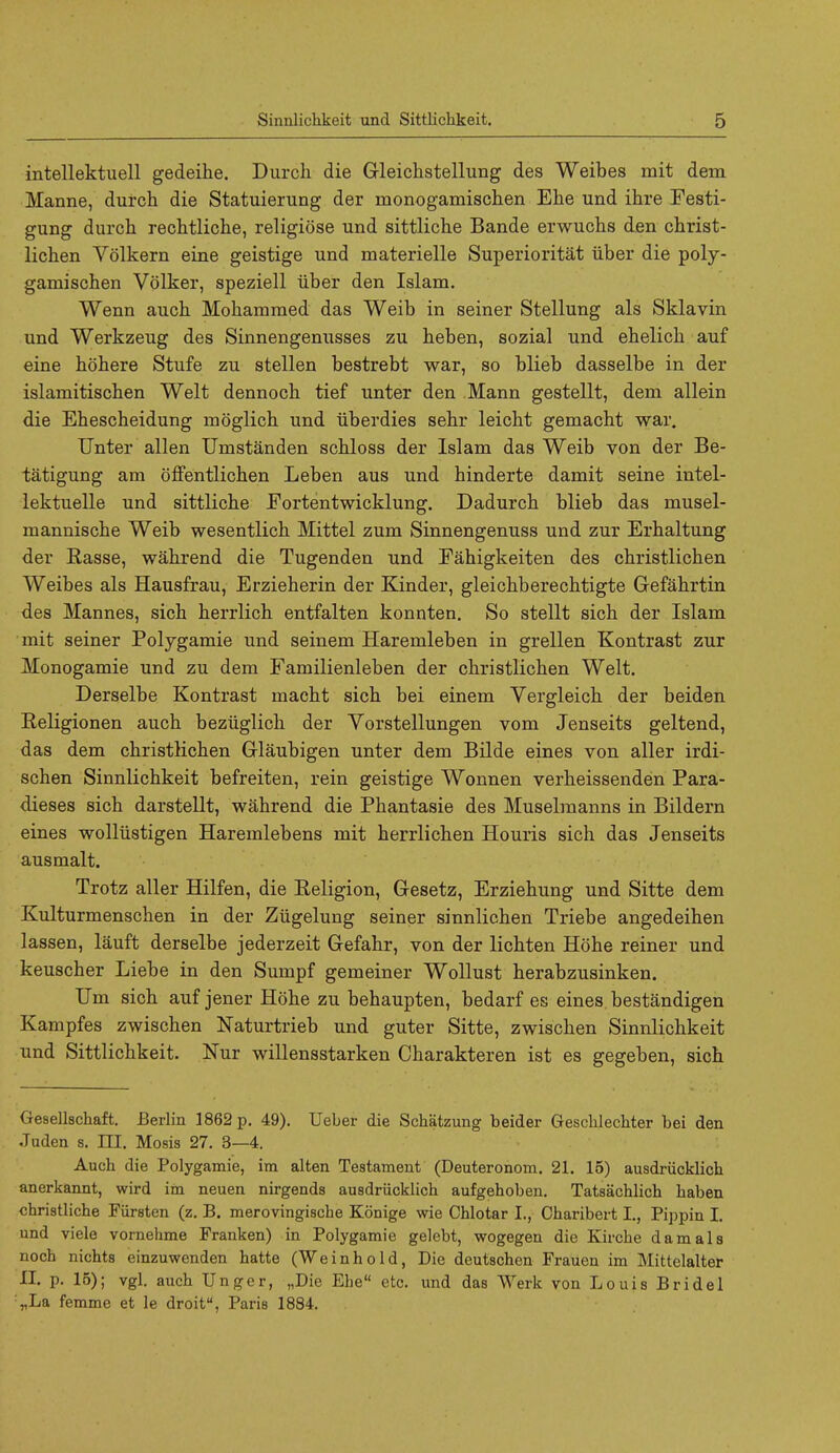 intellektuell gedeihe. Durch die Gleichstellung des Weibes mit dem Manne, durch die Statuierung der monogamisehen Ehe und ihre Festi- gung durch rechtliche, religiose und sittliche Bande erwuchs den christ- lichen Volkern eine geistige und materielle Superioritat liber die poly- gamischen Volker, speziell iiber den Islam. Wenn auch Mohammed das Weib in seiner Stellung als Sklavin und Werkzeug des Sinnengenusses zu heben, sozial und ehelich auf eine hohere Stufe zu stellen bestrebt war, so blieb dasselbe in der islamitischen Welt dennoch tief unter den Mann gestellt, dem allein die Ehescheidung moglich und iiberdies sehr leicht gemacht war. Unter alien Umstanden schloss der Islam das Weib von der Be- tatigung am offentlichen Leben aus und hinderte damit seine intel- lektuelle und sittliche Fortentwicklung. Dadurch blieb das musel- mannische Weib wesentlich Mittel zum Sinnengenuss und zur Erhaltung der Rasse, wahrend die Tugenden und Fahigkeiten des christlichen Weibes als Hausfrau, Erzieherin der Kinder, gleichberechtigte Gefahrtin des Mannes, sich herrlich entfalten konnten. So stellt sich der Islam mit seiner Polygamic und seinem Haremleben in grellen Kontrast zur Monogamie und zu dem Familienleben der christlichen Welt. Derselbe Kontrast macht sich bei einem Vergleich der beiden Religionen auch beziiglich der Yorstellungen vom Jenseits geltend, das dem christlichen Glaubigen unter dem Bilde eines von aller irdi- schen Sinnlichkeit befreiten, rein geistige Wonnen verheissenden Para- dieses sich darstellt, wahrend die Phantasie des Muselmanns in Bildern eines wolliistigen Haremlebens mit herrlichen Houris sich das Jenseits aus malt. Trotz aller Hilfen, die Eeligion, Gesetz, Erziehung und Sitte dem Kulturmenschen in der Ziigelung seiner sinnlichen Triebe angedeihen lassen, lauft derselbe jederzeit Gefahr, von der lichten Hohe reiner und keuscher Liebe in den Sumpf gemeiner Wollust herabzusinken. Um sich auf jener Hohe zu behaupten, bedarf es eines bestandigen Kampfes zwischen Naturtrieb und guter Sitte, zwischen Sinnlichkeit und Sittlichkeit. Nur willensstarken Charakteren ist es gegeben, sich Gesellschaft. Berlin 1862 p. 49). Ueber die Sckatzung beider Gescklechter bei den Juden s. III. Mosis 27. 3—4. Auck die Polygamie, im alten Testament (Deuteronom. 21. 15) ausdriicklicb anerkannt, wird im neuen nirgends ausdriicklick aufgekoben. Tatsacklick kaben cbristlicke Fiirsten (z. B. merovingiscke Konige wie Cklotar I., Ckaribert I., Pippin I. und viele vornehme Franken) in Polygamie gelebt, wogegen die Kircke dam als nock nickts einzuwenden katte (Weinkold, Die deutscken Frauen im Mittelalter II. p. 15); vgl. auck Unger, „Die Ebe etc. und das Werk von Louis Bridel :„La femme et le droit, Paris 1884.