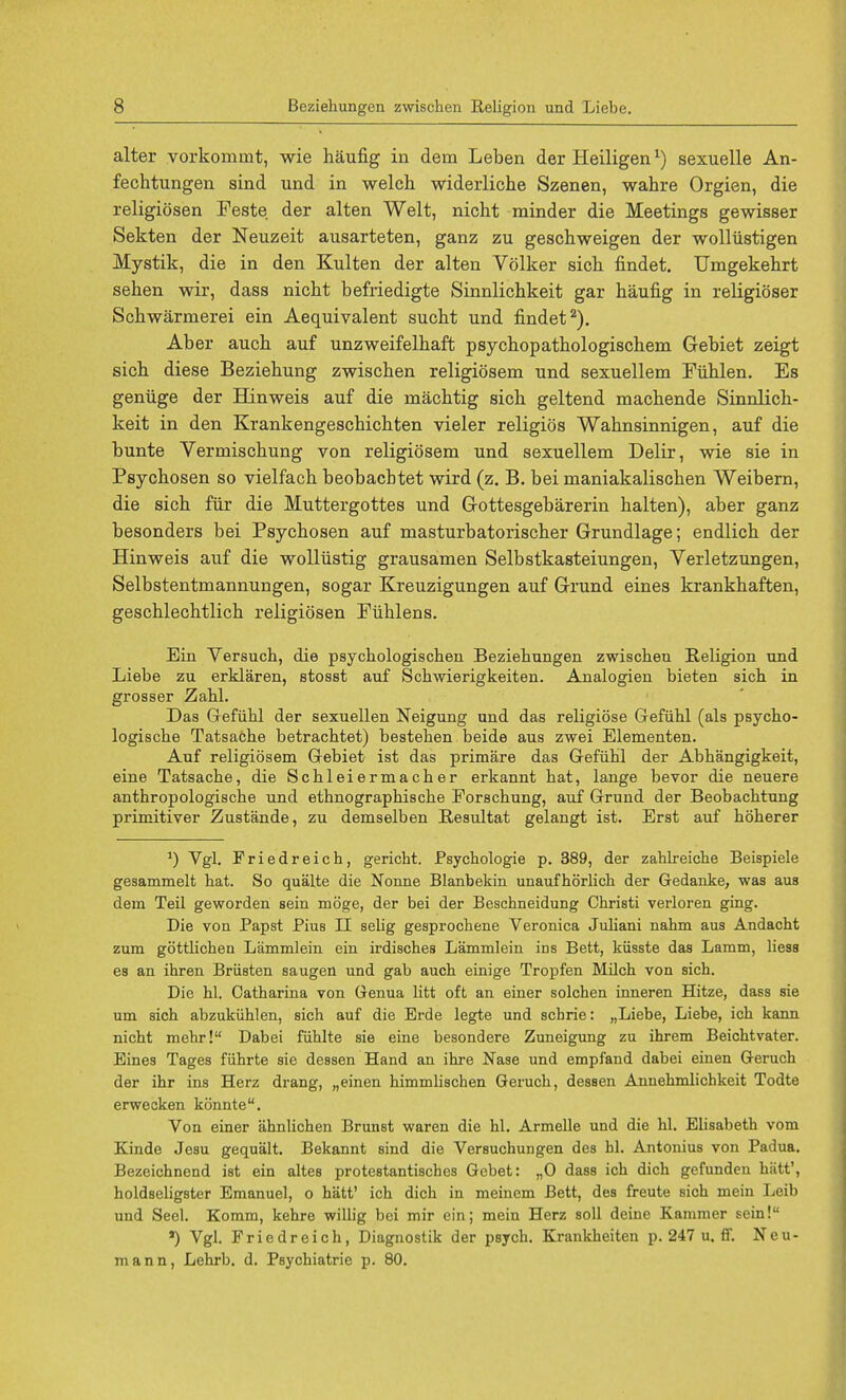 alter vorkomint, wie haufig in dein Leben der Heiligenr) sexuelle An- fechtungen sind und in welch, widerliche Szenen, wahre Orgien, die religiosen Feste der alten Welt, nicht minder die Meetings gewisser Sekten der Neuzeit ausarteten, ganz zu geschweigen der wolliistigen Mystik, die in den Kulten der alten Volker sick findet. Umgekehrt sehen wir, dass nicht befriedigte Sinnlichkeit gar haufig in religioser Schwarmerei ein Aequivalent sucht und findet2). Aber auch auf unzweifelhaft psychopathologischem Grebiet zeigt sich diese Beziehung zwischen religiosem und sexuellem Fiihlen. Es geniige der Hinweis auf die niachtig sich geltend machende Sinnlich- keit in den Krankengeschichten vieler religios Wahnsinnigen, auf die bunte Vermischung von religiosem und sexuellem Delir, wie sie in Psychosen so vielfach beobacbtet wird (z. B. bei maniakalischen Weibern, die sich fiir die Muttergottes und G-ottesgebarerin halten), aber ganz besonders bei Psychosen auf masturbatorischer Grundlage; endlich der Hinweis auf die wollustig grausamen Selbstkasteiungen, Verletzungen, Selbstentmannungen, sogar Kreuzigungen auf Grrund eines krankhaften, geschlechtlich religiosen Fiihlens. Ein Versuch, die psychologischen Beziehungen zwischen Religion und Liebe zu erklaren, stosst auf Schwierigkeiten. Analogien bieten sich in grosser Zahl. Das Grefiihl der sexuellen Neigung und das religiose Gefiihl (als psycho- logische Tatsache betrachtet) bestehen beide aus zwei Elementen. Auf religiosem Gebiet ist das primare das Gefiihl der Abhangigkeit, eine Tatsache, die Schleiermacher erkannt hat, lange bevor die neuere anthropologische und ethnographische Forschung, auf Grrund der Beobachtung primitiver Zustande, zu demselben Resultat gelangt ist. Erst auf hoherer J) Vgl. Friedreich, gericht. Psychologie p. 389, der zahlreiche Beispiele gesammelt hat. So qualte die Nonne Blanbekin unaufhorlich der Gedanke, was aus dem Teil geworden sein moge, der bei der Beschneidung Christi verloren ging. Die von Papst Pius II selig gesprochene Veronica Juliani nahm aus Andacht zum gottlichen Lammlein ein irdisches Lammlein ins Bett, kiisste das Lamm, Hess es an ihren Briisten saugen und gab auch einige Tropfen Milch von sich. Die hi. Catharina von Genua litt oft an einer solchen inneren Hitze, dass sie um sich abzukiihlen, sich auf die Erde legte und scbrie: „Liebe, Liebe, ich kann nicht mehr! Dabei fiihlte sie eine besondere Zuneigung zu ihrem Beichtvater. Eines Tages fiihrte sie dessen Hand an ihre Nase und empfand dabei einen Geruch der ihr ins Herz drang, „einen himmlischen Geruch, dessen Annehmlichkeit Todte erwecken konnte. Von einer ahnlichen Brunst waren die hi. Armelle und die hi. Elisabeth vom Kinde Jesu gequalt. Bekannt sind die Versuchungen des hi. Antonius von Padua. Bezeichnend ist ein altes protestantisches Gcbet: „0 dass ich dich gefundeu hiitt', holdseligster Emanuel, o hatt' ich dich in meincm Bett, des freute Bich mein Leib und Seel. Komm, kehre willig bei mir ein; mein Herz soli deinc Kammer sein! ') Vgl. Friedreich, Diagnostik der psych. Krankheiten p. 247 u. ff. Neu- mann, Lehrb. d. Psychiatrie p. 80.