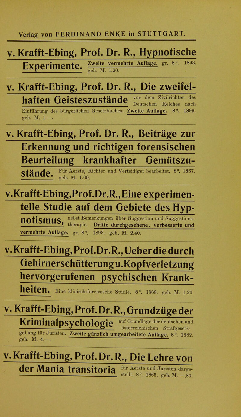 v. Krafft-Ebing, Prof. Dr. R., Hypnotische Experimente Zweite vermehrte Aufiage. gr. 8°. 1893. geh. M. 1.20. v. Krafft-Ebing, Prof. Dr. R., Die zweifel- vor dem Zivilrichter des haften Geisteszustande Doutschen ^ nach Einfuhrung des biirgerh'chen Gesetzbuches. Zweite Aufiage. 8°. 1899. geh. M. 1—. v. Krafft-Ebing, Prof. Dr. R., Beitrage zur Erkennung und richtigen forensischen Beurteilung krankhafter Oemutszu- ci-iirtAck Fur Aerzte, Richter und Verteidiger bearbeitet. 8°. 1867. sianae. geh M> 160 v.Kraf f t-Ebing,Prof .Dr.R., Eine experimen- telle Studie auf dem Gebiete des Hyp- nOtiSmilS ne^s* ^emerkungen iiber Suggestion und Suggestions- I therapie. Dritte durchgesehene, verbesserte und vermehrte Aufiage. gr. 8°. 1893. geh. M. 2.40. v. Krafft-Ebing, Prof .Dr.R., Ueber die durch Gehirnerschutterungu.Kopfverletzung hervorgerufenen psychischen Krank- heiten. Eine klinisch-forensische Studie. 8°. 1868. geh. M. 1.20. v. Krafft-Ebing, Prof. Dr. R., Grundzfige der KrittlinalOSVCholOlZie ^ G'rundla°e derdeutschenund i_ 2. O osterreichischen Strafgesetz- gebungfur Juristen. Zweite ganzlich umgearbeitete Aufiage. 8 °. 1882 geh. M. 4.—. — v. Krafft-Ebing, Prof. Dr. R., Die Lehre von der Mania transitoria fUr Aerzte und Juristen dare- stellt. 8°. 1865. geh. M.-.80.