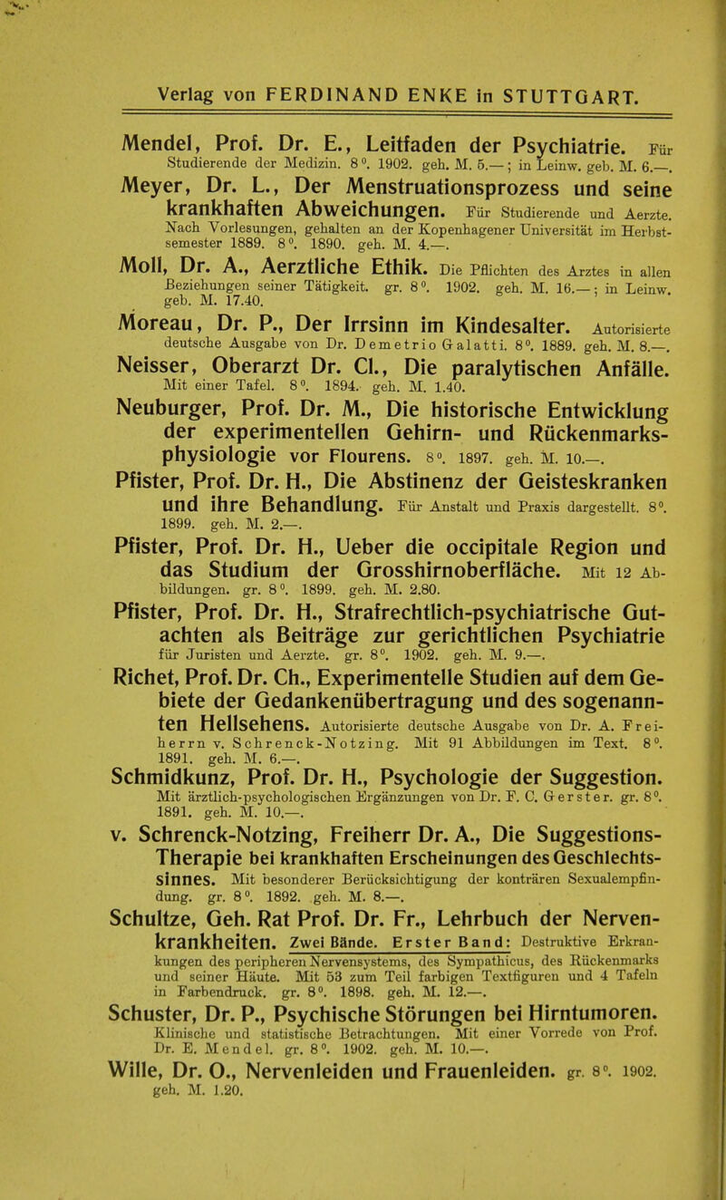 Mendel, Prof. Dr. E., Leitfaden der Psychiatric Fur Studierende der Medizin. 8 °. 1902. geh. M. 5.—; in Leinw. geb. M. 6. . Meyer, Dr. L., Der Menstruationsprozess und seine krankhaften Abweichungen. Fur Studierende und Aerzte. Nach Vorlesungen, gehalten an der Kopenhagener Universitat im Herbst- semester 1889. 8°. 1890. geh. M. 4.—. Moll, Dr. A., Aerztliche Ethik. Die Pflichten des Arztes in alien Beziehungen seiner Tatigkeit. gr. 8 °. 1902. geh. M. 16.—: in Leinw. geb. M. 17.40. Moreau, Dr. P., Der Irrsinn im Kindesalter. Autorisierte deutsche Ausgabe von Dr. Demetrio Galatti. 8°. 1889. geh. M. 8.—. Neisser, Oberarzt Dr. CI., Die paralytischen Anfalle. Mit einer Tafel. 8°. 1894. geh. M. 1.40. Neuburger, Prof. Dr. M., Die historische Entwicklung der experimentellen Gehirn- und Ruckenmarks- physiologie vor Flourens. s°. 1897. geh. M. 10.—. Pfister, Prof. Dr. H., Die Abstinenz der Geisteskranken Und ihre Behandlung. Fiir Anstalt und Praxis dargestellt. 8°. 1899. geh. M. 2.—. Pfister, Prof. Dr. H., Ueber die occipitale Region und das Studium der Grosshirnoberflache. Mit 12 Ab- bildungen. gr. 8°. 1899. geh. M. 2.80. Pfister, Prof. Dr. H., Strafrechtlich-psychiatrische Gut- achten als Beitrage zur gerichtlichen Psychiatrie fiir Juristen und Aerzte. gr. 8°. 1902. geh. M. 9.—. Richet, Prof. Dr. Ch., Experimentelle Studien auf dem Ge- biete der Gedankeniibertragung und des sogenann- ten Hellsehens. Autorisierte deutsche Ausgabe von Dr. A. Frei- herrn v. Schrenck-Notzing. Mit 91 Abbildungen im Text. 8°. 1891. geh. M. 6.—. Schmidkunz, Prof. Dr. H., Psychologie der Suggestion. Mit arztlich-psychologischen Erganzungen von Dr. F. C. G-er ster. gr. 8°. 1891. geh. M. 10.—. v. Schrenck-Notzing, Freiherr Dr. A., Die Suggestions- Therapie bei krankhaften Erscheinungen des Geschlechts- SinneS. Mit besonderer Beriicksichtigung der kontraren Sexualempfin- dung. gr. 8°. 1892. geh. M. 8.—. Schultze, Geh. Rat Prof. Dr. Fr., Lehrbuch der Nerven- krankheiten. Zwei BSnde. Erster Band: Destruktive Erkran- kungen des peripheren Nervensystems, des Sympathicus, des Riickenmarks und seiner Haute. Mit 53 zutn Teil farbigen Textfiguren und 4 Tafeln in Farbendruck. gr. 8°. 1898. geh. M. 12.—. Schuster, Dr. P., Psychische Storungen bei Hirntumoren. Klinische und statistische Betrachtungen. Mit einer Vorrede von Prof. Dr. E. M e n d e 1. gr. 8 °. 1902. geh. M. 10.—. Wille, Dr. O., Nervenleiden und Frauenleiden. gr. 8°. 1902.