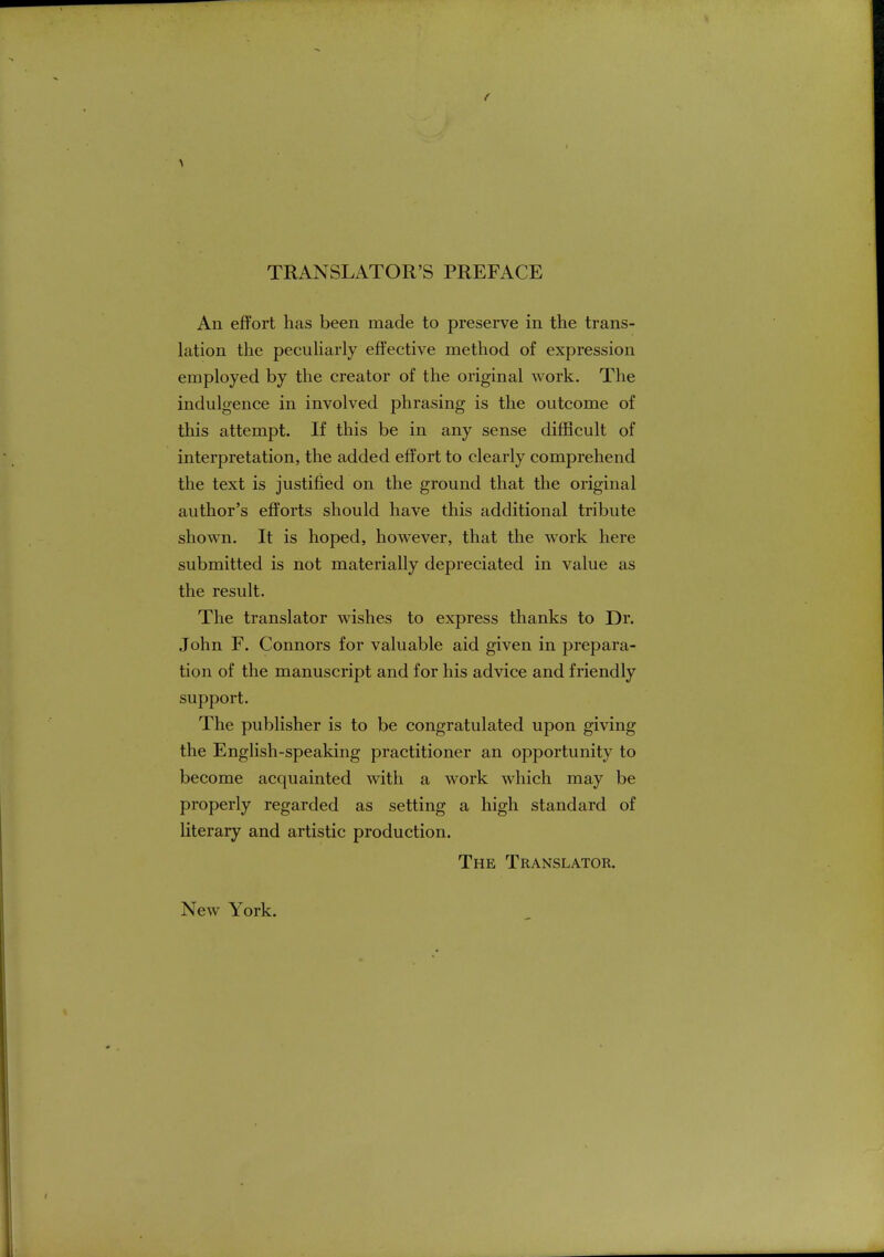 TRANSLATOR'S PREFACE An effort has been made to preserve in the trans- lation the peculiarly effective method of expression employed by the creator of the original work. The indulgence in involved phrasing is the outcome of this attempt. If this be in any sense difficult of interpretation, the added effort to clearly comprehend the text is justified on the ground that the original author's efforts should have this additional tribute shown. It is hoped, however, that the work here submitted is not materially depreciated in value as the result. The translator wishes to express thanks to Dr. John F. Connors for valuable aid given in prepara- tion of the manuscript and for his advice and friendly support. The publisher is to be congratulated upon giving the English-speaking practitioner an opportunity to become acquainted with a work which may be properly regarded as setting a high standard of literary and artistic production. The Translator. New York.