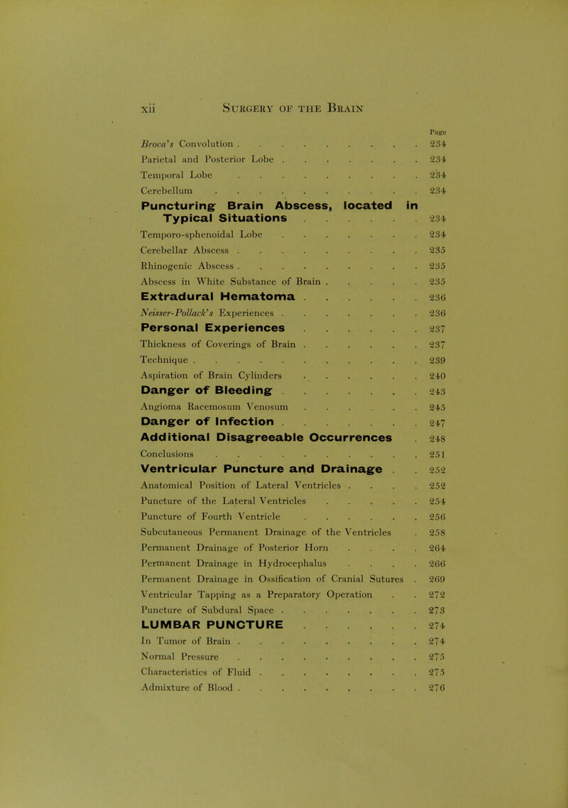 Page Broca's Convolution . . . . . . . . . 234 Parietal and Posterior Lobe 234 Temporal Lobe 234 Cerebellum 234 Puncturing Brain Abscess, located in Typical Situations 234 Temporo-sphenoidal Lobe 234 Cerebellar Abscess 235 Rhinogenic Abscess 235 Abscess in White Substance of Brain 235 Extradural Hematoma 236 Neisser-Pollack's Experiences ....... 236 Personal Experiences 237 Thickness of Coverings of Brain 237 Technique 239 Aspiration of Brain Cylinders 240 Danger of Bleeding 243 Angioma Racemosum Venosum 245 Danger of Infection 247 Additional Disagreeable Occurrences . 248 Conclusions . . . . . . . . . .251 Ventricular Puncture and Drainage . . 252 Anatomical Position of Lateral Ventricles .... 252 Puncture of the Lateral Ventricles 254 Puncture of Fourth Ventricle 256 Subcutaneous Permanent Drainage of the Ventricles . 258 Permanent Drainage of Posterior Horn .... 264 Permanent Drainage in Hydrocephalus .... 266 Permanent Drainage in Ossification of Cranial Sutures 269 Ventricular Tapping as a Preparatory Operation . . 272 Puncture of Subdural Space 273 LUMBAR PUNCTURE 271 In Tumor of Brain 274 Normal Pressure 275 Characteristics of Fluid 275 Admixture of Blood 276