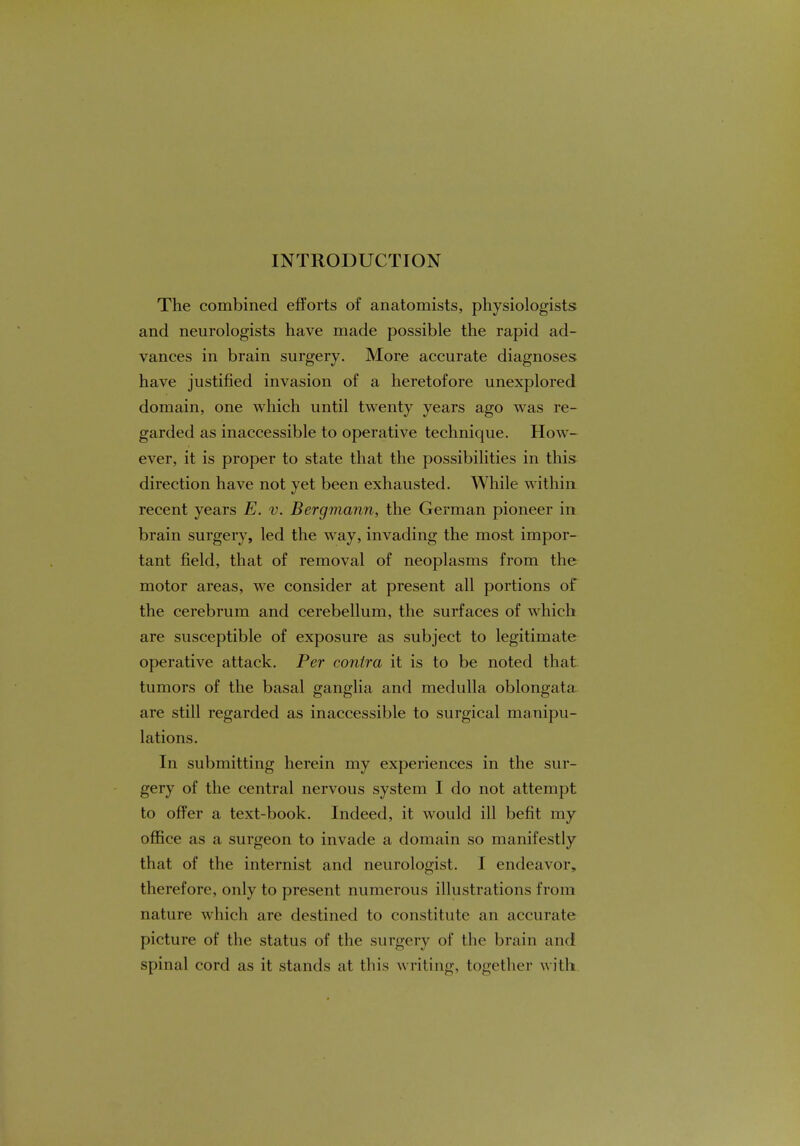 INTRODUCTION The combined efforts of anatomists, physiologists and neurologists have made possible the rapid ad- vances in brain surgery. More accurate diagnoses have justified invasion of a heretofore unexplored domain, one which until twenty years ago was re- garded as inaccessible to operative technique. How- ever, it is proper to state that the possibilities in this direction have not yet been exhausted. While within recent years E. v. Bergmann, the German pioneer in brain surgery, led the way, invading the most impor- tant field, that of removal of neoplasms from the motor areas, we consider at present all portions of the cerebrum and cerebellum, the surfaces of which are susceptible of exposure as subject to legitimate operative attack. Per contra it is to be noted that tumors of the basal ganglia and medulla oblongata are still regarded as inaccessible to surgical manipu- lations. In submitting herein my experiences in the sur- gery of the central nervous system I do not attempt to offer a text-book. Indeed, it would ill befit my office as a surgeon to invade a domain so manifestly that of the internist and neurologist. I endeavor, therefore, only to present numerous illustrations from nature which are destined to constitute an accurate picture of the status of the surgery of the brain and spinal cord as it stands at this writing, together with