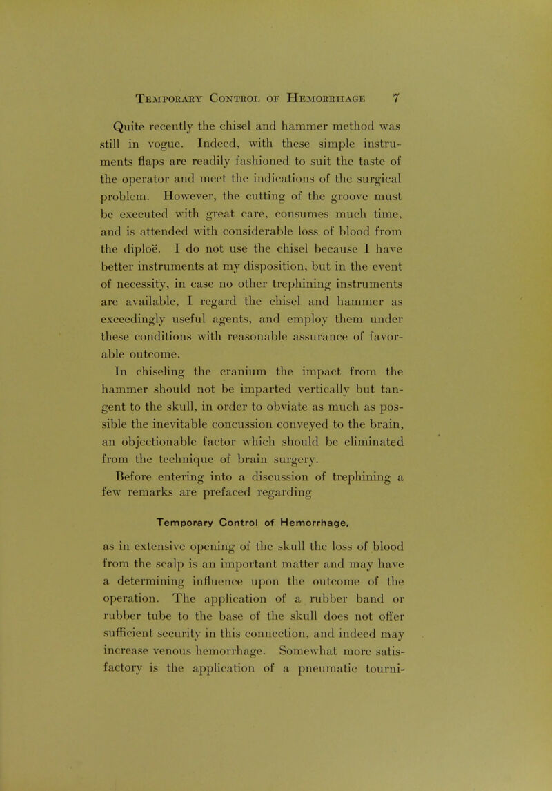 Quite recently the chisel and hammer method was still in vogue. Indeed, with these simple instru- ments flaps are readily fashioned to suit the taste of the operator and meet the indications of the surgical problem. However, the cutting of the groove must be executed with great care, consumes much time, and is attended with considerable loss of blood from the diploe. I do not use the chisel because I have better instruments at my disposition, but in the event of necessity, in case no other trephining instruments are available, I regard the chisel and hammer as exceedingly useful agents, and employ them under these conditions with reasonable assurance of favor- able outcome. In chiseling the cranium the impact from the hammer should not be imparted vertically but tan- gent to the skull, in order to obviate as much as pos- sible the inevitable concussion conveyed to the brain, an objectionable factor which should be eliminated from the technique of brain surgery. Before entering into a discussion of trephining a few remarks are prefaced regarding Temporary Control of Hemorrhage, as in extensive opening of the skull the loss of blood from the scalp is an important matter and may have a determining influence upon the outcome of the operation. The application of a rubber band or rubber tube to the base of the skull does not offer sufficient security in this connection, and indeed may increase venous hemorrhage. Somewhat more satis- factory is the application of a pneumatic tourni-