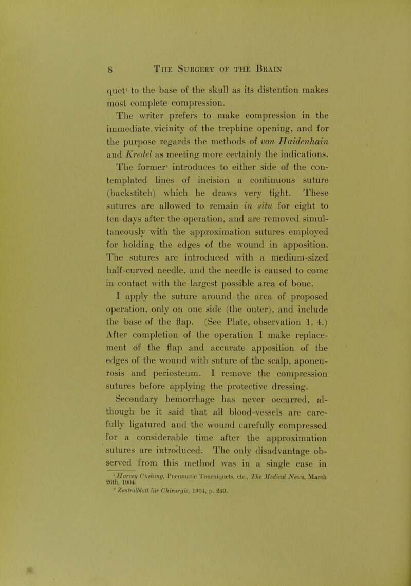 quef to the base of the skull as its distention makes most complete compression. The writer prefers to make compression in the immediate, vicinity of the trephine opening, and for the purpose regards the methods of von Haidenhain and Kredel as meeting more certainly the indications. The former2 introduces to either side of the con- templated lines of incision a continuous suture (backstitch) which he draws very tight. These sutures are allowed to remain in situ for eight to ten days after the operation, and are removed simul- taneously with the approximation sutures employed for holding the edges of the wound in apposition. The sutures are introduced with a medium-sized half-curved needle, and the needle is caused to come in contact with the largest possible area of bone. I apply the suture around the area of proposed operation, only on one side (the outer), and include the base of the flap. (See Plate, observation 1, 4.) After completion of the operation I make replace- ment of the flap and accurate apposition of the edges of the wound with suture of the scalp, aponeu- rosis and periosteum. I remove the compression sutures before applying the protective dressing. Secondary hemorrhage has never occurred, al- though be it said that all blood-vessels are care- fully ligatured and the wound carefully compressed for a considerable time after the approximation sutures are introduced. The only disadvantage ob- served from this method was in a single case in 1 Harvey Gushing, Pneumatic Tourniquets, etc., The Medical News, March 26th, 1904. J Zentrallilall liir Chirurgie, 1904, p. 249.