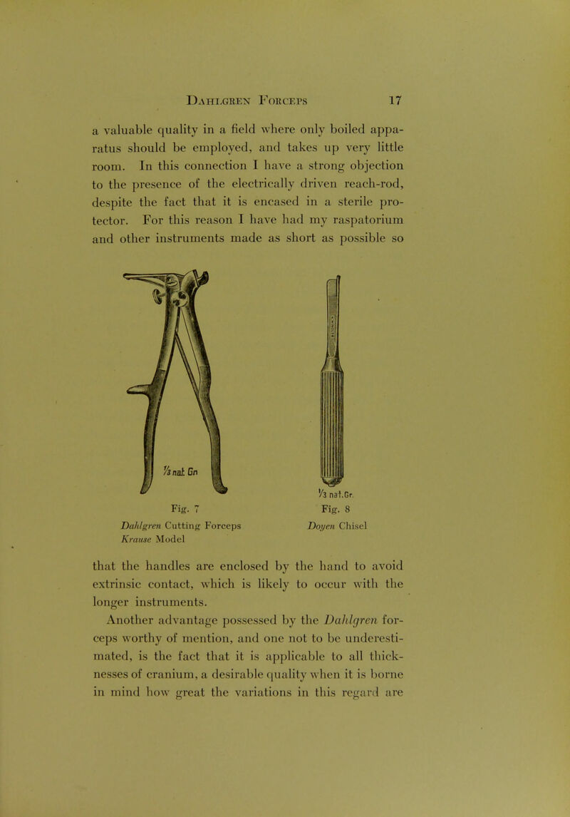 a valuable quality in a field where only boiled appa- ratus should be employed, and takes up very little room. In this connection I have a strong objection to the presence of the electrically driven reach-rod, despite the fact that it is encased in a sterile pro- tector. For this reason I have had my raspatorium and other instruments made as short as possible so Dahlgren Cutting Forceps Doyen Chisel Krause Model that the handles are enclosed by the hand to avoid extrinsic contact, which is likely to occur with the longer instruments. Another advantage possessed by the Dahlgren for- ceps worthy of mention, and one not to be underesti- mated, is the fact that it is applicable to all thick- nesses of cranium, a desirable quality when it is borne in mind how great the variations in this regard arc