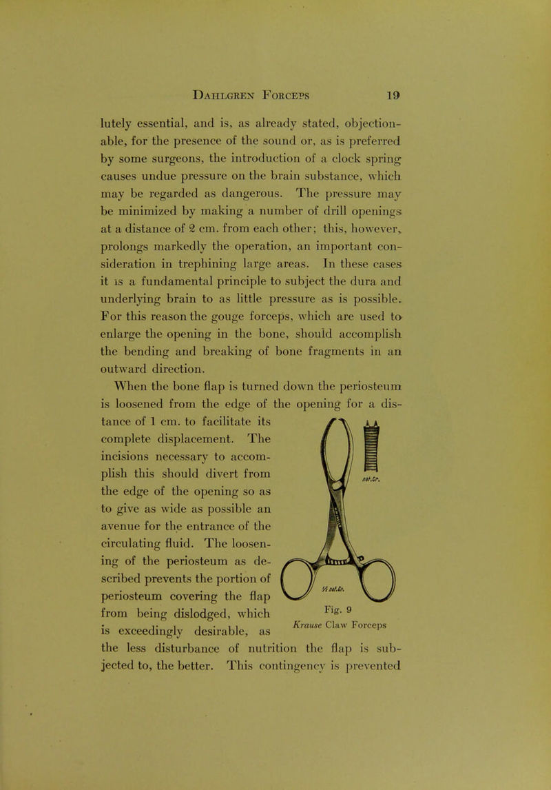 lutely essential, and is, as already stated, objection- able, for the presence of the sound or, as is preferred by some surgeons, the introduction of a clock spring causes undue pressure on the brain substance, which may be regarded as dangerous. The pressure may be minimized by making a number of drill openings at a distance of 2 cm. from each other; this, however, prolongs markedly the operation, an important con- sideration in trephining large areas. In these cases it is a fundamental principle to subject the dura and underlying brain to as little pressure as is possible. For this reason the gouge forceps, which are used to enlarge the opening in the bone, should accomplish the bending and breaking of bone fragments in an outward direction. When the bone flap is turned down the periosteum is loosened from the edge of the opening for a dis- tance of 1 cm. to facilitate its complete displacement. The incisions necessary to accom- plish this should divert from the edge of the opening so as to give as wide as possible an avenue for the entrance of the circulating fluid. The loosen- ing of the periosteum as de- scribed prevents the portion of periosteum covering the flap from being dislodged, which is exceedingly desirable, as the less disturbance of nutrition the flap is sub- jected to, the better. This contingency is prevented Fig. 9 Krause Claw Forceps