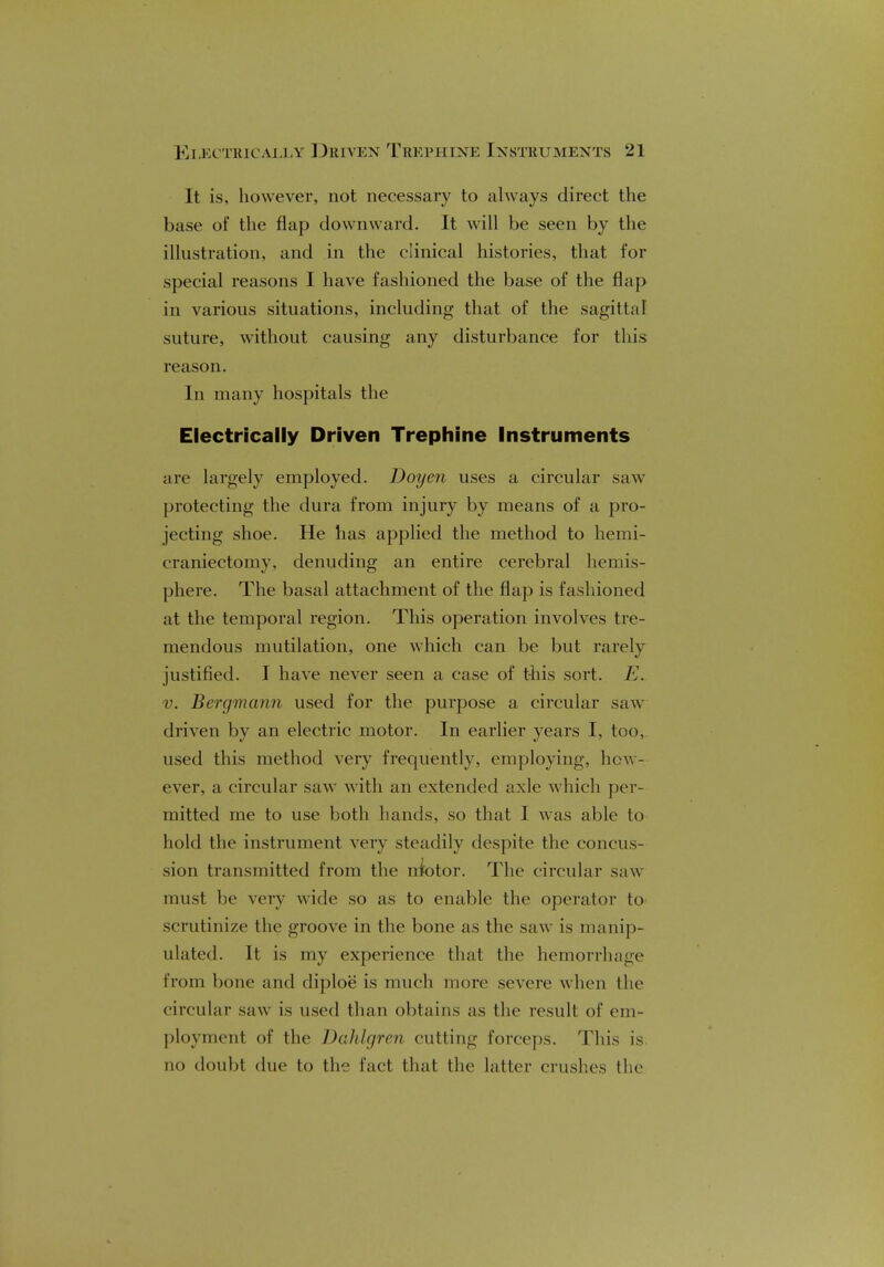 It is, however, not necessary to always direct the base of the flap downward. It will be seen by the illustration, and in the clinical histories, that for special reasons I have fashioned the base of the flap in various situations, including that of the sagittal suture, without causing any disturbance for this reason. In many hospitals the Electrically Driven Trephine Instruments are largely employed. Doyen uses a circular saw protecting the dura from injury by means of a pro- jecting shoe. He has applied the method to hemi- craniectomy, denuding an entire cerebral hemis- phere. The basal attachment of the flap is fashioned at the temporal region. This operation involves tre- mendous mutilation, one which can be but rarely justified. I have never seen a case of this sort. E. v. Bergmann used for the purpose a circular saw driven by an electric motor. In earlier years I, too, used this method very frequently, employing, hew- ever, a circular saw with an extended axle which per- mitted me to use both hands, so that I was able to hold the instrument very steadily despite the concus- sion transmitted from the niotor. The circular saw must be very wide so as to enable the operator to scrutinize the groove in the bone as the saw is manip- ulated. It is my experience that the hemorrhage from bone and diploe is much more severe when the circular saw is used than obtains as the result of em- ployment of the Dahlgren cutting forceps. This is no doubt due to the fact that the latter crushes the
