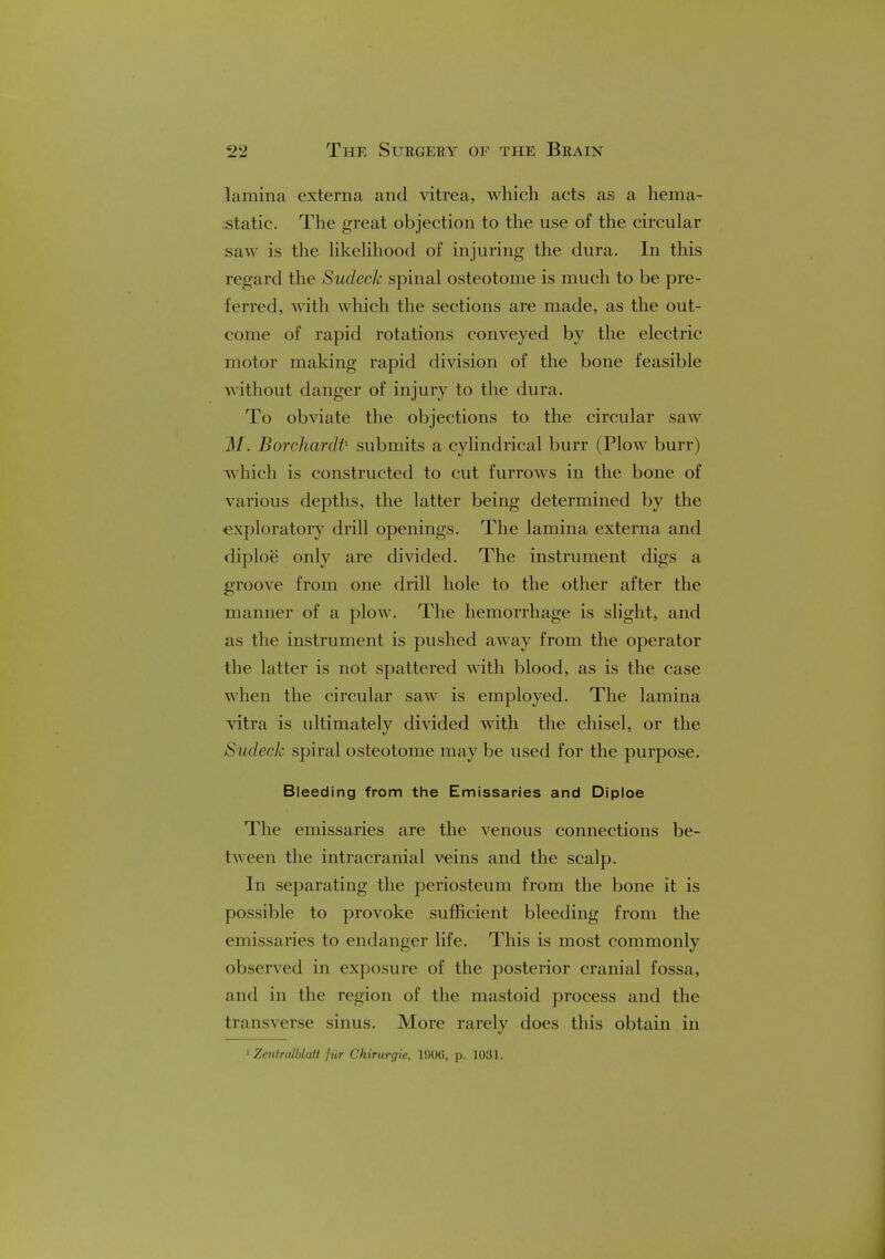 lamina externa and vitrea, which acts as a hema- static. The great objection to the use of the circular saw is the likelihood of injuring the dura. In this regard the Sudeck spinal osteotome is much to be pre- !erred, with which the sections are made, as the out- come of rapid rotations conveyed by the electric motor making rapid division of the bone feasible without danger of injury to the dura. To obviate the objections to the circular saw BorchardP submits a cylindrical burr (Plow burr) which is constructed to cut furrows in the bone of various depths, the latter being determined by the exploratory drill openings. The lamina externa and diploe only are divided. The instrument digs a groove from one drill hole to the other after the manner of a plow. The hemorrhage is slight, and as the instrument is pushed away from the operator the latter is not spattered with blood, as is the case when the circular saw is employed. The lamina vitra is ultimately divided with the chisel, or the Sudeck spiral osteotome may be used for the purpose. Bleeding from the Emissaries and Diploe The emissaries are the venous connections be- tween the intracranial veins and the scalp. In separating the periosteum from the bone it is possible to provoke sufficient bleeding from the emissaries to endanger life. This is most commonly observed in exposure of the posterior cranial fossa, and in the region of the mastoid process and the transverse sinus. More rarely does this obtain in 1 Zentmlblait jiir Chirurgie, 1906, p. 1031.