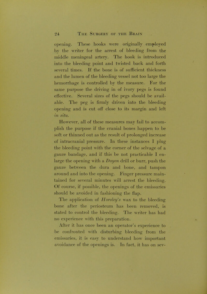 opening. These hooks were originally employed by the writer for the arrest of bleeding from the middle meningeal artery. The hook is introduced into the bleeding point and twisted back and forth several times. If the bone is of sufficient thickness and the lumen of the bleeding vessel not too large the hemorrhage is controlled by the measure. For the same purpose the driving in of ivory pegs is found effective. Several sizes of the pegs should be avail- able. The peg is firmly driven into the bleeding opening and is cut off close to its margin and left in situ. However, all of these measures may fail to accom- plish the purpose if the cranial bones happen to be soft or thinned out as the result of prolonged increase of intracranial pressure. In these instances I plug the bleeding point with the corner of the selvage of a gauze bandage, and if this be not practicable I en- large the opening with a Doyen drill or burr, push the gauze between the dura and bone, and tampon around and into the opening. Finger pressure main- tained for several minutes will arrest the bleeding. Of course, if possible, the openings of the emissaries should be avoided in fashioning the flap. The application of Horsley's wax to the bleeding bone after the periosteum has been removed, is stated to control the bleeding. The writer has had no experience with this preparation. After it has once been an operator's experience to be confronted with disturbing bleeding from the emissaries, it is easy to understand how important avoidance of the openings is. In fact, it lias on sev-