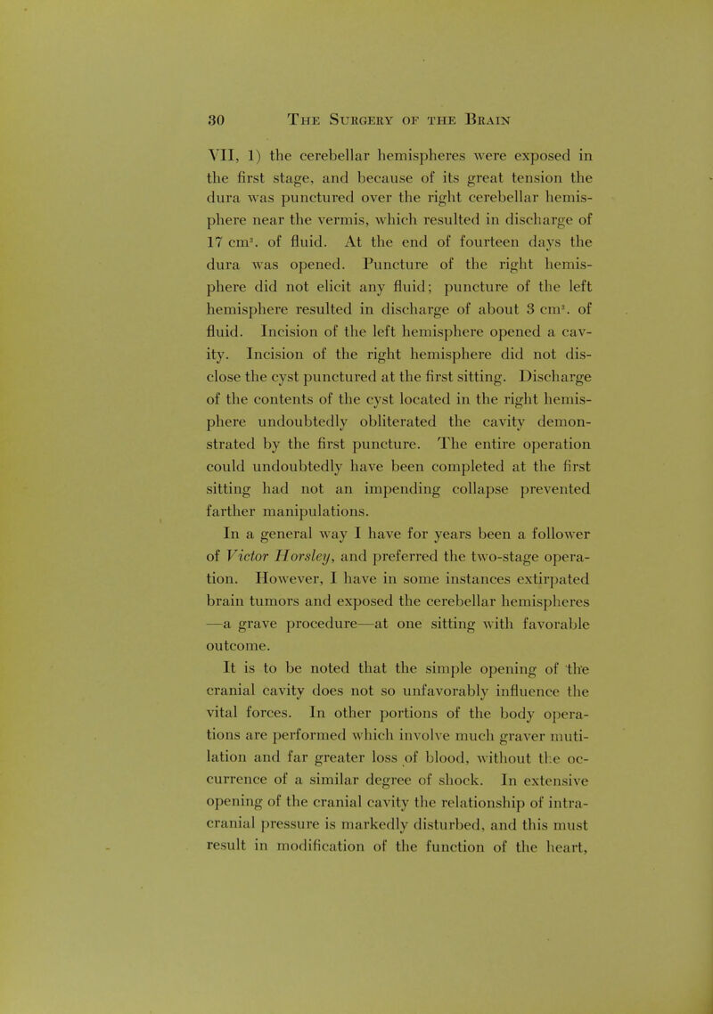 VII, 1) the cerebellar hemispheres were exposed in the first stage, and because of its great tension the dura was punctured over the right cerebellar hemis- phere near the vermis, which resulted in discharge of 17 cm3, of fluid. At the end of fourteen days the dura was opened. Puncture of the right hemis- phere did not elicit any fluid; puncture of the left hemisphere resulted in discharge of about 3 cm3, of fluid. Incision of the left hemisphere opened a cav- ity. Incision of the right hemisphere did not dis- close the cyst punctured at the first sitting. Discharge of the contents of the cyst located in the right hemis- phere undoubtedly obliterated the cavity demon- strated by the first puncture. The entire operation could undoubtedly have been completed at the first sitting had not an impending collapse prevented farther manipulations. In a general way I have for years been a follower of Victor Horsley, and preferred the two-stage opera- tion. However, I have in some instances extirpated brain tumors and exposed the cerebellar hemispheres —a grave procedure—at one sitting with favorable outcome. It is to be noted that the simple opening of the cranial cavity does not so unfavorably influence the vital forces. In other portions of the body opera- tions are performed which involve much graver muti- lation and far greater loss of blood, without the oc- currence of a similar degree of shock. In extensive opening of the cranial cavity the relationship of intra- cranial pressure is markedly disturbed, and this must result in modification of the function of the heart.