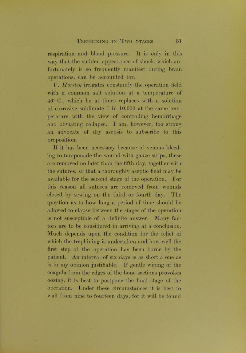 respiration and blood pressure. It is only in this way that the sudden appearance of shock, which un- fortunately is so frequently manifest during brain operations, can be accounted for. V. Horsley irrigates constantly the operation field with a common salt solution at a temperature of 46° C, which he at times replaces with a solution of corrosive sublimate 1 in 10,000 at the same tem- perature with the view of controlling hemorrhage and obviating collapse. I am, however, too strong an advocate of dry asepsis to subscribe to this proposition. If it has been necessary because of venous bleed- ing to tamponade the wound with gauze strips, these are removed no later than the fifth day, together with the sutures, so that a thoroughly aseptic field may be available for the second stage of the operation. For this reason all sutures are removed from wounds closed by sewing on the third or fourth day. The question as to how long a period of time should be allowed to elapse between the stages of the operation is not susceptible of a definite answer. Many fac- tors are to be considered in arriving at a conclusion. Much depends upon the condition for the relief of which the trephining is undertaken and how well the first step of the operation has been borne by the patient. An interval of six days is as short a one as is in my opinion justifiable. If gentle wiping of the coagula from the edges of the bone sections provokes oozing, it is best to postpone the final stage of the operation. Under these circumstances it is best to wait from nine to fourteen days, for it will be found