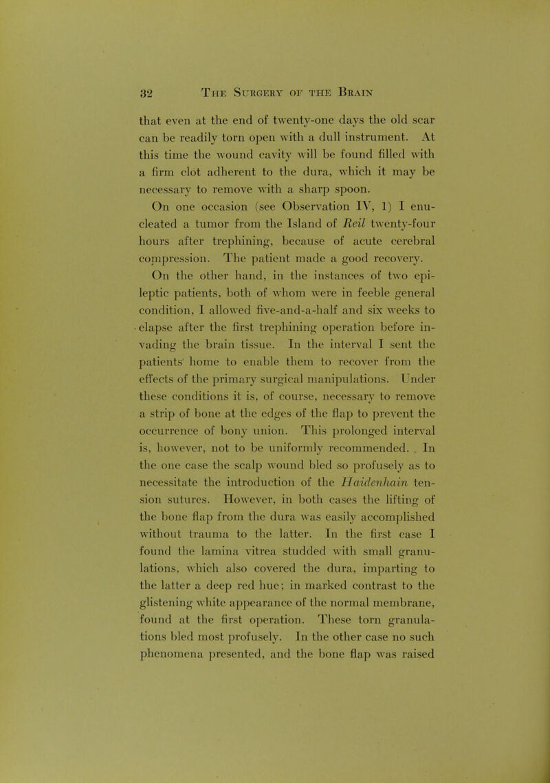 that even at the end of twenty-one days the old scar can be readily torn open with a dull instrument. At this time the wound cavity will be found filled with a firm clot adherent to the dura, which it may be necessary to remove with a sharp spoon. On one occasion (see Observation IV, 1) I enu- cleated a tumor from the Island of Reil twenty-four hours after trephining, because of acute cerebral compression. The patient made a good recovery. On the other hand, in the instances of two epi- leptic patients, both of whom were in feeble general condition, I allowed five-and-a-half and six weeks to elapse after the first trephining operation before in- vading the brain tissue. In the interval I sent the patients home to enable them to recover from the effects of the primary surgical manipulations. Under these conditions it is, of course, necessary to remove a strip of bone at the edges of the flap to prevent the occurrence of bony union. This prolonged interval is, however, not to be uniformly recommended. . In the one case the scalp wound bled so profusely as to necessitate the introduction of the Haidenhain ten- sion sutures. However, in both cases the lifting of the bone flap from the dura was easily accomplished without trauma to the latter. In the first case I found the lamina vitrea studded with small granu- lations, which also covered the dura, imparting to the latter a deep red hue; in marked contrast to the glistening white appearance of the normal membrane, found at the first operation. These torn granula- tions bled most profusely. In the other case no such phenomena presented, and the bone flap was raised