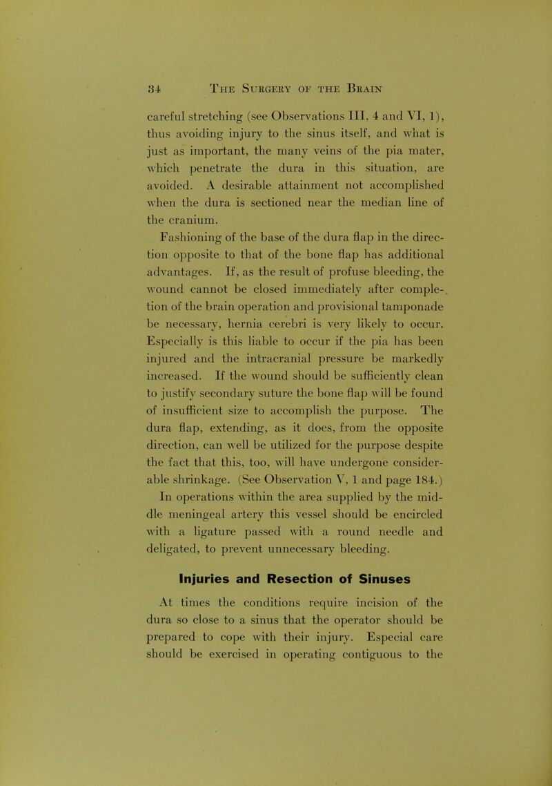 careful stretching (see Observations III, 4 and VI, 1), thus avoiding injury to the sinus itself, and what is just as important, the many veins of the pia mater, which penetrate the dura in this situation, are avoided. A desirable attainment not accomplished when the dura is sectioned near the median line of the cranium. Fashioning of the base of the dura flap in the direc- tion opposite to that of the bone flap has additional advantages. If, as the result of profuse bleeding, the wound cannot be closed immediately after comple- tion of the brain operation and provisional tamponade be necessary, hernia cerebri is very likely to occur. Especially is this liable to occur if the pia has been injured and the intracranial pressure be markedly increased. If the wound should be sufficiently clean to justify secondary suture the bone flap will be found of insufficient size to accomplish the purpose. The dura flap, extending, as it does, from the opposite direction, can well be utilized for the purpose despite the fact that this, too, will have undergone consider- able shrinkage. (See Observation V, 1 and page 184.) In operations within the area supplied by the mid- dle meningeal artery this vessel should be encircled with a ligature passed with a round needle and deligated, to prevent unnecessary bleeding. Injuries and Resection of Sinuses At times the conditions require incision of the dura so close to a sinus that the operator should be prepared to cope with their injury. Especial care should be exercised in operating contiguous to the