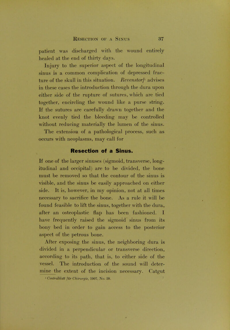 patient was discharged with the wound entirely- healed at the end of thirty days. Injury to the superior aspect of the longitudinal sinus is a common complication of depressed frac- ture of the skull in this situation. Revenstorf1 advises in these cases the introduction through the dura upon either side of the rupture of sutures, which are tied together, encircling the wound like a purse string. If the sutures are carefully drawn together and the knot evenly tied the bleeding may be controlled without reducing materially the lumen of the sinus. The extension of a pathological process, such as occurs with neoplasms, may call for Resection of a Sinus. If one of the larger sinuses (sigmoid, transverse, long- itudinal and occipital) are to be divided, the bone must be removed so that the contour of the sinus is visible, and the sinus be easily approached on either side. It is, however, in my opinion, not at all times necessary to sacrifice the bone. As a rule it will be found feasible to lift the sinus, together with the dura, after an osteoplastic flap has been fashioned. I have frequently raised the sigmoid sinus from its bony bed in order to gain access to the posterior aspect of the petrous bone. After exposing the sinus, the neighboring dura is divided in a perpendicular or transverse direction, according to its path, that is, to either side of the vessel. The introduction of the sound will deter- mine the extent of the incision necessary. Catgut 1 Centralblatt jiir Chirurgie, 1907, No. 38.