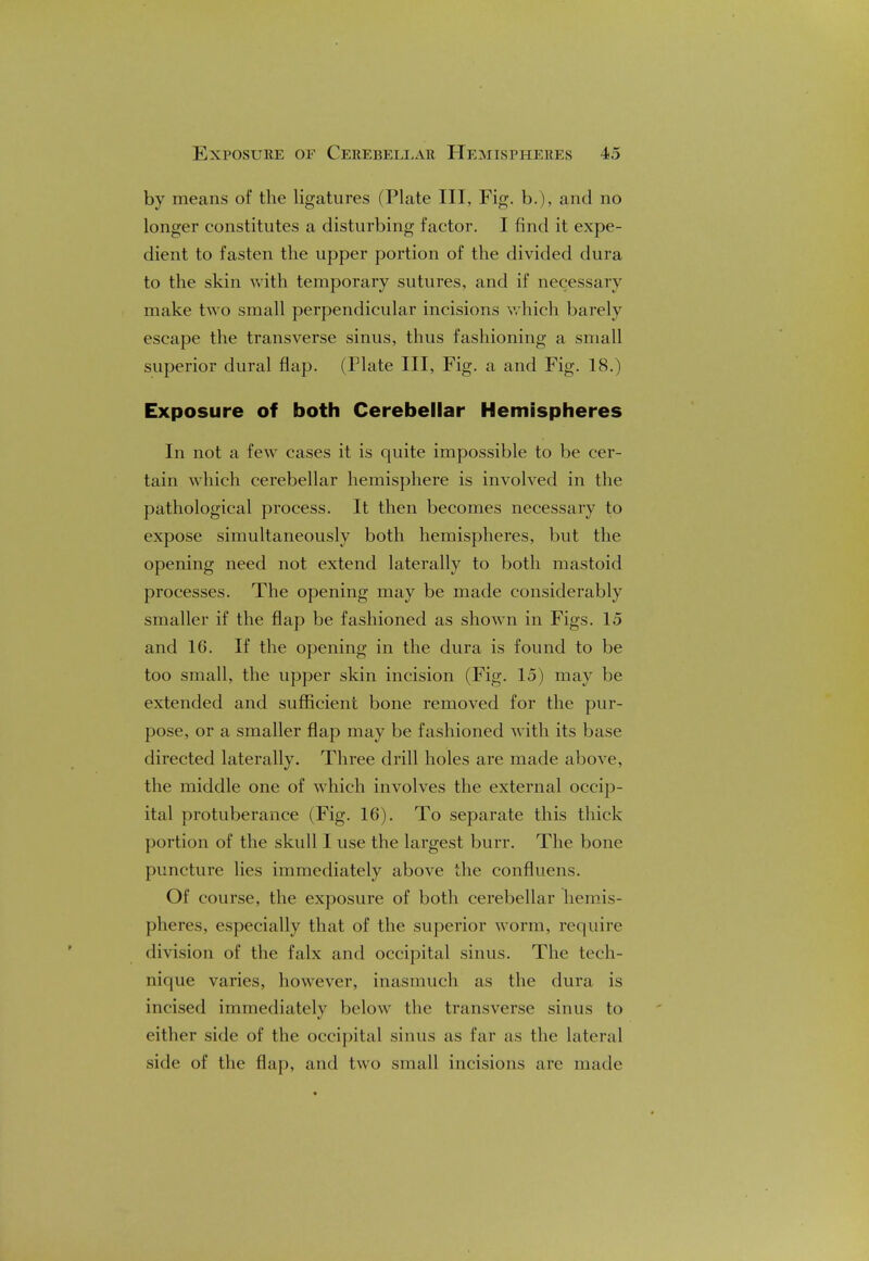 by means of the ligatures (Plate III, Fig. b.), and no longer constitutes a disturbing factor. I find it expe- dient to fasten the upper portion of the divided dura to the skin with temporary sutures, and if necessary make two small perpendicular incisions which barely escape the transverse sinus, thus fashioning a small superior dural flap. (Plate III, Fig. a and Fig. 18.) Exposure of both Cerebellar Hemispheres In not a few cases it is quite impossible to be cer- tain which cerebellar hemisphere is involved in the pathological process. It then becomes necessary to expose simultaneously both hemispheres, but the opening need not extend laterally to both mastoid processes. The opening may be made considerably smaller if the flap be fashioned as shown in Figs. 15 and 16. If the opening in the dura is found to be too small, the upper skin incision (Fig. 15) may be extended and sufficient bone removed for the pur- pose, or a smaller flap may be fashioned with its base directed laterally. Three drill holes are made above, the middle one of which involves the external occip- ital protuberance (Fig. 16). To separate this thick portion of the skull I use the largest burr. The bone puncture lies immediately above the confluens. Of course, the exposure of both cerebellar hemis- pheres, especially that of the superior worm, require division of the falx and occipital sinus. The tech- nique varies, however, inasmuch as the dura is incised immediately below the transverse sinus to either side of the occipital sinus as far as the lateral side of the flap, and two small incisions are made