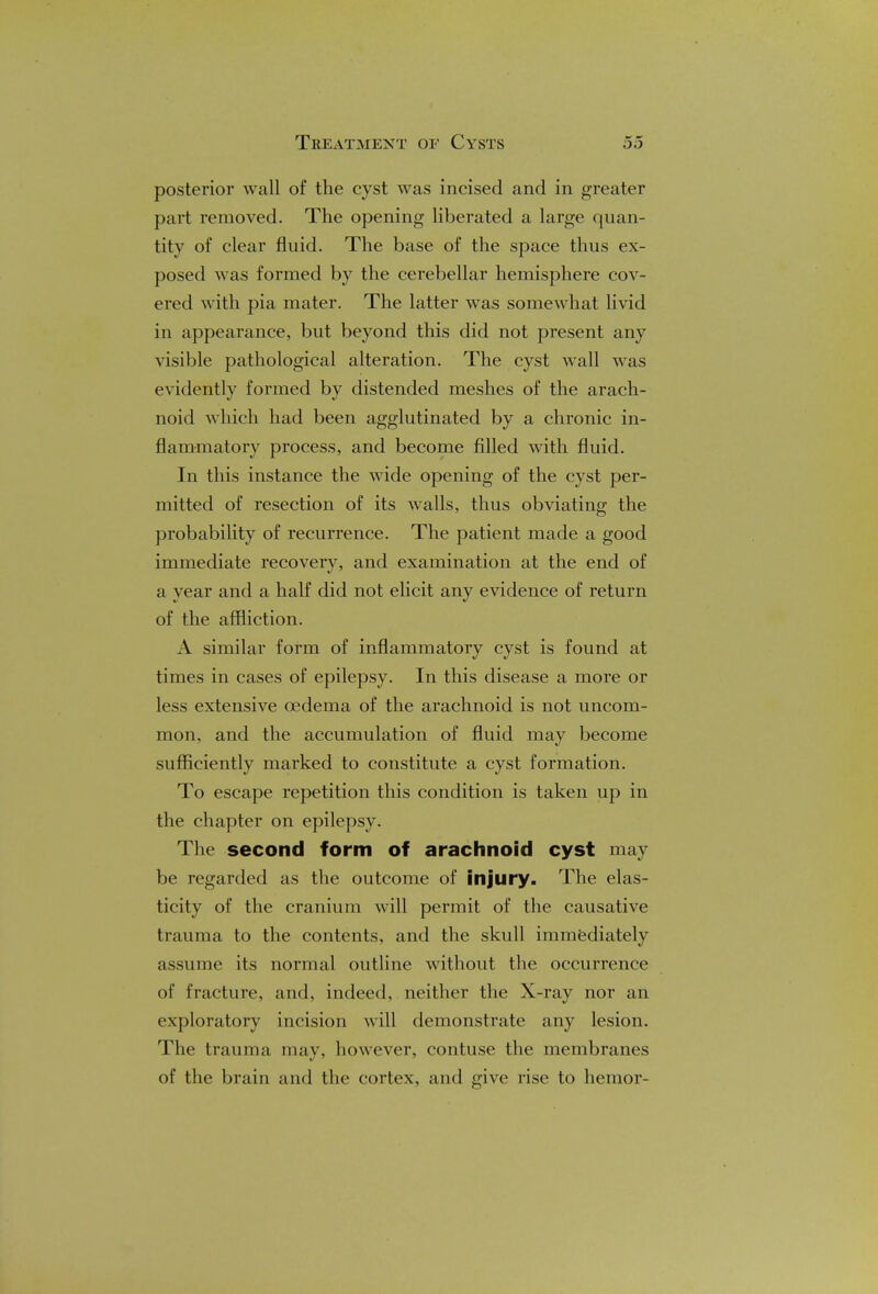 Treatment of Cysts posterior wall of the cyst was incised and in greater part removed. The opening liberated a large quan- tity of clear fluid. The base of the space thus ex- posed was formed by the cerebellar hemisphere cov- ered with pia mater. The latter was somewhat livid in appearance, but beyond this did not present any visible pathological alteration. The cyst wall was evidently formed by distended meshes of the arach- noid which had been agglutinated by a chronic in- flammatory process, and become filled with fluid. In this instance the wide opening of the cyst per- mitted of resection of its walls, thus obviating the probability of recurrence. The patient made a good immediate recovery, and examination at the end of a year and a half did not elicit any evidence of return of the affliction. A similar form of inflammatory cyst is found at times in cases of epilepsy. In this disease a more or less extensive oedema of the arachnoid is not uncom- mon, and the accumulation of fluid may become sufficiently marked to constitute a cyst formation. To escape repetition this condition is taken up in the chapter on epilepsy. The second form of arachnoid cyst may be regarded as the outcome of injury. The elas- ticity of the cranium will permit of the causative trauma to the contents, and the skull immediately assume its normal outline without the occurrence of fracture, and, indeed, neither the X-ray nor an exploratory incision will demonstrate any lesion. The trauma may, however, contuse the membranes of the brain and the cortex, and give rise to hemor-