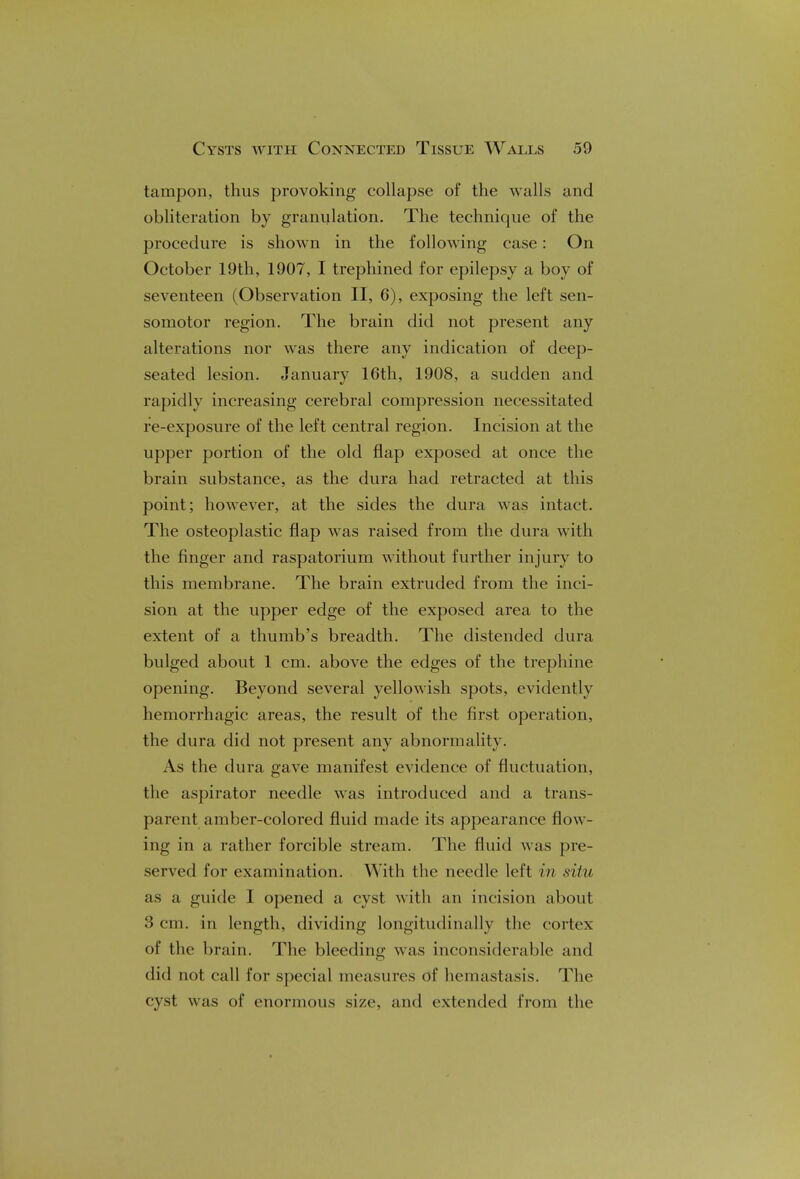 tampon, thus provoking collapse of the walls and obliteration by granulation. The technique of the procedure is shown in the following case: On October 19th, 1907, I trephined for epilepsy a boy of seventeen (Observation II, 6), exposing the left sen- somotor region. The brain did not present any alterations nor was there any indication of deep- seated lesion. January 16th, 1908, a sudden and rapidly increasing cerebral compression necessitated re-exposure of the left central region. Incision at the upper portion of the old flap exposed at once the brain substance, as the dura had retracted at this point; however, at the sides the dura was intact. The osteoplastic flap was raised from the dura with the finger and raspatorium without further injury to this membrane. The brain extruded from the inci- sion at the upper edge of the exposed area to the extent of a thumb's breadth. The distended dura bulged about 1 cm. above the edges of the trephine opening. Beyond several yellowish spots, evidently hemorrhagic areas, the result of the first operation, the dura did not present any abnormality. As the dura gave manifest evidence of fluctuation, the aspirator needle was introduced and a trans- parent amber-colored fluid made its appearance flow- ing in a rather forcible stream. The fluid was pre- served for examination. With the needle left in situ as a guide I opened a cyst with an incision about 3 cm. in length, dividing longitudinally the cortex of the brain. The bleeding was inconsiderable and did not call for special measures of hemastasis. The cyst was of enormous size, and extended from the