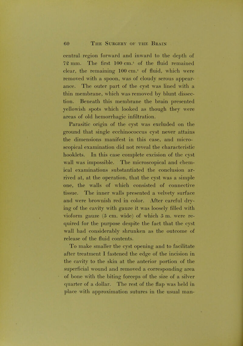 central region forward and inward to the depth of 72 mm. The first 100 cm.3 of the fluid remained clear, the remaining 100 cm.3 of fluid, which were removed with a spoon, was of cloudy serous appear- ance. The outer part of the cyst was lined with a thin membrane, which w as removed by blunt dissec- tion. Beneath this membrane the brain presented yellowish spots which looked as though they were areas of old hemorrhagic infiltration. Parasitic origin of the cyst was excluded on the ground that single ecchinococcus cyst never attains the dimensions manifest in this case, and micro- scopical examination did not reveal the characteristic hooklets. In this case complete excision of the cyst wall was impossible. The microscopical and chem- ical examinations substantiated the conclusion ar- rived at, at the operation, that the cyst was a simple one, the walls of which consisted of connective tissue. The inner walls presented a velvety surface and were brownish red in color. After careful dry- ing of the cavity with gauze it was loosely filled with vioform gauze (5 cm. wide) of which 5 m. were re- quired for the purpose despite the fact that the cyst wall had considerably shrunken as the outcome of release of the fluid contents. To make smaller the cyst opening and to facilitate after treatment I fastened the edge of the incision in the cavity to the skin at the anterior portion of the superficial wound and removed a corresponding area of bone with the biting forceps of the size of a silver quarter of a dollar. The rest of the flap was held in place with approximation sutures in the usual man-